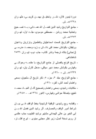 ‫ﺩﻭﺭﺓ ﺘﻴﻤﻭﺭ ﻗﺎﺁﻥ، ﻨﺸـﺭ ﻭﺘﺤﻘﻴـﻕ ﺒﻬﻤـﻥ ﻜﺭﻴﻤـﻰ، ﻁﻬـﺭﺍﻥ‬
                                           ‫٨٢٣١ﻫـ.ﺵ.‬
‫- ﺠﺎﻤﻊ ﺍﻟﺘﻭﺍﺭﻴﺦ ﺭﺸﻴﺩ ﺍﻟﺩﻴﻥ ﻓﻀـل ﺍﷲ ﻫﻤـﺩﺍﻨﻰ، ﺒـﻪ ﺘﺼـﺤﻴﺢ‬
‫ﻭﺘﺤﺸﻴﺔ ﻤﺤﻤﺩ ﺭﻭﺸﻥ – ﻤﺼﻁﻔﻰ ﻤﻭﺴﻭﻯ، ﺠﻠـﺩ ﺍﻭل، ﺘﻬـﺭﺍﻥ‬
                                           ‫٣٧٣١ﻫـ.ﺵ.‬
‫- ﺠﺎﻤﻊ ﺍﻟﺘﻭﺍﺭﻴﺦ: ﻗﺴﻤﺕ ﺍﺴﻤﺎﻋﻴﻠﻴﺎﻥ ﻭﻓﺎﻁﻤﻴﺎﻥ ﻭﻨﺯﺍﺭﻴﺎﻥ ﻭﺩﺍﻋﻴﺎﻥ‬
‫ﻭﺭﻓﻴﻘﺎﻥ، ﺒﻜﻭﺸﺵ ﻤﺤﻤﺩ ﺘﻘﻰ ﺩﺍﻨـﺵ ﺒـﺯﻭﻩ ﻭﻤﺤﻤـﺩ ﻤﺩﺭﺴـﻰ‬
‫)ﺯﻨﺠﺎﻨﻰ( ﺒﻨﻜﺎﻩ ﺘﺭﺠﻤﺔ ﻭﻨﺸﺭ ﻜﺘﺎﺏ، ﺠﺎﺏ ﺩﻭﻡ، ﺘﻬـﺭﺍﻥ ٦٣٥٢‬
                                              ‫ﺸﺎﻫﻨﺸﺎﻫﻰ.‬
‫- ﺘﺎﺭﻴﺦ ﺍﻓﺭﻨﺞ ﻴﺎﻓﺼﻠﻰ ﺍﺯ ﺠﺎﻤﻊ ﺍﻟﺘﻭﺍﺭﻴﺦ، ﺒﺎ ﻤﻘﺩﻤـﻪ ﻭﺤﻭﺍﺸـﻰ‬
‫ﻭﻓﻬﺎﺭﺱ ﺒﻜﻭﺸﺵ ﻤﺤﻤﺩ ﺩﺒﻴﺭ ﺴﻴﺎﻗﻰ، ﻤﺩﺨل ﻜﺎﺭل ﻴﺎﻥ، ﺘﻬـﺭﺍﻥ‬
                                 ‫٩٣٣١ﻫـ.ﺵ = ٠٦٩١ﻡ.‬
‫- ﺠﺎﻤﻊ ﺍﻟﺘﻭﺍﺭﻴﺦ، ﺠﻠﺩ ٢، ﺠﺯﺀ ٥: ﺫﻜﺭ ﺘﺎﺭﻴﺦ ﺁل ﺴﻠﺠﻭﻕ، ﺒﺴﻌﻰ‬
                          ‫ﻭﺍﻫﺘﻤﺎﻡ ﺃﺤﻤﺩ ﺁﺘﺵ، ﺃﻨﻘﺭﻩ ٠٦٩١ﻡ.‬
‫- ﻤﻜﺎﺘﺒﺎﺕ ﺭﺸﻴﺩﻯ، ﺒﺴﻌﻰ ﻭﺍﻫﺘﻤﺎﻡ ﻭﺘﺼﺤﻴﺢ ﺃﻗـل ﺍﻟﻌﺒـﺎﺩ ﻤﺤﻤـﺩ‬
 ‫ﺸﻔﻴﻊ، ﺒﺈﻀﺎﻓﺔ ﺤﻭﺍﺸﻰ ﻭﻓﻬﺎﺭﺱ، ﻻﻫﻭﺭ ٤٦٣١ﻫـ – ٥٤٩١ﻡ.‬


‫- ﻭﻗﻔﻨﺎﻤﻪ ﺭﺒﻊ ﺭﺸﻴﺩﻯ: ﺍﻟﻭﻗﻔﻴﺔ ﺍﻟﺭﺸﻴﺩﻴﺔ ﺒﺨﻁ ﺍﻟﻭﺍﻗﻑ ﻓـﻰ ﺒﻴـﺎﻥ‬
‫ﺸﺭﺍﺌﻁ ﺃﻤﻭﺭ ﺍﻟﻭﻗﻑ ﻭﺍﻟﻤﺼﺎﺭﻑ. ﺃﺜﺭ ﺭﺸﻴﺩ ﺍﻟﺩﻴﻥ ﻓﻀل ﺍﷲ ﺒـﻥ‬
‫ﺃﺒﻰ ﺍﻟﺨﻴﺭ ﺒﻥ ﻋﺎﻟﻰ ﺍﻟﻬﻤﺩﺍﻨﻰ ﻤﺸﺘﻬﺭ ﺒﺭﺸﻴﺩ ﺍﻟﻁﺒﻴﺏ، ﺠﺎﺏ ﻋﻜﺴﻰ‬
‫ﺍﺯ ﺭﻭﻯ ﻨﺴﺨﺔ ﺃﺼل، ﺯﻴﺭ ﻨﻅﺭ ﻤﺠﺘﺒﻰ ﻤﻴﻨﻭﻯ – ﺍﻴﺭﺝ ﺍﻓﺸـﺎﺭ،‬
 