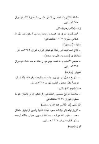 ‫ﺴﻠﺴﻠﺔ ﺍﻨﺘﺸﺎﺭﺍﺕ ﺍﻨﺠﻤـﻥ ﺁﺜـﺎﺭ ﻤﻠـﻰ، ﺸـﻤﺎﺭﺓ ٧٨، ﺘﻬـﺭﺍﻥ‬
                                               ‫٠٥٣١ﻫـ.ﺵ.‬
                                       ‫ﺯﺍﺩﻩ )ﻫﺎﺸﻡ ﺭﺠﺏ( ﺩﻜﺘﺭ:‬
‫- ﺁﺌﻴﻥ ﻜﺸﻭﺭ ﺩﺍﺭﻯ ﺩﺭ ﻋﻬـﺩ ﻭﺯﺍﺭﺕ ﺭﺸـﻴﺩ ﺍﻟـﺩﻴﻥ ﻓﻀـل ﺍﷲ‬
                            ‫ﻫﻤﺩﺍﻨﻰ، ﺘﻬﺭﺍﻥ ٥٣٥٢ ﺸﺎﻫﻨﺸﺎﻫﻰ:‬
                                             ‫ﺴﺘﻭﺩﻩ )ﻤﻨﻭﺠﻬﺭ(:‬
 ‫- ﻗﻼﻉ ﺍﺴﻤﺎﻋﻴﻠﻴﺔ ﺩﺭ ﺭﺸﺘﺔ ﻜﻭﻫﻬﺎﻯ ﺍﻟﺒﺭﺯ، ﺘﻬﺭﺍﻥ ٥٤٣١ﻫـ.ﺵ.‬
                           ‫ﺸﺒﺎﻨﻜﺎﺭﻯ )ﻤﺤﻤﺩ ﺒﻥ ﻋﻠﻰ ﺒﻥ ﻤﺤﻤﺩ(:‬
‫- ﻤﺠﻤﻊ ﺍﻷﻨﺴﺎﺏ ﺒـﻪ ﺘﺼـﺤﻴﺢ ﻤﻴـﺭ ﻫﺎﺸـﻡ ﻤﺤـﺩﺙ، ﺘﻬـﺭﺍﻥ‬
                                               ‫٣٦٣١ﻫـ.ﺵ.‬
                                               ‫ﺸﺒﻭﻟﺭ )ﺒﺭﺘﻭﻟﺩ(:‬
‫-- ﺘﺎﺭﻴﺦ ﻤﻐﻭل ﺩﺭ ﺇﻴﺭﺍﻥ: ﺴﻴﺎﺴﺕ، ﺤﻜﻭﻤﺕ ﻭﻓﺭﻫﻨﻙ ﺍﻴﻠﺨﺎﻨـﺎﻥ،‬
              ‫ﺘﺭﺠﻤﺔ ﺩﻜﺘﺭ ﻤﺤﻤﻭﺩ ﺁﻓﺘﺎﺏ، ﺘﻬﺭﺍﻥ ١٥٣١ﻫـ.ﺵ.‬
                                          ‫ﺼﻔﺎ )ﺫﺒﻴﺢ ﺍﷲ( ﺩﻜﺘﺭ:‬
‫- ﺨﻼﺼﺔ ﺘﺎﺭﻴﺦ ﺴﻴﺎﺴﻰ ﻭﺍﺠﺘﻤﺎﻋﻰ ﻭﻓﺭﻫﻨﻜﻰ ﺇﻴﺭﺍﻥ ﺘﺎﺒﺎﻴﺎﻥ ﻋﻬـﺩ‬
                             ‫ﺼﻔﻭﻯ ﺘﻬﺭﺍﻥ ٦٣٥٢ ﺸﺎﻫﻨﺸﺎﻫﻰ.‬
                         ‫ﺍﻟﻘﺎﺸﺎﻨﻰ )ﺃﺒﻭ ﺍﻟﻘﺎﺴﻡ ﻋﺒﺩ ﺍﷲ ﺒﻥ ﻤﺤﻤﺩ(‬
‫- ﺘﺎﺭﻴﺦ ﺍﻭﻟﺠﺎﻴﺘﻭ )ﺒﺎﺩﺸﺎﻩ ﺴﻌﻴﺩ ﻏﻴﺎﺙ ﺍﻟﺩﻨﻴﺎ ﻭﺍﻟﺩﻴﻥ ﺍﻭﻟﺠﺎﻴﺘﻭ ﺴﻠﻁﺎﻥ‬
‫ﻤﺤﻤﺩ - ﻁﻴﺏ ﺍﷲ ﻤﺭﻗﺩﻩ - ﺒﻪ ﺍﻫﺘﻤﺎﻡ ﻤﻬﻴﻥ ﻫﻤﺒﻠﻰ، ﺒﻨﻜﺎﻩ ﺘﺭﺠﻤﻪ‬
                           ‫ﻭﻨﺸﺭ ﻜﺘﺎﺏ، ﺘﻬﺭﺍﻥ ٨٤٣١ ﻫـ.ﺵ.‬
                                                   ‫ﻟﻭﻯ )ﺤﺒﻴﺏ(‬
 