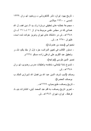 ‫- ﺘﺎﺭﻴﺦ ﻴﻬﻭﺩ ﺇﻴﺭﺍﻥ، ﻨﺸﺭ ﻜﺘﺎﺒﻔﺭﻭﺸﻰ ﺒـﺭﻭﺨﻴﻡ، ﺘﻬـﺭﺍﻥ ٩٣٣١‬
                                  ‫ﺸﻤﺴﻰ = ٠٦٩١ ﻤﻴﻼﺩﻯ.‬
‫- ﻤﺠﻤﻭﻋﺔ ﺨﻁﺎﺒﻪ ﻫﺎﻯ ﺘﺤﻘﻴﻘﻰ ﺩﺭﺒﺎﺭﺓ ﺭﺸـﻴﺩ ﺍﻟـﺩﻴﻥ ﻓﻀـل ﺍﷲ‬
‫ﻫﻤﺩﺍﻨﻰ ﻜﻪ ﺩﺭ ﻤﺠﻠﺱ ﻋﻠﻤﻰ ﻤﺭﺒﻭﻁ ﺒﻪ ﺍﻭ ﺍﺯ ١١ ﺘـﺎ ٦١ ﺁﺒـﺎﻥ‬
‫٨٤٣١ﻫـ.ﺵ ﺩﺭ ﺩﺍﻨﺸﻜﺎﻩ ﻫﺎﻯ ﺘﻬﺭﺍﻥ ﻭﺘﺒﺭﻴﺯ ﺨﻭﺍﻨﺩﻩ ﺸﺩﻩ ﺍﺴﺕ،‬
                                    ‫ﻁﻬﺭﺍﻥ ٠٥٣١ ﻫـ.ﺵ.‬
                               ‫ﻨﺨﺠﻭﺍﻨﻰ )ﻤﺤﻤﺩ ﺒﻥ ﻫﻨﺩﻭﺸﺎﻩ(:‬
‫- ﺩﺴﺘﻭﺭ ﺍﻟﻜﺎﺘﺏ ﻓﻰ ﺘﻌﻴﻴﻥ ﺍﻟﻤﺭﺍﺘﺏ، ﺠﺯﺀ ﺍﻭل ﺍﺯ ﺠﻠﺩ ﻴﻜﻡ، ﻨﺸـﺭ‬
          ‫ﻭﺘﺤﻘﻴﻕ ﻋﺒﺩ ﺍﻟﻜﺭﻴﻡ ﻋﻠﻰ ﺍﻭﻏﻠﻰ ﺯﺍﺩﻩ، ﻤﺴﻜﻭ ٤٦٩١ﻡ.‬
                                ‫ﻨﺼﻴﺭ ﺍﻟﺩﻴﻥ ﻁﻭﺴﻰ )ﺨﻭﺍﺠﻪ(:‬
‫- ﺘﻨﺴﻭﺥ ﻨﺎﻤﺔ ﺍﻴﻠﺨﺎﻨﻰ، ﺒﺎﻤﻘﺩﻤﻪ ﻭﺘﻌﻠﻴﻘﺎﺕ ﻤﺩﺭﺱ ﺭﻀﻭﻯ، ﺘﻬـﺭﺍﻥ‬
                                            ‫٨٤٣١ﻫـ.ﺵ.‬
‫ﻭ ‪‬ﺎﻑ )ﺃﺩﻴﺏ ﺸﺭﻑ ﺍﻟﺩﻴﻥ ﻋﺒﺩ ﺍﷲ ﺒﻥ ﻓﻀل ﺍﷲ ﺸﻴﺭﺍﺯﻯ ﺍﻟﻤﻠﻘـﺏ‬
                                                  ‫ﺼ‬
                                        ‫ﺒﻭﺼﺎﻑ ﺍﻟﺤﻀﺭﺓ(:‬
                      ‫- ﺘﺎﺭﻴﺦ ﻭﺼﺎﻑ، ﻁﺒﻊ ﺒﻤﺒﺎﻯ، ٩٦٢١ﻫـ.‬
‫- ﺘﺤﺭﻴﺭ ﺘﺎﺭﻴﺦ ﻭﺼﺎﻑ، ﺒﻪ ﻗﻠﻡ ﻋﺒﺩ ﺍﻟﻤﺤﻤﺩ ﺁﻴﺘﻰ، ﺍﻨﺘﺸﺎﺭﺍﺕ ﺒﻨﻴـﺎﺩ‬
                       ‫ﻓﺭﻫﻨﻜـ ﺇﻴﺭﺍﻥ، ﺘﻬﺭﺍﻥ ٦٤٣١ﻫـ.ﺵ.‬
 