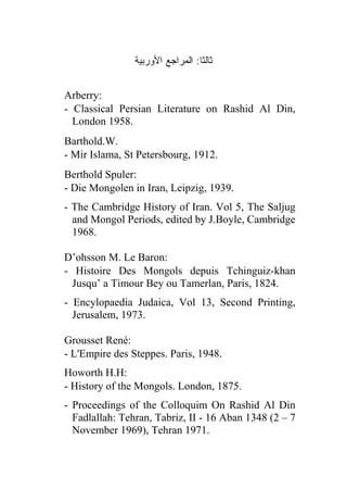 ‫ﺜﺎﻟ ﹰﺎ: ﺍﻟﻤﺭﺍﺠﻊ ﺍﻷﻭﺭﺒﻴﺔ‬
                                  ‫ﺜ‬


Arberry:
- Classical Persian Literature on Rashid Al Din,
  London 1958.
Barthold.W.
- Mir Islama, St Petersbourg, 1912.
Berthold Spuler:
- Die Mongolen in Iran, Leipzig, 1939.
- The Cambridge History of Iran. Vol 5, The Saljug
  and Mongol Periods, edited by J.Boyle, Cambridge
  1968.

D’ohsson M. Le Baron:
- Histoire Des Mongols depuis Tchinguiz-khan
  Jusqu’ a Timour Bey ou Tamerlan, Paris, 1824.
- Encylopaedia Judaica, Vol 13, Second Printing,
  Jerusalem, 1973.

Grousset René:
- L'Empire des Steppes. Paris, 1948.
Howorth H.H:
- History of the Mongols. London, 1875.
- Proceedings of the Colloquim On Rashid Al Din
  Fadlallah: Tehran, Tabriz, II - 16 Aban 1348 (2 – 7
  November 1969), Tehran 1971.
 