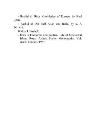 - Rashid al Din,s Knowledge of Europe, by Karl
Jpan.
   - Rashid al Din Fazl Allah and India, by k. A
Nizami.
   Walter J. Fischel:
   - Jews in Economic and political Life of Mediaeval
     Islam, Royal Asiatic Socity Monographs, Vol.
     XXII, London, 1937.
 