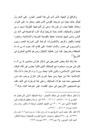 ‫ﻭﺍﻟﻭﺍﻗﻊ ﺃﻥ ﺍﻟﺠﻬﺎﺩ ﺍﻟﺫﻯ ﺃﺩﻯ ﺇﻟﻰ ﻫﺫﺍ ﺍﻟﻨﺼﺭ ﺍﻟﻤﺅﺯﺭ ﻋﻠﻰ ﺍﻟﻤﻐـﻭل‬
‫ﻟﻴﻤﺜل ﺠﺎﻨ ‪‬ﺎ ﻤﻬ ‪‬ﺎ ﻤﻥ ﺘﺎﺭﻴﺨﻨﺎ ﺍﻟﻘﻭﻤﻰ ﺍﻟﺫﻯ ﻨﻔﺨﺭ ﻭﻨﻌﺘﺯ ﺒﻪ ﻋﻠﻰ ﺍﻟﺩﻭﺍﻡ.‬
                                                  ‫ﺒ ﻤ‬
‫ﻭﻫﻨﺎﻙ ﺤﻘﻴﻘﺔ ﻴﺠﺏ ﺃﻥ ﻨﻘﺭﺭﻫﺎ، ﻭﻫﻰ ﺃﻥ ﺍﻟﻤﻭﺍﺠﻬﺔ ﺍﻟﻁﻭﻴﻠﺔ ﻨﺴﺒ ‪‬ﺎ ﺒـﻴﻥ‬
      ‫ﻴ‬
‫ﺍﻟﻤﻐﻭل ﻭﺍﻟﻤﻤﺎﻟﻴﻙ، ﻜﺎﻨﺕ ﺤﺩ ﹰﺎ ﺘﺎﺭﻴﺨ ‪‬ﺎ ﺘﺭﻙ ﺁﺜﺎﺭﻩ ﺍﻟﻭﺍﻀﺤﺔ ﻓﻰ ﺃﺫﻫـﺎﻥ‬
                             ‫ﻴ‬        ‫ﺜ‬
‫ﺍﻟﻨﺎﺱ ﻭﻨ ‪‬ﻰ ﻟﺩﻴﻬﻡ ﺇﺤﺴﺎ ‪‬ﺎ ﻋﻤﻴ ﹰﺎ ﺒﺎﻟﻘﻭﻤﻴﺔ ﺍﻟﻌﺭﺒﻴﺔ ﻭﺍﻹﺴﻼﻤﻴﺔ، ﻭﺸﻌﻭ ‪‬ﺍ‬
 ‫ﺭ‬                                  ‫ﻘ‬      ‫ﺴ‬             ‫ﻤ‬
‫ﻓ ‪‬ﺎ ‪‬ﺎ ﺒﺎﻟﻔﺨﺭ ﻭﺍﻟﺯﻫﻭ ﺒﺎﻻﻨﺘﺼﺎﺭﺍﺕ ﺍﻟﺭﺍﺌﻌﺔ ﺍﻟﺘﻰ ﺃﺤﺭﺯﻫﺎ ﺍﻟﻤﺼـﺭﻴﻭﻥ‬
                                                        ‫ﻴﻀ‬
‫ﻭﺍﻟﺴﻭﺭﻴﻭﻥ ﻓﻰ ﻤﺼﺭ ﻭﺍﻟﺸﺎﻡ ﺍﻋﺘﻤﺎ ‪‬ﺍ ﻋﻠﻰ ﻜﻔﺎﺡ ﺍﻟﺸـﻌﻭﺏ ﻓـﻰ ﻫـﺫﻩ‬
                           ‫ﺩ‬
‫ﺍﻟﻤﻨﻁﻘﺔ ﻭﺨﺎﺭﺠﻬﺎ. ﻜﻤﺎ ﺃﺒﺭﺯ ﻓﻌﺎﻟﻴﺔ ﺍﻷﺒﻁﺎل ﻭﺩﻭﺭﻫﻡ ﺍﻟﻼﻤﻊ ﺍﻟﻤﺸﺭﻕ ﻓﻰ‬
                                                           ‫ﺍﻟﺘﺎﺭﻴﺦ)١(.‬
‫ﻫﺫﺍ ﻭﻗﺩ ﺸﻙ ﺒﻌﺽ ﺍﻟﻤﺅﺭﺨﻴﻥ ﻓﻰ ﺇﺴﻼﻡ ﻏﺎﺯﺍﻥ ﻤﺴﺘﻨﺩﻴﻥ ﺇﻟـﻰ ﺃﻨـﻪ‬
‫ﻜﺎﻥ ﻓﻰ ﺤﺭﻭﺏ ﻤﺴﺘﻤﺭﺓ ﻤﻊ ﺍﻟﻤﻤﺎﻟﻴﻙ ﺍﻟﺫﻴﻥ ﻜﺎﻨﻭﺍ ﻴﻌﺩﻭﻥ ﻓﻰ ﺫﻟﻙ ﺍﻟﻭﻗﺕ‬
‫ﺤﻤﺎﺓ ﺍﻟﺩﻴﻥ ﺍﻹﺴﻼﻤﻰ، ﻭﺍﻟﺫﻴﻥ ﻜﺎﻨﻭﺍ ﻴﺤﻤﻠـﻭﻥ ﻟـﻭﺍﺀ ﺍﻟﺯﻋﺎﻤـﺔ ﻟﻠـﺒﻼﺩ‬
‫ﺍﻹﺴﻼﻤﻴﺔ. ﻫﺫﺍ ﻤﻥ ﺠﻬﺔ ﻭﻤﻥ ﺠﻬﺔ ﺃﺨﺭﻯ ﻜﺎﻥ ﻏﺎﺯﺍﻥ ﻴﺭﺤﺏ ﺒﺘﻌـﺎﻭﻥ‬
‫ﺍﻟﻤﺴﻴﺤﻴﻴﻥ ﻤﻌﻪ ﻀﺩ ﻫﺅﻻﺀ ﺍﻟﻤﻤﺎﻟﻴﻙ. ﻭﻋﻠﻰ ﻫﺫﺍ ﻟﻡ ﻴﺘﺭﺩﺩ ﻓﻰ ﺍﻟﺘﺤـﺎﻟﻑ‬
‫ﻤﻊ ﺍﻟﻤﺴﻴﺤﻴﻴﻥ ﺍﻷﻭﺭﺒﻴﻴﻥ ﻓﻰ ﺴﺒﻴل ﺍﻟﻘﻀﺎﺀ ﻋﻠﻰ ﻋﺩﻭﻫﻤﺎ ﺍﻟﻤﺸـﺘﺭﻙ)٢(.‬


‫)١( ﺍﻨﻅﺭ ﻤﺴﺎﻟﻙ ﺍﻷﺒﺼﺎﺭ ﻓﻰ ﻤﻤﺎﻟﻙ ﺍﻷﻤﺼﺎﺭ- ﺩﻭﻟﺔ ﺍﻟﻤﻤﺎﻟﻴﻙ ﺍﻷﻭﻟﻰ ﻻﺒﻥ ﻓﻀل ﺍﷲ‬
‫ﺍﻟﻌﻤﺭﻯ )٠٠٧ – ٩٤٧ﻫـ / ١٠٣١ – ٩٤٣١ﻡ(: ﺩﺭﺍﺴﺔ ﻭﺘﺤﻘﻴﻕ ﻜﺭﺍﻓﻭﻟﺴـﻜﻰ،‬
‫ﺍﻟﻁﺒﻌﺔ ﺍﻷﻭﻟﻰ، ﺹ ٢١ – ٣١ ﻤﻥ ﺍﻟﺘﻤﻬﻴﺩ ﺍﻟﻤﻁﻭل، ﺘﺭﺠﻤﺔ ﺍﻟـﺩﻜﺘﻭﺭ ﺭﻀـﻭﺍﻥ‬
                                   ‫ﺍﻟﺴﻴﺩ، ﺒﻴﺭﻭﺕ ٧٠٤١ﻫـ – ٦٨٩١ﻡ.‬
‫)٢( ﺍﻨﻅﺭ ﺩﻜﺘﺭ ﺤﺒﻴﺏ ﻟﻭﻯ: ﺘﺎﺭﻴﺦ ﻴﻬـﻭﺩ ﺇﻴـﺭﺍﻥ، ﺠﻠـﺩ ‪‬ـ ‪‬ﻡ، ﺹ٦٠١، ﺘﻬـﺭﺍﻥ‬
               ‫ﺴ ﻭ‬
‫٩٣٣١ﻫـ.ﺵ ٠٦٩١ﻤﺴﺘﻴﻔﻥ ﺭﻨﺴﻴﻤﺎﻥ: ﺘﺎﺭﻴﺦ ﺍﻟﺤﺭﻭﺏ ﺍﻟﺼﻠﻴﺒﻴﺔ، ﺘﺭﺠﻤﺔ ﺍﻟﺩﻜﺘﻭﺭ‬
                ‫ﺍﻟﺴﻴﺩ ﺍﻟﺒﺎﺯ ﺍﻟﻌﺭﻴﻨﻰ، ﺝ٣، ﺹ٦٣٧ – ٧٣٧، ﺒﻴﺭﻭﺕ ٩٦٩١.‬
 