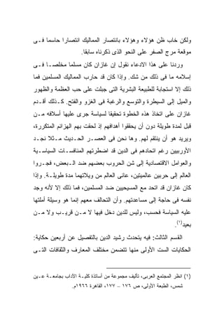 ‫ﻭﻟﻜﻥ ﺨﺎﺏ ﻅﻥ ﻫﺅﻻﺀ ﻭﻫﺅﻻﺀ ﺒﺎﻨﺘﺼﺎﺭ ﺍﻟﻤﻤﺎﻟﻴﻙ ﺍﻨﺘﺼﺎ ‪‬ﺍ ﺤﺎﺴ ‪‬ﺎ ﻓـﻰ‬
     ‫ﻤ‬      ‫ﺭ‬
                     ‫ﻤﻭﻗﻌﺔ ﻤﺭﺝ ﺍﻟﺼﻔﺭ ﻋﻠﻰ ﺍﻟﻨﺤﻭ ﺍﻟﺫﻯ ﺫﻜﺭﻨﺎﻩ ﺴﺎﺒ ﹰﺎ.‬
                       ‫ﻘ‬
‫ﻭﺭ ‪‬ﻨﺎ ﻋﻠﻰ ﻫﺫﺍ ﺍﻻﺩﻋﺎﺀ ﻨﻘﻭل ﺇﻥ ﻏﺎﺯﺍﻥ ﻜﺎﻥ ﻤﺴﻠ ‪‬ﺎ ﻤﺨﻠ ‪‬ـﺎ ﻓـﻰ‬
      ‫ﺼ‬      ‫ﻤ‬                                        ‫ﺩ‬
‫ﺇﺴﻼﻤﻪ ﻤﺎ ﻓﻰ ﺫﻟﻙ ﻤﻥ ﺸﻙ. ﻭﺇﺫﺍ ﻜﺎﻥ ﻗﺩ ﺤﺎﺭﺏ ﺍﻟﻤﻤﺎﻟﻴﻙ ﺍﻟﻤﺴﻠﻤﻴﻥ ﻓﻤﺎ‬
‫ﺫﻟﻙ ﺇﻻ ﺍﺴﺘﺠﺎﺒﺔ ﻟﻠﻁﺒﻴﻌﺔ ﺍﻟﺒﺸﺭﻴﺔ ﺍﻟﺘﻰ ﺠﺒﻠﺕ ﻋﻠﻰ ﺤﺏ ﺍﻟﻌﻅﻤﺔ ﻭﺍﻟﻅﻬﻭﺭ‬
‫ﻭﺍﻟﻤﻴل ﺇﻟﻰ ﺍﻟﺴﻴﻁﺭﺓ ﻭﺍﻟﺘﻭﺴﻊ ﻭﺍﻟﺭﻏﺒﺔ ﻓﻰ ﺍﻟﻐﺯﻭ ﻭﺍﻟﻔﺘﺢ. ﻜـﺫﻟﻙ ﺃﻗـﺩﻡ‬
‫ﻏﺎﺯﺍﻥ ﻋﻠﻰ ﺍﺘﺨﺎﺫ ﻫﺫﻩ ﺍﻟﺨﻁﻭﺓ ﺘﺤﻘﻴ ﹰﺎ ﻟﺴﻴﺎﺴﺔ ﺠﺭﻯ ﻋﻠﻴﻬﺎ ﺃﺴﻼﻓﻪ ﻤـﻥ‬
                            ‫ﻘ‬
‫ﻗﺒل ﻟﻤﺩﺓ ﻁﻭﻴﻠﺔ ﺩﻭﻥ ﺃﻥ ﻴﺤﻘﻘﻭﺍ ﺃﻫﺩﺍﻓﻬﻡ ﺇﺫ ﻟﺤﻘﺕ ﺒﻬﻡ ﺍﻟﻬﺯﺍﺌﻡ ﺍﻟﻤﺘﻜﺭﺭﺓ،‬
‫ﻭﻴﺭﻴﺩ ﻫﻭ ﺃﻥ ﻴﻨﺘﻘﻡ ﻟﻬﻡ. ﻭﻫﺎ ﻨﺤﻥ ﻓﻰ ﺍﻟﻌﺼـﺭ ﺍﻟﺤـﺩﻴﺙ ﻤـﺜﻼ ﻨﺠـﺩ‬
     ‫ﹰ‬
‫ﺍﻷﻭﺭﺒﻴﻴﻥ ﺭﻏﻡ ﺍﺘﺤﺎﺩﻫﻡ ﻓﻰ ﺍﻟﺩﻴﻥ ﻗﺩ ﺍﻀﻁﺭﺘﻬﻡ ﺍﻟﻤﻨﺎﻓﺴـﺎﺕ ﺍﻟﺴﻴﺎﺴـﻴﺔ‬
‫ﻭﺍﻟﻌﻭﺍﻤل ﺍﻻﻗﺘﺼﺎﺩﻴﺔ ﺇﻟﻰ ﺸﻥ ﺍﻟﺤﺭﻭﺏ ﺒﻌﻀﻬﻡ ﻀﺩ ﺍﻟـﺒﻌﺽ، ﻓﺠـ ‪‬ﻭﺍ‬
  ‫ﺭ‬
‫ﺍﻟﻌﺎﻟﻡ ﺇﻟﻰ ﺤﺭﺒﻴﻥ ﻋﺎﻟﻤﻴﺘﻴﻥ، ﻋﺎﻨﻰ ﺍﻟﻌﺎﻟﻡ ﻤﻥ ﻭﻴﻼﺘﻬﻤﺎ ﻤﺩﺓ ﻁﻭﻴﻠـﺔ. ﻭﺇﺫﺍ‬
‫ﻜﺎﻥ ﻏﺎﺯﺍﻥ ﻗﺩ ﺍﺘﺤﺩ ﻤﻊ ﺍﻟﻤﺴﻴﺤﻴﻴﻥ ﻀﺩ ﺍﻟﻤﺴﻠﻤﻴﻥ، ﻓﻤﺎ ﺫﻟﻙ ﺇﻻ ﻷﻨﻪ ﻭﺠﺩ‬
‫ﻨﻔﺴﻪ ﻓﻰ ﺤﺎﺠﺔ ﺇﻟﻰ ﻤﺴﺎﻋﺩﺘﻬﻡ. ﻭﺃﻥ ﺍﻟﺘﺤﺎﻟﻑ ﻤﻌﻬﻡ ﺇﻨﻤﺎ ﻫﻭ ﻭﺴﻴﻠﺔ ﺃﻤﻠﺘﻬﺎ‬
‫ﻋﻠﻴﻪ ﺍﻟﺴﻴﺎﺴﺔ ﻓﺤﺴﺏ، ﻭﻟﻴﺱ ﻟﻠﺩﻴﻥ ﺩﺨل ﻓﻴﻬﺎ ﻻ ﻤـﻥ ﻗﺭﻴـﺏ ﻭﻻ ﻤـﻥ‬
                                                                ‫ﺒﻌﻴﺩ)١(.‬
‫ﺍﻟﻘﺴﻡ ﺍﻟﺜﺎﻟﺙ: ﻓﻴﻪ ﻴﺘﺤﺩﺙ ﺭﺸﻴﺩ ﺍﻟﺩﻴﻥ ﺒﺎﻟﺘﻔﺼﻴل ﻋﻥ ﺃﺭﺒﻌﻴﻥ ﺤﻜﺎﻴﺔ:‬
‫ﺍﻟﺤﻜﺎﻴﺎﺕ ﺍﻟﺴﺕ ﺍﻷﻭﻟﻰ ﻤﻨﻬﺎ ﺘﺘﻀﻤﻥ ﻤﺨﺘﻠﻑ ﺍﻟﻤﻌﺎﺭﻑ ﻭﺍﻟﺜﻘﺎﻓﺎﺕ ﺍﻟﺘـﻰ‬


‫)١( ﺍﻨﻅﺭ ﺍﻟﻤﺠﺘﻤﻊ ﺍﻟﻌﺭﺒﻰ، ﺘﺄﻟﻴﻑ ﻤﺠﻤﻭﻋﺔ ﻤﻥ ﺃﺴﺎﺘﺫﺓ ﻜﻠﻴـﺔ ﺍﻵﺩﺍﺏ ﺒﺠﺎﻤﻌـﺔ ﻋـﻴﻥ‬
                 ‫ﺸﻤﺱ، ﺍﻟﻁﺒﻌﺔ ﺍﻷﻭﻟﻰ، ﺹ ٦٧١ – ٧٧١، ﺍﻟﻘﺎﻫﺭﺓ ٦٦٩١ﻡ.‬
 