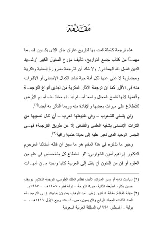 ‫‪‬‬
‫ﻫﺫﻩ ﺘﺭﺠﻤﺔ ﻜﺎﻤﻠﺔ ﻗﻤﺕ ﺒﻬﺎ ﻟﺘﺎﺭﻴﺦ ﻏﺎﺯﺍﻥ ﺨﺎﻥ ﺍﻟﺫﻯ ﻴﻜـ ‪‬ﻥ ﻗﺴـ ‪‬ﺎ‬
 ‫ﻤ‬      ‫ﻭ‬
‫ﻤﻬﻤ ‪‬ﺎ ﻤﻥ ﻜﺘﺎﺏ ﺠﺎﻤﻊ ﺍﻟﺘﻭﺍﺭﻴﺦ، ﺘﺄﻟﻴﻑ ﻤﺅﺭﺥ ﺍﻟﻤﻐﻭل ﺍﻟﻜﺒﻴﺭ "ﺭﺸـﻴﺩ‬
                                                        ‫ـ‬
‫ﺍﻟﺩﻴﻥ ﻓﻀل ﺍﷲ ﺍﻟﻬﻤﺫﺍﻨﻰ". ﻭﻻ ﺸﻙ ﺃﻥ ﺍﻟﺘﺭﺠﻤﺔ ﻀﺭﻭﺭﺓ ﺇﻨﺴﺎﻨﻴﺔ ﻭﻓﻜﺭﻴﺔ‬
‫ﻭﺤﻀﺎﺭﻴﺔ ﻻ ﻏﻨﻰ ﻋﻨﻬﺎ ﻟﻜل ﺃﻤﺔ ﺤﻴﺔ ﺘﻨﺸﺩ ﺍﻟﻜﻤﺎل ﺍﻹﻨﺴﺎﻨﻰ ﺃﻭ ﺍﻻﻗﺘﺭﺍﺏ‬
‫ﻤﻨﻪ ﻓﻰ ﺍﻷﻗل. ﻜﻤﺎ ﺃﻥ ﺘﺭﺠﻤﺔ ﺍﻵﺜﺎﺭ ﺍﻟﻔﻜﺭﻴﺔ ﻤﻥ ﺃﺠﺩﻯ ﺃﻨﻭﺍﻉ ﺍﻟﺘﺭﺠﻤـﺔ‬
‫ﻭﺃﻫﻤﻬﺎ ﻷﻨﻬﺎ ﺘﻔﺴﺢ ﺍﻟﻤﺠﺎل ﻭﺍﺴ ‪‬ﺎ ﺃﻤـﺎﻡ ﺃﺒﻨـﺎﺀ ﻤﺨﺘﻠـﻑ ﺃﻤـﻡ ﺍﻷﺭﺽ‬
                               ‫ﻌ‬
     ‫ﻟﻼﻁﻼﻉ ﻋﻠﻰ ﻤﻴﺭﺍﺙ ﺒﻌﻀﻬﺎ ﻭﺍﻹﻓﺎﺩﺓ ﻤﻨﻪ ﻭﺭﺒﻤﺎ ﺍﻟﺘﺄﺜﺭ ﺒﻪ ﺃﻴ ‪‬ﺎ)١(.‬
          ‫ﻀ‬
‫ﻭﻟﻥ ﻴﺘﺴﻨﻰ ﻟﻠﺸﻌﻭﺏ – ﻭﻓﻰ ﻁﻠﻴﻌﺘﻬﺎ ﺍﻟﻌﺭﺏ – ﺃﻥ ﺘﻨﺎل ﻨﺼﻴﺒﻬﺎ ﻤﻥ‬
‫ﺍﻟﺘﺭﺍﺙ ﺍﻹﻨﺴﺎﻨﻰ ﺒﺸﻘﻴﻪ ﺍﻟﻌﻠﻤﻰ ﻭﺍﻟﺜﻘﺎﻓﻰ ﺇﻻ ﻋﻥ ﻁﺭﻴﻕ ﺍﻟﺘﺭﺠﻤﺔ؛ ﻓﻬـﻰ‬
                 ‫ﺍﻟﺠﺴﺭ ﺍﻟﻭﺤﻴﺩ ﺍﻟﺫﻯ ﻨﻌﺒﺭ ﻋﻠﻴﻪ ﺇﻟﻰ ﺤﻴﺎﺓ ﻋﻠﻤﻴﺔ ﺭﺍﻗﻴﺔ)٢(.‬
‫ﻭﺨﻴﺭ ﻤﺎ ﻨﺫﻜﺭﻩ ﻓﻰ ﻫﺫﺍ ﺍﻟﻤﻘﺎﻡ ﻫﻭ ﻤﺎ ﺴﺒﻕ ﺃﻥ ﻗﺎﻟﻪ ﺃﺴﺘﺎﺫﻨﺎ ﺍﻟﻤﺭﺤﻭﻡ‬
‫ﺍﻟﺩﻜﺘﻭﺭ ﺇﺒﺭﺍﻫﻴﻡ ﺃﻤﻴﻥ ﺍﻟﺸﻭﺍﺭﺒﻰ: "ﻟﻭ ﺍﺴﺘﻁﺎﻉ ﻜل ﻤﺘﺨﺼﺹ ﻓﻰ ﻋﻠﻡ ﻤﻥ‬
‫ﺍﻟﻌﻠﻭﻡ ﺃﻭ ﻓﻥ ﻤﻥ ﺍﻟﻔﻨﻭﻥ ﺃﻥ ﻴﻨﻘل ﺇﻟﻰ ﺍﻟﻌﺭﺒﻴﺔ ﻜﺘﺎ ‪‬ﺎ ﻭﺍﺤ ‪‬ﺍ ﻤـﻥ ﺃﻤﻬـﺎﺕ‬
            ‫ﺩ‬      ‫ﺒ‬


‫)١( ﺴﻴﺎﺴﺕ ﻨﺎﻤﻪ ﺃﻭ ﺴﻴﺭ ﺍﻟﻤﻠﻭﻙ، ﺘﺄﻟﻴﻑ ﻨﻅﺎﻡ ﺍﻟﻤﻠﻙ ﺍﻟﻁﻭﺴﻰ، ﺘﺭﺠﻤﺔ ﺍﻟﺩﻜﺘﻭﺭ ﻴﻭﺴﻑ‬
 ‫ﺤﺴﻴﻥ ﺒﻜﺎﺭ، ﺍﻟﻁﺒﻌﺔ ﺍﻟﺜﺎﻨﻴﺔ، ﺹ٥ ﺍﻟﺩﻭﺤﺔ – ﺩﻭﻟﺔ ﻗﻁﺭ، ٧٠٤١ﻫـ – ٧٨٩١ﻡ.‬
‫)٢( ﻤﺠﻠﺔ ﺍﻟﻘﺎﻓﻠﺔ: ﻤﻘﺎﻟﺔ ﺍﻟﺩﻜﺘﻭﺭ ﺯﻫﻴﺭ ﻋﺒﺩ ﺍﻟﻭﻫﺎﺏ ﺒﻌﻨﻭﺍﻥ: ﺤﺎﺠﺘﻨﺎ ﺇﻟـﻰ ﺍﻟﺘﺭﺠﻤـﺔ،‬
‫ﺍﻟﻌﺩﺩ ﺍﻟﺜﺎﻟﺙ، ﺍﻟﻤﺠﻠﺩ ﺍﻟﺭﺍﺒﻊ ﻭﺍﻷﺭﺒﻌﻭﻥ، ﺹ٠١، ﻋﺩﺩ ﺭﺒﻴﻊ ﺍﻷﻭل ٦١٤١ﻫــ –‬
                        ‫ﻴﻭﻟﻴﺔ – ﺃﻏﺴﻁﺱ ٥٩٩١ﻡ، ﺍﻟﻤﻤﻠﻜﺔ ﺍﻟﻌﺭﺒﻴﺔ ﺍﻟﺴﻌﻭﺩﻴﺔ.‬
 