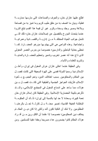 ‫ﺍﻁﻠﻊ ﻋﻠﻴﻬﺎ ﻏﺎﺯﺍﻥ ﺨﺎﻥ، ﻭﺍﻟ ِﺭﻑ ﻭﺍﻟﺼﻨﺎﻋﺎﺕ ﺍﻟﺘﻰ ﻤﺎﺭﺴﻬﺎ ﻤﻤﺎﺭﺴـﺔ‬
                                ‫ﺤ‬
‫ﻓﻌﻠﻴﺔ، ﻭﺒﻴﺎﻥ ﻤﺎ ﺍﺘﺼﻑ ﺒﻪ ﻤﻥ ﺨﻠﻕ ﻁﻴﺏ ﻜﺭﻴﻡ ﻭﻤﺎ ﺘﻤﻴﺯ ﺒﻪ ﻤﻥ ﻓﺼﺎﺤﺔ‬
‫ﻭﺒﻼﻏﺔ ﻭﺼﺒﺭ ﻭﺠﻠﺩ ﻭﺴﺨﺎﺀ ﻭﻜﺭﻡ. ﻏﻴﺭ ﺃﻥ ﻗﻴﻤﺔ ﻫﺫﺍ ﺍﻟﻘﺴﻡ ﺘﺒﻠﻎ ﺍﻟﺫﺭﻭﺓ‬
‫ﻋﻨﺩﻤﺎ ﻴﺘﺤﺩﺙ ﺍﻟﻤﺅﺭﺥ ﺒﺎﻟﺘﻔﺼﻴل ﻋﻥ ﺇﺼﻼﺤﺎﺕ ﻏﺎﺯﺍﻥ ﺨﺎﻥ؛ ﺘﻠﻙ ﺍﻟﺘـﻰ‬
‫ﺘﺸﻤل ﺠﻭﺍﻨﺏ ﺍﻟﺤﻴﺎﺓ ﺍﻟﻤﺨﺘﻠﻔـﺔ ﻤـﻥ ﺇﺩﺍﺭﻴـﺔ ﻭﺍﻗﺘﺼـﺎﺩﻴﺔ ﻭﻋﻤﺭﺍﻨﻴـﺔ‬
‫ﻭﺍﺠﺘﻤﺎﻋﻴﺔ. ﻭﻫﺫﻩ ﺍﻟﻨﻭﺍﺤﻰ ﻫﻰ ﺍﻟﺘﻰ ﻴﻬﺘﻡ ﺒﻬﺎ ﻤﺅﺭﺨﻭ ﺍﻟﺤﻀـﺎﺭﺓ. ﻜﻤـﺎ‬
‫ﺘﺤﻅﻰ ﺒﻌﻨﺎﻴﺔ ﺍﻟﺒﺎﺤﺜﻴﻥ ﻭﺍﻟﺩﺍﺭﺴﻴﻥ؛ ﺨﺼﻭ ‪‬ﺎ ﻤﻥ ﻴﺩﺭﺱ ﺍﻟﻌﺼﺭ ﺍﻟﻤﻐﻭﻟﻰ‬
                       ‫ﺼ‬
‫ﺍﻟﺫﻯ ﺫﺍﻉ ﻋﻨﻪ ﺃﻨﻪ ﻋﺼﺭ ﺘﺨﺭﻴﺏ ﻭﺘﺩﻤﻴﺭ ﻭﺘﺤﻁﻴﻡ ﻟﻠﺤﻀـﺎﺭﺓ ﻭﺍﻟﻤﺩﻨﻴـﺔ‬
                                          ‫ﻭﺘﺸﺭﻴﺩ ﻟﻠﻌﻠﻤﺎﺀ ﻭﺍﻷﺩﺒﺎﺀ.‬
‫ﻭﻓﻰ ﺍﻟﺤﻘﻴﻘﺔ ﻋﻨﺩﻤﺎ ﺍﻋﺘﻠﻰ ﻏﺎﺯﺍﻥ ﻋﺭﺵ ﺍﻟﻤﻐﻭل ﻓﻰ ﺇﻴﺭﺍﻥ، ﻭﺃﻋﻠـﻥ‬
‫ﺍﻹﺴﻼﻡ ﺩﻴ ﹰﺎ ﺭﺴﻤ ‪‬ﺎ ﻟﻠﺩﻭﻟﺔ ﻗﻀﻰ ﻋﻠﻰ ﺍﻟﻬﻭﺓ ﺍﻟﺴﺤﻴﻘﺔ ﺍﻟﺘﻰ ﻜﺎﻨﺕ ﺘﻔﺼـل‬
                                              ‫ﻴ‬      ‫ﻨ‬
‫ﺒﻴﻥ ﺍﻟﺤﻜﺎﻡ ﻭﺍﻟﻤﺤﻜﻭﻤﻴﻥ. ﺒﺴﺒﺏ ﺍﺨﺘﻼﻑ ﺍﻟﺩﻴﻥ، ﻭﻨﻌﻡ ﺍﻟﺠﻤﻴـﻊ ﺒـﺄﺨﻭﺓ‬
‫ﺍﻹﺴﻼﻡ، ﻓﺄﺯﻴﻠﺕ ﺍﻟﺤﻭﺍﺠﺯ ﺍﻟﺠﻨﺴﻴﺔ ﻭﺍﻟﻁﺒﻘﻴﺔ ﺍﻟﺘﻰ ﻜﺎﻨـﺕ ﺘﻔﺼـل ﺒـﻴﻥ‬
‫ﻫﺅﻻﺀ، ﻤﻤﺎ ﺴﺎﻋﺩ ﻋﻠﻰ ﺍﻨﺩﻤﺎﺝ ﺍﻟﻤﻐﻭل ﻓﻰ ﺍﻟﻤﺠﺘﻤﻊ ﺍﻹﺴﻼﻤﻰ، ﻭﺍﺸـﺘﺩ‬
‫ﺘﺄﺜﺭﻫﻡ ﺒﺎﻟﺒﻴﺌﺔ ﺍﻟﺤﻀﺎﺭﻴﺔ ﺍﻹﺴﻼﻤﻴﺔ. ﻭﻓﻰ ﺍﻟﺤﻘﻴﻘﺔ ﻜﺎﻥ ﺇﺴﻼﻡ ﻏﺎﺯﺍﻥ ﺨﺎﻥ‬
‫ﻨﻌﻤﺔ ﻜﺒﻴﺭﺓ، ﻭﺴﻌﺎﺩﺓ ﻻ ﺤﺩ ﻟﻬﺎ ﺒﺎﻟﻨﺴﺒﺔ ﺇﻟﻰ ﺇﻴﺭﺍﻥ؛ ﺫﻟـﻙ ﺃﻥ ﺍﻟﺤﻜﻭﻤـﺔ‬
‫ﺍﻟﺒﺎﻁﺸﺔ ﺍﻟﻌﻨﻴﻔﺔ ﺍﻟﻘﺎﺴﻴﺔ، ﺘﺼﻴﺭ ﻤﺤﻨـﺔ ﺒـل ﻜﺎﺭﺜـﺔ ﺘﺤـل ﺒﺎﻟﺭﻋﺎﻴـﺎ‬
‫ﺍﻟﻤﻅﻠﻭﻤﻴﻥ. ﻭﻻ ﺸﻙ ﺃﻥ ﺍﻟﻨﻜﺒﺔ ﺘﻜﻭﻥ ﺃﺸﺩ ﻭﺃﻨﻜﻰ ﺇﺫﺍ ﻜﺎﻥ ﺩﻴـﻥ ﺍﻟﺤﻜـﺎﻡ‬
‫ﻴﺨﺎﻟﻑ ﺩﻴﻥ ﺍﻟﻤﺤﻜﻭﻤﻴﻥ؛ ﺨﺼﻭ ‪‬ﺎ ﺇﺫﺍ ﻋﻠﻤﻨﺎ ﺃﻥ ﺍﻟﻜﺜﻴـﺭﻴﻥ ﻤـﻥ ﺃﻓـﺭﺍﺩ‬
                                   ‫ﺼ‬
‫ﻫﺅﻻﺀ ﺍﻟﺤﻜﺎﻡ ﻜﺎﻨﻭﺍ ﻴﻀﻤﺭﻭﻥ ﻋﺩﺍﺀ ﺼﺭﻴ ‪‬ﺎ ﻭﺤﻘ ‪‬ﺍ ﺩﻓﻴ ﹰﺎ ﻟﻠﻤﺴﻠﻤﻴﻥ. ﻭﻤﻥ‬
               ‫ﺩ ﻨ‬           ‫ﺤ‬
 