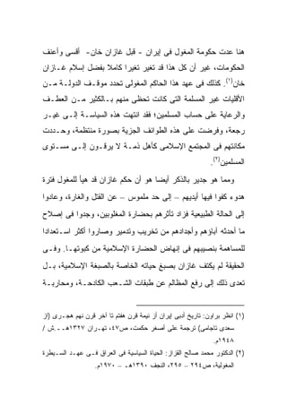 ‫ﻫﻨﺎ ﻋﺩﺕ ﺤﻜﻭﻤﺔ ﺍﻟﻤﻐﻭل ﻓﻰ ﺇﻴﺭﺍﻥ - ﻗﺒل ﻏﺎﺯﺍﻥ ﺨﺎﻥ- ﺃﻗﺴﻰ ﻭﺃﻋﻨﻑ‬
‫ﺍﻟﺤﻜﻭﻤﺎﺕ، ﻏﻴﺭ ﺃﻥ ﻜل ﻫﺫﺍ ﻗﺩ ﺘﻐ ‪‬ﺭ ﺘﻐﻴ ‪‬ﺍ ﻜﺎﻤﻼ ﺒﻔﻀل ﺇﺴﻼﻡ ﻏـﺎﺯﺍﻥ‬
                 ‫ﹰ‬     ‫ﺭ‬      ‫ﻴ‬
‫ﺨﺎﻥ)١(. ﻜﺫﻟﻙ ﻓﻰ ﻋﻬﺩ ﻫﺫﺍ ﺍﻟﺤﺎﻜﻡ ﺍﻟﻤﻐﻭﻟﻰ ﺘﺤﺩﺩ ﻤﻭﻗـﻑ ﺍﻟﺩﻭﻟـﺔ ﻤـﻥ‬
‫ﺍﻷﻗﻠﻴﺎﺕ ﻏﻴﺭ ﺍﻟﻤﺴﻠﻤﺔ ﺍﻟﺘﻰ ﻜﺎﻨﺕ ﺘﺤﻅﻰ ﻤﻨﻬﻡ ﺒـﺎﻟﻜﺜﻴﺭ ﻤـﻥ ﺍﻟﻌﻁـﻑ‬
‫ﻭﺍﻟﺭﻋﺎﻴﺔ ﻋﻠﻰ ﺤﺴﺎﺏ ﺍﻟﻤﺴﻠﻤﻴﻥ؛ ﻓﻘﺩ ﺍﻨﺘﻬﺕ ﻫﺫﻩ ﺍﻟﺴﻴﺎﺴـﺔ ﺇﻟـﻰ ﻏﻴـﺭ‬
‫ﺭﺠﻌﺔ، ﻭﻓﺭﻀﺕ ﻋﻠﻰ ﻫﺫﻩ ﺍﻟﻁﻭﺍﺌﻑ ﺍﻟﺠﺯﻴﺔ ﺒﺼﻭﺭﺓ ﻤﻨﺘﻅﻤﺔ، ﻭﺤـﺩﺩﺕ‬
‫ﻤﻜﺎﻨﺘﻬﻡ ﻓﻰ ﺍﻟﻤﺠﺘﻤﻊ ﺍﻹﺴﻼﻤﻰ ﻜﺄﻫل ﺫﻤـﺔ ﻻ ﻴﺭﻗـﻭﻥ ﺇﻟـﻰ ﻤﺴـﺘﻭﻯ‬
                                                             ‫ﺍﻟﻤﺴﻠﻤﻴﻥ)٢(.‬
‫ﻭﻤﻤﺎ ﻫﻭ ﺠﺩﻴﺭ ﺒﺎﻟﺫﻜﺭ ﺃﻴ ‪‬ﺎ ﻫﻭ ﺃﻥ ﺤﻜﻡ ﻏﺎﺯﺍﻥ ﻗﺩ ﻫﻴﺄ ﻟﻠﻤﻐﻭل ﻓﺘﺭﺓ‬
                                    ‫ﻀ‬
‫ﻫﺩﻭﺀ ﻜﻔﻭﺍ ﻓﻴﻬﺎ ﺃﻴﺩﻴﻬﻡ – ﺇﻟﻰ ﺤﺩ ﻤﻠﻤﻭﺱ – ﻋﻥ ﺍﻟﻘﺘل ﻭﺍﻟﻐﺎﺭﺓ، ﻭﻋﺎﺩﻭﺍ‬
‫ﺇﻟﻰ ﺍﻟﺤﺎﻟﺔ ﺍﻟﻁﺒﻴﻌﻴﺔ ﻓﺯﺍﺩ ﺘﺄﺜﺭﻫﻡ ﺒﺤﻀﺎﺭﺓ ﺍﻟﻤﻐﻠﻭﺒﻴﻥ، ﻭﺠﺩﻭﺍ ﻓﻰ ﺇﺼﻼﺡ‬
‫ﻤﺎ ﺃﺤﺩﺜﻪ ﺁﺒﺎﺅﻫﻡ ﻭﺃﺠﺩﺍﺩﻫﻡ ﻤﻥ ﺘﺨﺭﻴﺏ ﻭﺘﺩﻤﻴﺭ ﻭﺼﺎﺭﻭﺍ ﺃﻜﺜﺭ ﺍﺴـﺘﻌﺩﺍ ‪‬ﺍ‬
 ‫ﺩ‬
‫ﻟﻠﻤﺴﺎﻫﻤﺔ ﺒﻨﺼﻴﺒﻬﻡ ﻓﻰ ﺇﻨﻬﺎﺽ ﺍﻟﺤﻀﺎﺭﺓ ﺍﻹﺴﻼﻤﻴﺔ ﻤﻥ ﻜﺒﻭﺘﻬـﺎ. ﻭﻓـﻰ‬
‫ﺍﻟﺤﻘﻴﻘﺔ ﻟﻡ ﻴﻜﺘﻑ ﻏﺎﺯﺍﻥ ﺒﺼﺒﻎ ﺤﻴﺎﺘﻪ ﺍﻟﺨﺎﺼﺔ ﺒﺎﻟﺼﺒﻐﺔ ﺍﻹﺴﻼﻤﻴﺔ، ﺒـل‬
‫ﺘﻌﺩﻯ ﺫﻟﻙ ﺇﻟﻰ ﺭﻓﻊ ﺍﻟﻤﻅﺎﻟﻡ ﻋﻥ ﻁﺒﻘﺎﺕ ﺍﻟﺸـﻌﺏ ﺍﻟﻜﺎﺩﺤـﺔ، ﻭﻤﺤﺎﺭﺒـﺔ‬


‫)١( ﺍﻨﻅﺭ ﺒﺭﺍﻭﻥ: ﺘﺎﺭﻴﺦ ﺃﺩﺒﻰ ﺇﻴﺭﺍﻥ ﺃﺯ ﻨﻴﻤﺔ ﻗﺭﻥ ﻫﻔﺘﻡ ﺘﺎ ﺁﺨﺭ ﻗﺭﻥ ﻨﻬﻡ ﻫﺠـﺭﻯ )ﺍﺯ‬
‫ﺴﻌﺩﻯ ﺘﺎﺠﺎﻤﻰ( ﺘﺭﺠﻤﺔ ﻋﻠﻰ ﺃﺼﻐﺭ ﺤﻜﻤﺕ، ﺹ٧٤، ﺘﻬـﺭﺍﻥ ٧٢٣١ﻫــ.ﺵ /‬
                                                              ‫٨٤٩١ﻡ.‬
‫)٢( ﺍﻟﺩﻜﺘﻭﺭ ﻤﺤﻤﺩ ﺼﺎﻟﺢ ﺍﻟﻘﺯﺍﺯ: ﺍﻟﺤﻴﺎﺓ ﺍﻟﺴﻴﺎﺴﻴﺔ ﻓﻰ ﺍﻟﻌﺭﺍﻕ ﻓـﻰ ﻋﻬـﺩ ﺍﻟﺴـﻴﻁﺭﺓ‬
                   ‫ﺍﻟﻤﻐﻭﻟﻴﺔ، ﺹ٤٩٢ – ٥٩٢، ﺍﻟﻨﺠﻑ ٠٩٣١ﻫـ – ٠٧٩١ﻡ.‬
 