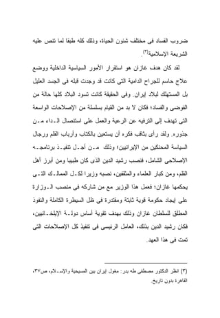 ‫ﻀﺭﻭﺏ ﺍﻟﻔﺴﺎﺩ ﻓﻰ ﻤﺨﺘﻠﻑ ﺸﺌﻭﻥ ﺍﻟﺤﻴﺎﺓ، ﻭﺫﻟﻙ ﻜﻠﻪ ﻁﺒ ﹰﺎ ﻟﻤﺎ ﺘﻨﺹ ﻋﻠﻴﻪ‬
              ‫ﻘ‬
                                               ‫ﺍﻟﺸﺭﻴﻌﺔ ﺍﻹﺴﻼﻤﻴﺔ)٣(.‬

‫ﻟﻘﺩ ﻜﺎﻥ ﻫﺩﻑ ﻏﺎﺯﺍﻥ ﻫﻭ ﺍﺴﺘﻘﺭﺍﺭ ﺍﻷﻤﻭﺭ ﺍﻟﺴﻴﺎﺴﻴﺔ ﺍﻟﺩﺍﺨﻠﻴﺔ ﻭﻭﻀﻊ‬
‫ﻋﻼﺝ ﺤﺎﺴﻡ ﻟﻠﺠﺭﺍﺡ ﺍﻟﺩﺍﻤﻴﺔ ﺍﻟﺘﻰ ﻜﺎﻨﺕ ﻗﺩ ﻭﺠﺩﺕ ﻗﺒﻠﻪ ﻓﻰ ﺍﻟﺠﺴﺩ ﺍﻟﻌﻠﻴل‬
‫ﺒل ﺍﻟﻤﺴﺘﻬﻠﻙ ﻟﺒﻼﺩ ﺇﻴﺭﺍﻥ. ﻭﻓﻰ ﺍﻟﺤﻘﻴﻘﺔ ﻜﺎﻨﺕ ﺘﺴﻭﺩ ﺍﻟﺒﻼﺩ ﻜﻠﻬﺎ ﺤﺎﻟﺔ ﻤﻥ‬
‫ﺍﻟﻔﻭﻀﻰ ﻭﺍﻟﻔﺴﺎﺩ؛ ﻓﻜﺎﻥ ﻻ ﺒﺩ ﻤﻥ ﺍﻟﻘﻴﺎﻡ ﺒﺴﻠﺴﻠﺔ ﻤﻥ ﺍﻹﺼﻼﺤﺎﺕ ﺍﻟﻭﺍﺴﻌﺔ‬
‫ﺍﻟﺘﻰ ﺘﻬﺩﻑ ﺇﻟﻰ ﺍﻟﺘﺭﻓﻴﻪ ﻋﻥ ﺍﻟﺭﻋﻴﺔ ﻭﺍﻟﻌﻤل ﻋﻠﻰ ﺍﺴﺘﺌﺼﺎل ﺍﻟـﺩﺍﺀ ﻤـﻥ‬
‫ﺠﺫﻭﺭﻩ. ﻭﻟﻘﺩ ﺭﺃﻯ ﺒﺜﺎﻗﺏ ﻓﻜﺭﻩ ﺃﻥ ﻴﺴﺘﻌﻴﻥ ﺒﺎﻟﻜ ﹼﺎﺏ ﻭﺃﺭﺒﺎﺏ ﺍﻟﻘﻠﻡ ﻭﺭﺠﺎل‬
                     ‫ﹸﺘ‬
‫ﺍﻟﺴﻴﺎﺴﺔ ﺍﻟﻤﺤﻨﻜﻴﻥ ﻤﻥ ﺍﻹﻴﺭﺍﻨﻴﻴﻥ؛ ﻭﺫﻟﻙ ﻤـﻥ ﺃﺠـل ﺘﻨﻔﻴـﺫ ﺒﺭﻨﺎﻤﺠـﻪ‬
‫ﺍﻹﺼﻼﺤﻰ ﺍﻟﺸﺎﻤل، ﻓﻨ ‪‬ﺏ ﺭﺸﻴﺩ ﺍﻟﺩﻴﻥ ﺍﻟﺫﻯ ﻜﺎﻥ ﻁﺒﻴ ‪‬ﺎ ﻭﻤﻥ ﺃﺒﺭﺯ ﺃﻫل‬
              ‫ﺒ‬                          ‫ﺼ‬
‫ﺍﻟﻘﻠﻡ، ﻭﻤﻥ ﻜﺒﺎﺭ ﺍﻟﻌﻠﻤﺎﺀ ﻭﺍﻟﻤﺜﻘﻔﻴﻥ، ﻨ ‪‬ﺒﻪ ﻭﺯﻴ ‪‬ﺍ ﻟﻜـل ﺍﻟﻤﻤﺎﻟـﻙ ﺍﻟﺘـﻰ‬
                     ‫ﺭ‬       ‫ﺼ‬
‫ﻴﺤﻜﻤﻬﺎ ﻏﺎﺯﺍﻥ؛ ﻓﻌﻤل ﻫﺫﺍ ﺍﻟﻭﺯﻴﺭ ﻤﻊ ﻤﻥ ﺸﺎﺭﻜﻪ ﻓﻰ ﻤﻨﺼﺏ ﺍﻟـﻭﺯﺍﺭﺓ‬
‫ﻋﻠﻰ ﺇﻴﺠﺎﺩ ﺤﻜﻭﻤﺔ ﻗﻭﻴﺔ ﺜﺎﺒﺘﺔ ﻭﻤﻘﺘﺩﺭﺓ ﻓﻰ ﻅل ﺍﻟﺴﻴﻁﺭﺓ ﺍﻟﻜﺎﻤﻠﺔ ﻭﺍﻟﻨﻔﻭﺫ‬
‫ﺍﻟﻤﻁﻠﻕ ﻟﻠﺴﻠﻁﺎﻥ ﻏﺎﺯﺍﻥ ﻭﺫﻟﻙ ﺒﻬﺩﻑ ﺘﻘﻭﻴﺔ ﺃﺴﺎﺱ ﺩﻭﻟـﺔ ﺍﻹﻴﻠﺨـﺎﻨﻴﻴﻥ،‬
‫ﻓﻜﺎﻥ ﺭﺸﻴﺩ ﺍﻟﺩﻴﻥ ﺒﺫﻟﻙ، ﺍﻟﻌﺎﻤل ﺍﻟﺭﺌﻴﺴﻰ ﻓﻰ ﺘﻨﻔﻴﺫ ﻜل ﺍﻹﺼﻼﺤﺎﺕ ﺍﻟﺘﻰ‬
                                                 ‫ﺘﻤﺕ ﻓﻰ ﻫﺫﺍ ﺍﻟﻌﻬﺩ.‬



‫)٣( ﺍﻨﻅﺭ ﺍﻟﺩﻜﺘﻭﺭ ﻤﺼﻁﻔﻰ ﻁﻪ ﺒﺩﺭ: ﻤﻐﻭل ﺇﻴﺭﺍﻥ ﺒﻴﻥ ﺍﻟﻤﺴﻴﺤﻴﺔ ﻭﺍﻹﺴـﻼﻡ، ﺹ٧٣،‬
                                                   ‫ﺍﻟﻘﺎﻫﺭﺓ ﺒﺩﻭﻥ ﺘﺎﺭﻴﺦ.‬
 