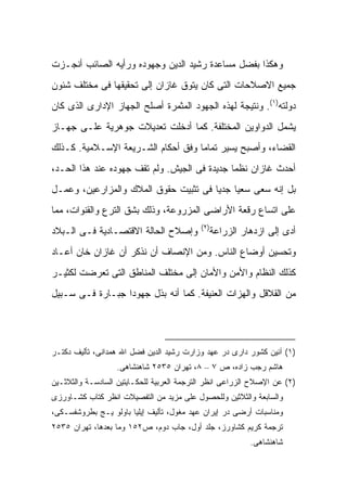 ‫ﻭﻫﻜﺫﺍ ﺒﻔﻀل ﻤﺴﺎﻋﺩﺓ ﺭﺸﻴﺩ ﺍﻟﺩﻴﻥ ﻭﺠﻬﻭﺩﻩ ﻭﺭﺃﻴﻪ ﺍﻟﺼﺎﺌﺏ ﺃﻨﺠـﺯﺕ‬
‫ﺠﻤﻴﻊ ﺍﻻﺼﻼﺤﺎﺕ ﺍﻟﺘﻰ ﻜﺎﻥ ﻴﺘﻭﻕ ﻏﺎﺯﺍﻥ ﺇﻟﻰ ﺘﺤﻘﻴﻘﻬﺎ ﻓﻰ ﻤﺨﺘﻠﻑ ﺸﺌﻭﻥ‬
‫ﺩﻭﻟﺘﻪ)١(. ﻭﻨﺘﻴﺠﺔ ﻟﻬﺫﻩ ﺍﻟﺠﻬﻭﺩ ﺍﻟﻤﺜﻤﺭﺓ ﺃﺼﻠﺢ ﺍﻟﺠﻬﺎﺯ ﺍﻹﺩﺍﺭﻯ ﺍﻟﺫﻯ ﻜﺎﻥ‬
‫ﻴﺸﻤل ﺍﻟﺩﻭﺍﻭﻴﻥ ﺍﻟﻤﺨﺘﻠﻔﺔ. ﻜﻤﺎ ﺃﺩﺨﻠﺕ ﺘﻌﺩﻴﻼﺕ ﺠﻭﻫﺭﻴﺔ ﻋﻠـﻰ ﺠﻬـﺎﺯ‬
‫ﺍﻟﻘﻀﺎﺀ، ﻭﺃﺼﺒﺢ ﻴﺴﻴﺭ ﺘﻤﺎ ‪‬ﺎ ﻭﻓﻕ ﺃﺤﻜﺎﻡ ﺍﻟﺸـﺭﻴﻌﺔ ﺍﻹﺴـﻼﻤﻴﺔ. ﻜـﺫﻟﻙ‬
                                    ‫ﻤ‬
‫ﺃﺤﺩﺙ ﻏﺎﺯﺍﻥ ﻨﻅ ‪‬ﺎ ﺠﺩﻴﺩﺓ ﻓﻰ ﺍﻟﺠﻴﺵ. ﻭﻟﻡ ﺘﻘﻑ ﺠﻬﻭﺩﻩ ﻋﻨﺩ ﻫﺫﺍ ﺍﻟﺤـﺩ،‬
                                              ‫ﻤ‬
‫ﺒل ﺇﻨﻪ ﺴﻌﻰ ﺴﻌ ‪‬ﺎ ﺠﺩ ‪‬ﺎ ﻓﻰ ﺘﺜﺒﻴﺕ ﺤﻘﻭﻕ ﺍﻟﻤﻼﻙ ﻭﺍﻟﻤﺯﺍﺭﻋﻴﻥ، ﻭﻋﻤـل‬
                                       ‫ﻴ ﻴ‬
‫ﻋﻠﻰ ﺍﺘﺴﺎﻉ ﺭﻗﻌﺔ ﺍﻷﺭﺍﻀﻰ ﺍﻟﻤﺯﺭﻭﻋﺔ، ﻭﺫﻟﻙ ﺒﺸﻕ ﺍﻟﺘﺭﻉ ﻭﺍﻟﻘﻨﻭﺍﺕ، ﻤﻤﺎ‬
                                           ‫)٢(‬
‫ﻭﺇﺼﻼﺡ ﺍﻟﺤﺎﻟﺔ ﺍﻻﻗﺘﺼـﺎﺩﻴﺔ ﻓـﻰ ﺍﻟـﺒﻼﺩ‬           ‫ﺃﺩﻯ ﺇﻟﻰ ﺍﺯﺩﻫﺎﺭ ﺍﻟﺯﺭﺍﻋﺔ‬
‫ﻭﺘﺤﺴﻴﻥ ﺃﻭﻀﺎﻉ ﺍﻟﻨﺎﺱ. ﻭﻤﻥ ﺍﻹﻨﺼﺎﻑ ﺃﻥ ﻨﺫﻜﺭ ﺃﻥ ﻏﺎﺯﺍﻥ ﺨﺎﻥ ﺃﻋـﺎﺩ‬
‫ﻜﺫﻟﻙ ﺍﻟﻨﻅﺎﻡ ﻭﺍﻷﻤﻥ ﻭﺍﻷﻤﺎﻥ ﺇﻟﻰ ﻤﺨﺘﻠﻑ ﺍﻟﻤﻨﺎﻁﻕ ﺍﻟﺘﻰ ﺘﻌﺭﻀﺕ ﻟﻜﺜﻴـﺭ‬
‫ﻤﻥ ﺍﻟﻘﻼﻗل ﻭﺍﻟﻬﺯﺍﺕ ﺍﻟﻌﻨﻴﻔﺔ. ﻜﻤﺎ ﺃﻨﻪ ﺒﺫل ﺠﻬﻭ ‪‬ﺍ ﺠﺒـﺎﺭﺓ ﻓـﻰ ﺴـﺒﻴل‬
                  ‫ﺩ‬




‫)١( ﺁﺌﻴﻥ ﻜﺸﻭﺭ ﺩﺍﺭﻯ ﺩﺭ ﻋﻬﺩ ﻭﺯﺍﺭﺕ ﺭﺸﻴﺩ ﺍﻟﺩﻴﻥ ﻓﻀل ﺍﷲ ﻫﻤﺩﺍﻨﻰ، ﺘﺄﻟﻴﻑ ﺩﻜﺘـﺭ‬
                  ‫ﻫﺎﺸﻡ ﺭﺠﺏ ﺯﺍﺩﻩ، ﺹ ٧ – ٨، ﺘﻬﺭﺍﻥ ٥٣٥٢ ﺸﺎﻫﻨﺸﺎﻫﻰ.‬
‫)٢( ﻋﻥ ﺍﻹﺼﻼﺡ ﺍﻟﺯﺭﺍﻋﻰ ﺍﻨﻅﺭ ﺍﻟﺘﺭﺠﻤﺔ ﺍﻟﻌﺭﺒﻴﺔ ﻟﻠﺤﻜـﺎﻴﺘﻴﻥ ﺍﻟﺴﺎﺩﺴـﺔ ﻭﺍﻟﺜﻼﺜـﻴﻥ‬
‫ﻭﺍﻟﺴﺎﺒﻌﺔ ﻭﺍﻟﺜﻼﺜﻴﻥ ﻭﻟﻠﺤﺼﻭل ﻋﻠﻰ ﻤﺯﻴﺩ ﻤﻥ ﺍﻟﺘﻔﺼﻴﻼﺕ ﺍﻨﻅﺭ ﻜﺘﺎﺏ ﻜﺸـﺎﻭﺭﺯﻯ‬
‫ﻭﻤﻨﺎﺴﺒﺎﺕ ﺃﺭﻀﻰ ﺩﺭ ﺇﻴﺭﺍﻥ ﻋﻬﺩ ﻤﻐﻭل، ﺘﺄﻟﻴﻑ ﺇﻴﻠﻴﺎ ﺒﺎﻭﻟﻭ ﻴـﺞ ﺒﻁﺭﻭﺸﻔﺴـﻜﻰ،‬
‫ﺘﺭﺠﻤﺔ ﻜﺭﻴﻡ ﻜﺸﺎﻭﺭﺯ، ﺠﻠﺩ ﺃﻭل، ﺠﺎﺏ ﺩﻭﻡ، ﺹ٢٥١ ﻭﻤﺎ ﺒﻌﺩﻫﺎ، ﺘﻬﺭﺍﻥ ٥٣٥٢‬
                                                         ‫ﺸﺎﻫﻨﺸﺎﻫﻰ.‬
 