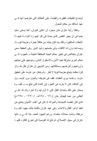 ‫ﺃﻭﻀﺎﻉ ﺍﻟﻁﺒﻘﺎﺕ ﺍﻟﻔﻘﻴﺭﺓ، ﻭﺍﻟﻘﻀﺎﺀ ﻋﻠﻰ ﺍﻟﻤﻅﺎﻟﻡ ﺍﻟﺘﻰ ﺘﻌﺭﻀﻭﺍ ﻟﻬﺎ ﻓـﻰ‬
                                     ‫ﻋﻬﺩ ﺃﺴﻼﻓﻪ ﻤﻥ ﺤﻜﺎﻡ ﺍﻟﻤﻐﻭل.‬

‫ﻭﻫﻜﺫﺍ ﺭﺃﻴﻨﺎ ﻏﺎﺯﺍﻥ ﺨﺎﻥ ﺒﻤﺠﺭﺩ ﺃﻥ ﺍﻋﺘﻠﻰ ﺍﻟﻌﺭﺵ، ﺃﺨﺫ ﻴﺴﻌﻰ ﺴﻌ ‪‬ﺎ‬
 ‫ﻴ‬
‫ﺠﺩ ‪‬ﺎ ﻓﻰ ﺃﻥ ﻴﺠﺒﺭ ﺍﻟﻨﻘﺹ ﺍﻟﺫﻯ ﺤﺩﺙ ﻓﻰ ﻜل ﺃﺠﻬـﺯﺓ ﺍﻟﺩﻭﻟـﺔ ﻨﺘﻴﺠـﺔ‬
                                                       ‫ﻴ‬
‫ﻷﺨﻁﺎﺀ ﺍﻟﺴﺎﻟﻔﻴﻥ؛ ﻭﺫﻟﻙ ﺒﻤﺎ ﻜﺎﻥ ﻴﺒﺫﻟﻪ ﻤﻥ ﻁﺎﻗﺔ ﺠﺒﺎﺭﺓ ﻭﻋﺯﻴﻤﺔ ﻗﻭﻴـﺔ،‬
‫ﻭﺒﻤﺴﺎﻋﺩﺓ ﻭﺯﺭﺍﺌﻪ ﺍﻷﻜﻔﺎﺀ، ﻭﻓﻰ ﻤﻘﺩﻤﺘﻬﻡ ﺭﺸﻴﺩ ﺍﻟﺩﻴﻥ. ﻭﻓﻰ ﺍﻟﺤﻘﻴﻘﺔ ﺴﻌﻰ‬
‫ﻏﺎﺯﺍﻥ ﺒﺈﺨﻼﺹ ﻓﻰ ﺘﻐﻴﻴﺭ ﻤﻌﺎﻟﻡ ﺍﻟﺤﻴﺎﺓ ﺍﻟﻤﺨﺘﻠﻔﺔ ﺍﻟﻤﻠﻴﺌﺔ ﺒـﺎﻟﻌﻴﻭﺏ ﺇﻟـﻰ‬
‫ﻤﻌﺎﻟﻡ ﺃﺨﺭﻯ ﻤﺸﺭﻗﺔ ﺘﻌﻴﺩ ﺍﻷﻤﻥ ﻭﺍﻻﺴﺘﻘﺭﺍﺭ ﻟﻠﻨﺎﺱ، ﻭﺘﺅﻤﻨﻬﻡ ﻋﻠﻰ ﺤﻴﺎﺘﻬﻡ‬
‫ﻭﺃﺭﻭﺍﺤﻬﻡ ﻭﺃﻋﺭﺍﻀﻬﻡ ﻭﻤﻤﺘﻠﻜﺎﺘﻬﻡ. ﻭﻤﻥ ﺍﻟﺒﺩﻴﻬﻰ ﺃﻥ ﻏﺎﺯﺍﻥ ﻅل ﻁـﻭﺍل‬
‫ﻓﺘﺭﺓ ﺤﻜﻤﻪ ﻴﺘﻤﺘﻊ ﺒﻌﺯﻴﻤﺔ ﻗﻭﻴﺔ ﻻ ﺘﻔﺘﺭ. ﻭﻟﻡ ﻴﺘﺨل ﻋﻥ ﻋﺯﻤﻪ ﻋﻠﻰ ﺘﺤﻘﻴﻕ‬
‫ﻤﺂﺭﺒﻪ. ﻭﻋﻨﺩﻤﺎ ﻴﺭﻯ ﺍﻟﻌﻘﺒﺎﺕ ﺘﻘﻑ ﻓﻰ ﻁﺭﻴﻘﻪ، ﻭﺘﺤﻭل ﺩﻭﻥ ﺍﻟﻭﺼـﻭل‬
‫ﺇﻟﻰ ﺃﻫﺩﺍﻓﻪ، ﻜﺎﻥ ﻻ ﻴﺘﺭﺩﺩ ﻓﻰ ﺍﻟﻠﺠﻭﺀ ﺇﻟﻰ ﺍﻟﺸﺩﺓ ﺍﻟﺘﻰ ﺘﺒﻠﻎ ﺤـﺩ ﺍﻟﻘﺴـﻭﺓ‬
‫ﻴﺴﺘﺩل ﻋﻠﻰ ﺫﻟﻙ ﺒﺄﺤﺩﺍﺙ ﺍﻟﻘﺘل ﺍﻟﺘﻰ ﻻ ﺃﻭل ﻟﻬﺎ ﻭﻻ ﺁﺨﺭ؛ ﻭﺫﻟـﻙ ﻋﻠـﻰ‬
‫ﺍﻟﻌﻜﺱ ﻤﻥ ﻋﻤﻪ ﻜﻴﺨﺎﺘﻭ ﺨﺎﻥ )٠٩٦ - ٤٩٦ﻫـ / ١٩٢١ - ٤٩٢١ﻡ(‬
‫ﺍﻟﺫﻯ ﻜﺎﻥ ﺘﻨﻘﺼﻪ ﺍﻟﺸﺠﺎﻋﺔ ﻭﺍﻟﺠﺭﺃﺓ؛ ﺇﺫ ﻜﺎﻥ ﻓﻰ ﺃﻏﻠﺏ ﺍﻷﺤﻴﺎﻥ ﻴﻤﺘﻨﻊ ﻋﻥ‬
‫ﺘﻨﻔﻴﺫ ﺃﻭﺍﻤﺭ ﺍﻟﻘﺘل ﻭﺍﻹﻋﺩﺍﻡ. ﻭﻓﻰ ﻋﻬﺩ ﻏﺎﺯﺍﻥ ﺒﺄﻜﻤﻠﻪ ﺒﺫﻟﺕ ﺠﻬﻭﺩ ﻜﺒﻴـﺭﺓ‬
‫ﻤﺭﻫﻘﺔ، ﻭﺸﻨﺕ ﺤﻤﻼﺕ ﻤﺘﻌﺩﺩﺓ. ﻭﺭﻏﻡ ﺍﻟﺠﻬﻭﺩ ﺍﻟﻤﻀـﻨﻴﺔ ﺍﻟﺘـﻰ ﺒـﺫﻟﻬﺎ‬
‫ﻏﺎﺯﺍﻥ ﻓﻰ ﺴﺒﻴل ﺍﻹﺼﻼﺡ، ﻟﻡ ﺘﺘﺢ ﻟﻪ ﺍﻟﻔﺭﺼﺔ ﻜﻰ ﺘﺨﺭﺝ ﺃﻓﻜﺎﺭﻩ ﻜﻠﻬـﺎ‬
 