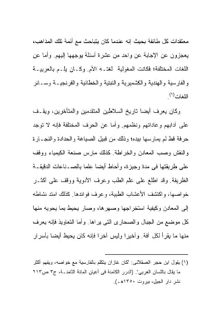 ‫ﻤﻌﺘﻘﺩﺍﺕ ﻜل ﻁﺎﺌﻔﺔ ﺒﺤﻴﺙ ﺇﻨﻪ ﻋﻨﺩﻤﺎ ﻜﺎﻥ ﻴﺘﺒﺎﺤﺙ ﻤﻊ ﺃﺌﻤﺔ ﺘﻠﻙ ﺍﻟﻤﺫﺍﻫﺏ،‬

‫ﻴﻌﺠﺯﻭﻥ ﻋﻥ ﺍﻹﺠﺎﺒﺔ ﻋﻥ ﻭﺍﺤﺩ ﻤﻥ ﻋﺸﺭﺓ ﺃﺴﺌﻠﺔ ﻴﻭﺠﻬﻬﺎ ﺇﻟﻴﻬﻡ. ﻭﺃﻤﺎ ﻋﻥ‬

‫ﺍﻟﻠﻐﺎﺕ ﺍﻟﻤﺨﺘﻠﻔﺔ؛ ﻓﻜﺎﻨﺕ ﺍﻟﻤﻐﻭﻟﻴﺔ ﻟﻐﺘـﻪ ﺍﻷﻡ. ﻭﻜـﺎﻥ ﻴﻠـﻡ ﺒﺎﻟﻌﺭﺒﻴـﺔ‬

‫ﻭﺍﻟﻔﺎﺭﺴﻴﺔ ﻭﺍﻟﻬﻨﺩﻴﺔ ﻭﺍﻟﻜﺸﻤﻴﺭﻴﺔ ﻭﺍﻟﺘﺒﺘﻴﺔ ﻭﺍﻟﺨﻁﺎﺌﻴﺔ ﻭﺍﻟﻔﺭﻨﺠﻴـﺔ ﻭﺴـﺎﺌﺭ‬
                                                                  ‫ﺍﻟﻠﻐﺎﺕ)١(.‬

‫ﻭﻜﺎﻥ ﻴﻌﺭﻑ ﺃﻴ ‪‬ﺎ ﺘﺎﺭﻴﺦ ﺍﻟﺴﻼﻁﻴﻥ ﺍﻟﻤﺘﻘﺩﻤﻴﻥ ﻭﺍﻟﻤﺘﺄﺨﺭﻴﻥ، ﻭﻴﻘـﻑ‬
                                           ‫ﻀ‬

‫ﻋﻠﻰ ﺁﺩﺍﺒﻬﻡ ﻭﻋﺎﺩﺍﺘﻬﻡ ﻭﻨﻅﻤﻬﻡ. ﻭﺃﻤﺎ ﻋﻥ ﺍﻟﺤﺭﻑ ﺍﻟﻤﺨﺘﻠﻔﺔ ﻓﺈﻨﻪ ﻻ ﺘﻭﺠﺩ‬

‫ﺤﺭﻓﺔ ﻗﻁ ﻟﻡ ﻴﻤﺎﺭﺴﻬﺎ ﺒﻴﺩﻩ؛ ﻭﺫﻟﻙ ﻤﻥ ﻗﺒﻴل ﺍﻟﺼﻴﺎﻏﺔ ﻭﺍﻟﺤﺩﺍﺩﺓ ﻭﺍﻟﻨﺠـﺎﺭﺓ‬

‫ﻭﺍﻟﻨﻘﺵ ﻭﺼﺏ ﺍﻟﻤﻌﺎﺩﻥ ﻭﺍﻟﺨﺭﺍﻁﺔ. ﻜﺫﻟﻙ ﻤﺎﺭﺱ ﺼﻨﻌﺔ ﺍﻟﻜﻴﻤﻴﺎﺀ ﻭﻭﻗﻑ‬

‫ﻋﻠﻰ ﻁﺭﻴﻘﺘﻬﺎ ﻓﻰ ﻤﺩﺓ ﻭﺠﻴﺯﺓ، ﻭﺃﺤﺎﻁ ﺃﻴ ‪‬ﺎ ﻋﻠ ‪‬ﺎ ﺒﺎﻟﺼـﻨﺎﻋﺎﺕ ﺍﻟﺩﻗﻴﻘـﺔ‬
                     ‫ﻀ ﻤ‬

‫ﺍﻟﻅﺭﻴﻔﺔ. ﻭﻗﺩ ﺍﻁﻠﻊ ﻋﻠﻰ ﻋﻠﻡ ﺍﻟﻁﺏ ﻭﻋﺭﻑ ﺍﻷﺩﻭﻴﺔ ﻭﻭﻗﻑ ﻋﻠﻰ ﺃﻜﺜـﺭ‬

‫ﺨﻭﺍﺼﻬﺎ، ﻭﺍﻜﺘﺸﻑ ﺍﻷﻋﺸﺎﺏ ﺍﻟﻁﺒﻴﺔ، ﻭﻋﺭﻑ ﻓﻭﺍﺌﺩﻫﺎ. ﻜﺫﻟﻙ ﺍﻤﺘﺩ ﻨﺸﺎﻁﻪ‬

‫ﺇﻟﻰ ﺍﻟﻤﻌﺎﺩﻥ ﻭﻜﻴﻔﻴﺔ ﺍﺴﺘﺨﺭﺍﺠﻬﺎ ﻭﺼﻬﺭﻫﺎ، ﻭﺼﺎﺭ ﻴﺤﻴﻁ ﺒﻤﺎ ﻴﺤﻭﻴﻪ ﻤﻨﻬﺎ‬

‫ﻜل ﻤﻭﻀﻊ ﻤﻥ ﺍﻟﺠﺒﺎل ﻭﺍﻟﺼﺤﺎﺭﻯ ﺍﻟﺘﻰ ﻴﺭﺍﻫﺎ. ﻭﺃﻤﺎ ﺍﻟﺘﻌﺎﻭﻴﺫ ﻓﺈﻨﻪ ﻴﻌﺭﻑ‬
‫ﻤﻨﻬﺎ ﻤﺎ ﻴﻘﺭﺃ ﻟﻜل ﺁﻓﺔ. ﻭﺃﺨﻴ ‪‬ﺍ ﻭﻟﻴﺱ ﺁﺨ ‪‬ﺍ ﻓﺈﻨﻪ ﻜﺎﻥ ﻴﺤﻴﻁ ﺃﻴ ‪‬ﺎ ﺒﺄﺴﺭﺍﺭ‬
        ‫ﻀ‬                   ‫ﺭ‬          ‫ﺭ‬


‫)١( ﻴﻘﻭل ﺍﺒﻥ ﺤﺠﺭ ﺍﻟﻌﺴﻘﻼﻨﻰ: "ﻜﺎﻥ ﻏﺎﺯﺍﻥ ﻴﺘﻜﻠﻡ ﺒﺎﻟﻔﺎﺭﺴﻴﺔ ﻤﻊ ﺨﻭﺍﺼﻪ، ﻭﻴﻔﻬﻡ ﺃﻜﺜﺭ‬
‫ﻤﺎ ﻴﻘﺎل ﺒﺎﻟﻠﺴﺎﻥ ﺍﻟﻌﺭﺒﻰ". )ﺍﻟﺩﺭﺭ ﺍﻟﻜﺎﻤﻨﺔ ﻓﻰ ﺃﻋﻴﺎﻥ ﺍﻟﻤﺎﺌﺔ ﺍﻟﺜﺎﻤﻨـﺔ، ﺝ٣ ﺹ٣١٢‬
                                       ‫ﻨﺸﺭ ﺩﺍﺭ ﺍﻟﺠﻴل، ﺒﻴﺭﻭﺕ ٠٥٣١ﻫـ(.‬
 