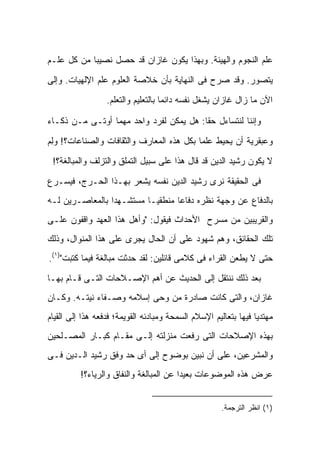 ‫ﻋﻠﻡ ﺍﻟﻨﺠﻭﻡ ﻭﺍﻟﻬﻴﺌﺔ. ﻭﺒﻬﺫﺍ ﻴﻜﻭﻥ ﻏﺎﺯﺍﻥ ﻗﺩ ﺤ ‪‬ل ﻨﺼﻴ ‪‬ﺎ ﻤﻥ ﻜل ﻋﻠـﻡ‬
            ‫ﺒ‬      ‫ﺼ‬

‫ﻴﺘﺼﻭﺭ. ﻭﻗﺩ ﺼﺭﺡ ﻓﻰ ﺍﻟﻨﻬﺎﻴﺔ ﺒﺄﻥ ﺨﻼﺼﺔ ﺍﻟﻌﻠﻭﻡ ﻋﻠﻡ ﺍﻹﻟﻬﻴﺎﺕ. ﻭﺇﻟﻰ‬
                  ‫ﺍﻵﻥ ﻤﺎ ﺯﺍل ﻏﺎﺯﺍﻥ ﻴﺸﻐل ﻨﻔﺴﻪ ﺩﺍﺌ ‪‬ﺎ ﺒﺎﻟﺘﻌﻠﻴﻡ ﻭﺍﻟﺘﻌﻠﻡ.‬
                                     ‫ﻤ‬

‫ﻭﺇﻨﻨﺎ ﻟﻨﺘﺴﺎﺀل ﺤ ﹰﺎ: ﻫل ﻴﻤﻜﻥ ﻟﻔﺭﺩ ﻭﺍﺤﺩ ﻤﻬﻤﺎ ﺃﻭﺘـﻰ ﻤـﻥ ﺫﻜـﺎﺀ‬
                                         ‫ﻘ‬

‫ﻭﻋﺒﻘﺭﻴﺔ ﺃﻥ ﻴﺤﻴﻁ ﻋﻠ ‪‬ﺎ ﺒﻜل ﻫﺫﻩ ﺍﻟﻤﻌﺎﺭﻑ ﻭﺍﻟﺜﻘﺎﻓﺎﺕ ﻭﺍﻟﺼﻨﺎﻋﺎﺕ؟! ﻭﻟﻡ‬
‫ِ‪‬‬                                         ‫ﻤ‬
 ‫ﻻ ﻴﻜﻭﻥ ﺭﺸﻴﺩ ﺍﻟﺩﻴﻥ ﻗﺩ ﻗﺎل ﻫﺫﺍ ﻋﻠﻰ ﺴﺒﻴل ﺍﻟﺘﻤﻠﻕ ﻭﺍﻟﺘﺯﻟﻑ ﻭﺍﻟﻤﺒﺎﻟﻐﺔ؟!‬

‫ﻓﻰ ﺍﻟﺤﻘﻴﻘﺔ ﻨﺭﻯ ﺭﺸﻴﺩ ﺍﻟﺩﻴﻥ ﻨﻔﺴﻪ ﻴﺸﻌﺭ ﺒﻬـﺫﺍ ﺍﻟﺤـﺭﺝ، ﻓﻴﺴـﺭﻉ‬
‫ﺒﺎﻟﺩﻓﺎﻉ ﻋﻥ ﻭﺠﻬﺔ ﻨﻅﺭﻩ ﺩﻓﺎ ‪‬ﺎ ﻤﻨﻁﻘ ‪‬ـﺎ ﻤﺴﺘﺸـﻬ ‪‬ﺍ ﺒﺎﻟﻤﻌﺎﺼـﺭﻴﻥ ﻟـﻪ‬
                 ‫ﺩ‬          ‫ﻴ‬       ‫ﻋ‬
‫ﻭﺍﻟﻘﺭﻴﺒﻴﻥ ﻤﻥ ﻤﺴﺭﺡ ﺍﻷﺤﺩﺍﺙ ﻓﻴﻘﻭل: "ﻭﺃﻫل ﻫﺫﺍ ﺍﻟﻌﻬﺩ ﻭﺍﻗﻔﻭﻥ ﻋﻠـﻰ‬
‫ﺘﻠﻙ ﺍﻟﺤﻘﺎﺌﻕ، ﻭﻫﻡ ﺸﻬﻭﺩ ﻋﻠﻰ ﺃﻥ ﺍﻟﺤﺎل ﻴﺠﺭﻯ ﻋﻠﻰ ﻫﺫﺍ ﺍﻟﻤﻨﻭﺍل، ﻭﺫﻟﻙ‬
‫ﺤﺘﻰ ﻻ ﻴﻁﻌﻥ ﺍﻟﻘﺭﺍﺀ ﻓﻰ ﻜﻼﻤﻰ ﻗﺎﺌﻠﻴﻥ: ﻟﻘﺩ ﺤﺩﺜﺕ ﻤﺒﺎﻟﻐﺔ ﻓﻴﻤﺎ ﻜﺘﺒﺕ")١(.‬

‫ﺒﻌﺩ ﺫﻟﻙ ﻨﻨﺘﻘل ﺇﻟﻰ ﺍﻟﺤﺩﻴﺙ ﻋﻥ ﺃﻫﻡ ﺍﻹﺼـﻼﺤﺎﺕ ﺍﻟﺘـﻰ ﻗـﺎﻡ ﺒﻬـﺎ‬
‫ﻏﺎﺯﺍﻥ، ﻭﺍﻟﺘﻰ ﻜﺎﻨﺕ ﺼﺎﺩﺭﺓ ﻤﻥ ﻭﺤﻰ ﺇﺴﻼﻤﻪ ﻭﺼـﻔﺎﺀ ﻨﻴﺘـﻪ. ﻭﻜـﺎﻥ‬
‫ﻤﻬﺘﺩ ‪‬ﺎ ﻓﻴﻬﺎ ﺒﺘﻌﺎﻟﻴﻡ ﺍﻹﺴﻼﻡ ﺍﻟﺴﻤﺤﺔ ﻭﻤﺒﺎﺩﺌﻪ ﺍﻟﻘﻭﻴﻤﺔ؛ ﻓﺩﻓﻌﻪ ﻫﺫﺍ ﺇﻟﻰ ﺍﻟﻘﻴﺎﻡ‬
                                                                 ‫ﻴ‬
‫ﺒﻬﺫﻩ ﺍﻹﺼﻼﺤﺎﺕ ﺍﻟﺘﻰ ﺭﻓﻌﺕ ﻤﻨﺯﻟﺘﻪ ﺇﻟـﻰ ﻤﻘـﺎﻡ ﻜﺒـﺎﺭ ﺍﻟﻤﺼـﻠﺤﻴﻥ‬
‫ﻭﺍﻟﻤﺸﺭﻋﻴﻥ، ﻋﻠﻰ ﺃﻥ ﻨﺒﻴﻥ ﺒﻭﻀﻭﺡ ﺇﻟﻰ ﺃﻯ ﺤﺩ ﻭﻓﻕ ﺭﺸﻴﺩ ﺍﻟـﺩﻴﻥ ﻓـﻰ‬
          ‫ﻋﺭﺽ ﻫﺫﻩ ﺍﻟﻤﻭﻀﻭﻋﺎﺕ ﺒﻌﻴ ‪‬ﺍ ﻋﻥ ﺍﻟﻤﺒﺎﻟﻐﺔ ﻭﺍﻟﻨﻔﺎﻕ ﻭﺍﻟﺭﻴﺎﺀ؟!‬
                                         ‫ﺩ‬


                                                      ‫)١( ﺍﻨﻅﺭ ﺍﻟﺘﺭﺠﻤﺔ.‬
 