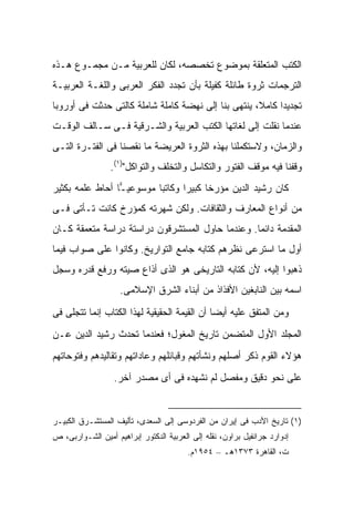 ‫ﺍﻟﻜﺘﺏ ﺍﻟﻤﺘﻌﻠﻘﺔ ﺒﻤﻭﻀﻭﻉ ﺘﺨﺼﺼﻪ، ﻟﻜﺎﻥ ﻟﻠﻌﺭﺒﻴﺔ ﻤـﻥ ﻤﺠﻤـﻭﻉ ﻫـﺫﻩ‬
‫ﺍﻟﺘﺭﺠﻤﺎﺕ ﺜﺭﻭﺓ ﻁﺎﺌﻠﺔ ﻜﻔﻴﻠﺔ ﺒﺄﻥ ﺘﺠﺩﺩ ﺍﻟﻔﻜﺭ ﺍﻟﻌﺭﺒﻰ ﻭﺍﻟﻠﻐـﺔ ﺍﻟﻌﺭﺒﻴـﺔ‬
‫ﺘﺠﺩﻴ ‪‬ﺍ ﻜﺎﻤ ﹰ، ﻴﻨﺘﻬﻰ ﺒﻨﺎ ﺇﻟﻰ ﻨﻬﻀﺔ ﻜﺎﻤﻠﺔ ﺸﺎﻤﻠﺔ ﻜﺎﻟﺘﻰ ﺤﺩﺜﺕ ﻓﻰ ﺃﻭﺭﻭﺒﺎ‬
                                                     ‫ﻼ‬      ‫ﺩ‬
‫ﻋﻨﺩﻤﺎ ﻨﻘﻠﺕ ﺇﻟﻰ ﻟﻐﺎﺘﻬﺎ ﺍﻟﻜﺘﺏ ﺍﻟﻌﺭﺒﻴﺔ ﻭﺍﻟﺸـﺭﻗﻴﺔ ﻓـﻰ ﺴـﺎﻟﻑ ﺍﻟﻭﻗـﺕ‬
‫ﻭﺍﻟﺯﻤﺎﻥ، ﻭﻻﺴﺘﻜﻤﻠﻨﺎ ﺒﻬﺫﻩ ﺍﻟﺜﺭﻭﺓ ﺍﻟﻌﺭﻴﻀﺔ ﻤﺎ ﻨﻘﺼﻨﺎ ﻓﻰ ﺍﻟﻔﺘـﺭﺓ ﺍﻟﺘـﻰ‬
                 ‫ﻭﻗﻔﻨﺎ ﻓﻴﻪ ﻤﻭﻗﻑ ﺍﻟﻔﺘﻭﺭ ﻭﺍﻟﺘﻜﺎﺴل ﻭﺍﻟﺘﺨﻠﻑ ﻭﺍﻟﺘﻭﺍﻜل")١(.‬
‫ﻜﺎﻥ ﺭﺸﻴﺩ ﺍﻟﺩﻴﻥ ﻤﺅﺭ ﹰﺎ ﻜﺒﻴ ‪‬ﺍ ﻭﻜﺎﺘ ‪‬ﺎ ﻤﻭﺴﻭﻋﻴ ‪‬ﺎ ﺃﺤﺎﻁ ﻋﻠﻤﻪ ﺒﻜﺜﻴﺭ‬
                 ‫ـ‬         ‫ﺒ‬       ‫ﺨ ﺭ‬
‫ﻤﻥ ﺃﻨﻭﺍﻉ ﺍﻟﻤﻌﺎﺭﻑ ﻭﺍﻟﺜﻘﺎﻓﺎﺕ. ﻭﻟﻜﻥ ﺸﻬﺭﺘﻪ ﻜﻤﺅﺭﺥ ﻜﺎﻨﺕ ﺘـﺄﺘﻰ ﻓـﻰ‬
‫ﺍﻟﻤﻘﺩﻤﺔ ﺩﺍﺌ ‪‬ﺎ. ﻭﻋﻨﺩﻤﺎ ﺤﺎﻭل ﺍﻟﻤﺴﺘﺸﺭﻗﻭﻥ ﺩﺭﺍﺴﺘﺔ ﺩﺭﺍﺴﺔ ﻤﺘﻌﻤﻘﺔ ﻜـﺎﻥ‬
                                                  ‫ﻤ‬
‫ﺃﻭل ﻤﺎ ﺍﺴﺘﺭﻋﻰ ﻨﻅﺭﻫﻡ ﻜﺘﺎﺒﻪ ﺠﺎﻤﻊ ﺍﻟﺘﻭﺍﺭﻴﺦ. ﻭﻜﺎﻨﻭﺍ ﻋﻠﻰ ﺼﻭﺍﺏ ﻓﻴﻤﺎ‬
‫ﺫﻫﺒﻭﺍ ﺇﻟﻴﻪ، ﻷﻥ ﻜﺘﺎﺒﻪ ﺍﻟﺘﺎﺭﻴﺨﻰ ﻫﻭ ﺍﻟﺫﻯ ﺃﺫﺍﻉ ﺼﻴﺘﻪ ﻭﺭﻓﻊ ﻗﺩﺭﻩ ﻭﺴﺠل‬
                    ‫ﺍﺴﻤﻪ ﺒﻴﻥ ﺍﻟﻨﺎﺒﻐﻴﻥ ﺍﻷﻓﺫﺍﺫ ﻤﻥ ﺃﺒﻨﺎﺀ ﺍﻟﺸﺭﻕ ﺍﻹﺴﻼﻤﻰ.‬

‫ﻭﻤﻥ ﺍﻟﻤﺘﻔﻕ ﻋﻠﻴﻪ ﺃﻴ ‪‬ﺎ ﺃﻥ ﺍﻟﻘﻴﻤﺔ ﺍﻟﺤﻘﻴﻘﻴﺔ ﻟﻬﺫﺍ ﺍﻟﻜﺘﺎﺏ ﺇﻨﻤﺎ ﺘﺘﺠﻠﻰ ﻓﻰ‬
                                              ‫ﻀ‬
‫ﺍﻟﻤﺠﻠﺩ ﺍﻷﻭل ﺍﻟﻤﺘﻀﻤﻥ ﺘﺎﺭﻴﺦ ﺍﻟﻤﻐﻭل؛ ﻓﻌﻨﺩﻤﺎ ﺘﺤﺩﺙ ﺭﺸﻴﺩ ﺍﻟﺩﻴﻥ ﻋـﻥ‬
‫ﻫﺅﻻﺀ ﺍﻟﻘﻭﻡ ﺫﻜﺭ ﺃﺼﻠﻬﻡ ﻭﻨﺸﺄﺘﻬﻡ ﻭﻗﺒﺎﺌﻠﻬﻡ ﻭﻋﺎﺩﺍﺘﻬﻡ ﻭﺘﻘﺎﻟﻴﺩﻫﻡ ﻭﻓﺘﻭﺤﺎﺘﻬﻡ‬
                  ‫ﻋﻠﻰ ﻨﺤﻭ ﺩﻗﻴﻕ ﻭﻤﻔﺼل ﻟﻡ ﻨﺸﻬﺩﻩ ﻓﻰ ﺃﻯ ﻤﺼﺩﺭ ﺁﺨﺭ.‬


‫)١( ﺘﺎﺭﻴﺦ ﺍﻷﺩﺏ ﻓﻰ ﺇﻴﺭﺍﻥ ﻤﻥ ﺍﻟﻔﺭﺩﻭﺴﻰ ﺇﻟﻰ ﺍﻟﺴﻌﺩﻯ، ﺘﺄﻟﻴﻑ ﺍﻟﻤﺴﺘﺸـﺭﻕ ﺍﻟﻜﺒﻴـﺭ‬
‫ﺇﺩﻭﺍﺭﺩ ﺠﺭﺍﻨﻔﻴل ﺒﺭﺍﻭﻥ، ﻨﻘﻠﻪ ﺇﻟﻰ ﺍﻟﻌﺭﺒﻴﺔ ﺍﻟﺩﻜﺘﻭﺭ ﺇﺒﺭﺍﻫﻴﻡ ﺃﻤﻴﻥ ﺍﻟﺸـﻭﺍﺭﺒﻰ، ﺹ‬
                                         ‫ﺕ، ﺍﻟﻘﺎﻫﺭﺓ ٣٧٣١ﻫـ – ٤٥٩١ﻡ.‬
 