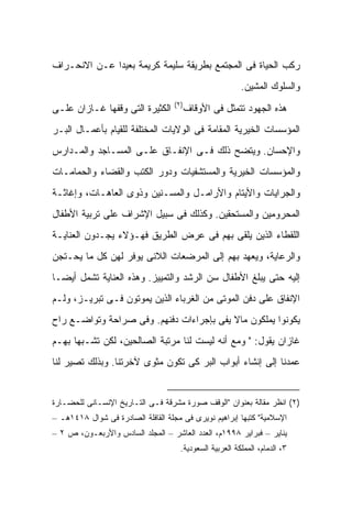 ‫ﺭﻜﺏ ﺍﻟﺤﻴﺎﺓ ﻓﻰ ﺍﻟﻤﺠﺘﻤﻊ ﺒﻁﺭﻴﻘﺔ ﺴﻠﻴﻤﺔ ﻜﺭﻴﻤﺔ ﺒﻌﻴ ‪‬ﺍ ﻋـﻥ ﺍﻻﻨﺤـﺭﺍﻑ‬
              ‫ﺩ‬
                                                          ‫ﻭﺍﻟﺴﻠﻭﻙ ﺍﻟﻤﺸﻴﻥ.‬
                                   ‫)٢(‬
‫ﺍﻟﻜﺜﻴﺭﺓ ﺍﻟﺘﻰ ﻭﻗﻔﻬﺎ ﻏـﺎﺯﺍﻥ ﻋﻠـﻰ‬        ‫ﻫﺫﻩ ﺍﻟﺠﻬﻭﺩ ﺘﺘﻤﺜل ﻓﻰ ﺍﻷﻭﻗﺎﻑ‬
‫ﺍﻟﻤﺅﺴﺴﺎﺕ ﺍﻟﺨﻴﺭﻴﺔ ﺍﻟﻤﻘﺎﻤﺔ ﻓﻰ ﺍﻟﻭﻻﻴﺎﺕ ﺍﻟﻤﺨﺘﻠﻔﺔ ﻟﻠﻘﻴﺎﻡ ﺒﺄﻋﻤـﺎل ﺍﻟﺒـﺭ‬
‫ﻭﺍﻹﺤﺴﺎﻥ. ﻭﻴﺘﻀﺢ ﺫﻟﻙ ﻓـﻰ ﺍﻹﻨﻔـﺎﻕ ﻋﻠـﻰ ﺍﻟﻤﺴـﺎﺠﺩ ﻭﺍﻟﻤـﺩﺍﺭﺱ‬
‫ﻭﺍﻟﻤﺅﺴﺴﺎﺕ ﺍﻟﺨﻴﺭﻴﺔ ﻭﺍﻟﻤﺴﺘﺸﻔﻴﺎﺕ ﻭﺩﻭﺭ ﺍﻟﻜﺘﺏ ﻭﺍﻟﻘﻀﺎﺀ ﻭﺍﻟﺤﻤﺎﻤـﺎﺕ‬
‫ﻭﺍﻟﺠﺭﺍﻴﺎﺕ ﻭﺍﻷﻴﺘﺎﻡ ﻭﺍﻷﺭﺍﻤـل ﻭﺍﻟﻤﺴـﻨﻴﻥ ﻭﺫﻭﻯ ﺍﻟﻌﺎﻫـﺎﺕ، ﻭﺇﻏﺎﺜـﺔ‬
‫ﺍﻟﻤﺤﺭﻭﻤﻴﻥ ﻭﺍﻟﻤﺴﺘﺤﻘﻴﻥ. ﻭﻜﺫﻟﻙ ﻓﻰ ﺴﺒﻴل ﺍﻹﺸﺭﺍﻑ ﻋﻠﻰ ﺘﺭﺒﻴﺔ ﺍﻷﻁﻔﺎل‬
‫ﺍﻟﻠﻘﻁﺎﺀ ﺍﻟﺫﻴﻥ ﻴﻠﻘﻰ ﺒﻬﻡ ﻓﻰ ﻋﺭﺽ ﺍﻟﻁﺭﻴﻕ ﻓﻬـﺅﻻﺀ ﻴﺠـﺩﻭﻥ ﺍﻟﻌﻨﺎﻴـﺔ‬
‫ﻭﺍﻟﺭﻋﺎﻴﺔ، ﻭﻴﻌﻬﺩ ﺒﻬﻡ ﺇﻟﻰ ﺍﻟﻤﺭﻀﻌﺎﺕ ﺍﻟﻼﺌﻰ ﻴﻭﻓﺭ ﻟﻬﻥ ﻜل ﻤﺎ ﻴﺤـﺘﺠﻥ‬
‫ﺇﻟﻴﻪ ﺤﺘﻰ ﻴﺒﻠﻎ ﺍﻷﻁﻔﺎل ﺴﻥ ﺍﻟﺭﺸﺩ ﻭﺍﻟﺘﻤﻴﻴﺯ. ﻭﻫﺫﻩ ﺍﻟﻌﻨﺎﻴﺔ ﺘﺸﻤل ﺃﻴ ‪‬ـﺎ‬
  ‫ﻀ‬
‫ﺍﻹﻨﻔﺎﻕ ﻋﻠﻰ ﺩﻓﻥ ﺍﻟﻤﻭﺘﻰ ﻤﻥ ﺍﻟﻐﺭﺒﺎﺀ ﺍﻟﺫﻴﻥ ﻴﻤﻭﺘﻭﻥ ﻓـﻰ ﺘﺒﺭﻴـﺯ، ﻭﻟـﻡ‬
‫ﻴﻜﻭﻨﻭﺍ ﻴﻤﻠﻜﻭﻥ ﻤﺎﻻ ﻴﻔﻰ ﺒﺈﺠﺭﺍﺀﺍﺕ ﺩﻓﻨﻬﻡ. ﻭﻓﻰ ﺼﺭﺍﺤﺔ ﻭﺘﻭﺍﻀـﻊ ﺭﺍﺡ‬
                                          ‫ﹰ‬
‫ﻏﺎﺯﺍﻥ ﻴﻘﻭل: " ﻭﻤﻊ ﺃﻨﻪ ﻟﻴﺴﺕ ﻟﻨﺎ ﻤﺭﺘﺒﺔ ﺍﻟﺼﺎﻟﺤﻴﻥ، ﻟﻜﻥ ﺘﺸـﺒ ‪‬ﺎ ﺒﻬـﻡ‬
      ‫ﻬ‬
‫ﻋﻤﺩﻨﺎ ﺇﻟﻰ ﺇﻨﺸﺎﺀ ﺃﺒﻭﺍﺏ ﺍﻟﺒﺭ ﻜﻰ ﺘﻜﻭﻥ ﻤﺜﻭﻯ ﻵﺨﺭﺘﻨﺎ. ﻭﺒﺫﻟﻙ ﺘﺼﻴﺭ ﻟﻨﺎ‬


‫)٢( ﺍﻨﻅﺭ ﻤﻘﺎﻟﺔ ﺒﻌﻨﻭﺍﻥ "ﺍﻟﻭﻗﻑ ﺼﻭﺭﺓ ﻤﺸﺭﻗﺔ ﻓـﻰ ﺍﻟﺘـﺎﺭﻴﺦ ﺍﻹﻨﺴـﺎﻨﻰ ﻟﻠﺤﻀـﺎﺭﺓ‬
‫ﺍﻹﺴﻼﻤﻴﺔ" ﻜﺘﺒﻬﺎ ﺇﺒﺭﺍﻫﻴﻡ ﻨﻭﻴﺭﻯ ﻓﻰ ﻤﺠﻠﺔ ﺍﻟﻘﺎﻓﻠﺔ ﺍﻟﺼﺎﺩﺭﺓ ﻓﻰ ﺸﻭﺍل ٨١٤١ﻫـ –‬
‫ﻴﻨﺎﻴﺭ – ﻓﺒﺭﺍﻴﺭ ٨٩٩١ﻡ، ﺍﻟﻌﺩﺩ ﺍﻟﻌﺎﺸﺭ – ﺍﻟﻤﺠﻠﺩ ﺍﻟﺴﺎﺩﺱ ﻭﺍﻷﺭﺒﻌـﻭﻥ، ﺹ ٢ –‬
                                     ‫٣، ﺍﻟﺩ ‪‬ﺎﻡ، ﺍﻟﻤﻤﻠﻜﺔ ﺍﻟﻌﺭﺒﻴﺔ ﺍﻟﺴﻌﻭﺩﻴﺔ.‬
                                                                  ‫ﻤ‬
 