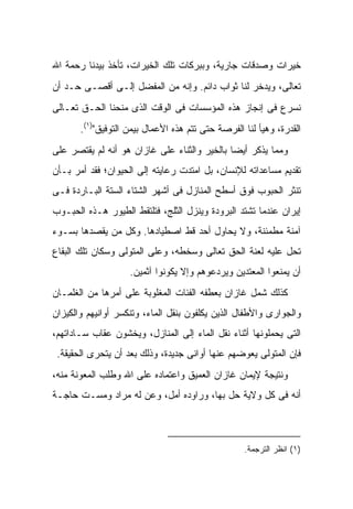 ‫ﺨﻴﺭﺍﺕ ﻭﺼﺩﻗﺎﺕ ﺠﺎﺭﻴﺔ، ﻭﺒﺒﺭﻜﺎﺕ ﺘﻠﻙ ﺍﻟﺨﻴﺭﺍﺕ، ﺘﺄﺨﺫ ﺒﻴﺩﻨﺎ ﺭﺤﻤﺔ ﺍﷲ‬
‫ﺘﻌﺎﻟﻰ، ﻭﻴﺩﺨﺭ ﻟﻨﺎ ﺜﻭﺍﺏ ﺩﺍﺌﻡ. ﻭﺇﻨﻪ ﻤﻥ ﺍﻟﻤﻔﻀل ﺇﻟـﻰ ﺃﻗﺼـﻰ ﺤـﺩ ﺃﻥ‬
‫ﻨﺴﺭﻉ ﻓﻰ ﺇﻨﺠﺎﺯ ﻫﺫﻩ ﺍﻟﻤﺅﺴﺴﺎﺕ ﻓﻰ ﺍﻟﻭﻗﺕ ﺍﻟﺫﻯ ﻤﻨﺤﻨﺎ ﺍﻟﺤـﻕ ﺘﻌـﺎﻟﻰ‬
       ‫ﺍﻟﻘﺩﺭﺓ، ﻭﻫﻴﺄ ﻟﻨﺎ ﺍﻟﻔﺭﺼﺔ ﺤﺘﻰ ﺘﺘﻡ ﻫﺫﻩ ﺍﻷﻋﻤﺎل ﺒﻴﻤﻥ ﺍﻟﺘﻭﻓﻴﻕ")١(.‬
‫ﻭﻤﻤﺎ ﻴﺫﻜﺭ ﺃﻴ ‪‬ﺎ ﺒﺎﻟﺨﻴﺭ ﻭﺍﻟﺜﻨﺎﺀ ﻋﻠﻰ ﻏﺎﺯﺍﻥ ﻫﻭ ﺃﻨﻪ ﻟﻡ ﻴﻘﺘﺼﺭ ﻋﻠﻰ‬
                                              ‫ﻀ‬
‫ﺘﻘﺩﻴﻡ ﻤﺴﺎﻋﺩﺍﺘﻪ ﻟﻺﻨﺴﺎﻥ، ﺒل ﺍﻤﺘﺩﺕ ﺭﻋﺎﻴﺘﻪ ﺇﻟﻰ ﺍﻟﺤﻴﻭﺍﻥ؛ ﻓﻘﺩ ﺃﻤﺭ ﺒـﺄﻥ‬
‫ﺘﻨﺜﺭ ﺍﻟﺤﺒﻭﺏ ﻓﻭﻕ ﺃﺴﻁﺢ ﺍﻟﻤﻨﺎﺯل ﻓﻰ ﺃﺸﻬﺭ ﺍﻟﺸﺘﺎﺀ ﺍﻟﺴﺘﺔ ﺍﻟﺒـﺎﺭﺩﺓ ﻓـﻰ‬
‫ﺇﻴﺭﺍﻥ ﻋﻨﺩﻤﺎ ﺘﺸﺘﺩ ﺍﻟﺒﺭﻭﺩﺓ ﻭﻴﻨﺯل ﺍﻟﺜﻠﺞ، ﻓﺘﻠﺘﻘﻁ ﺍﻟﻁﻴﻭﺭ ﻫـﺫﻩ ﺍﻟﺤﺒـﻭﺏ‬
‫ﺁﻤﻨﺔ ﻤﻁﻤﺌﻨﺔ، ﻭﻻ ﻴﺤﺎﻭل ﺃﺤﺩ ﻗﻁ ﺍﺼﻁﻴﺎﺩﻫﺎ. ﻭﻜل ﻤﻥ ﻴﻘﺼﺩﻫﺎ ﺒﺴـﻭﺀ‬
‫ﺘﺤل ﻋﻠﻴﻪ ﻟﻌﻨﺔ ﺍﻟﺤﻕ ﺘﻌﺎﻟﻰ ﻭﺴﺨﻁﻪ، ﻭﻋﻠﻰ ﺍﻟﻤﺘﻭﻟﻰ ﻭﺴﻜﺎﻥ ﺘﻠﻙ ﺍﻟﺒﻘﺎﻉ‬
                    ‫ﺃﻥ ﻴﻤﻨﻌﻭﺍ ﺍﻟﻤﻌﺘﺩﻴﻥ ﻭﻴﺭﺩﻋﻭﻫﻡ ﻭﺇﻻ ﻴﻜﻭﻨﻭﺍ ﺁﺜﻤﻴﻥ.‬
‫ﻜﺫﻟﻙ ﺸﻤل ﻏﺎﺯﺍﻥ ﺒﻌﻁﻔﻪ ﺍﻟﻔﺌﺎﺕ ﺍﻟﻤﻐﻠﻭﺒﺔ ﻋﻠﻰ ﺃﻤﺭﻫﺎ ﻤﻥ ﺍﻟﻐﻠﻤـﺎﻥ‬
‫ﻭﺍﻟﺠﻭﺍﺭﻯ ﻭﺍﻷﻁﻔﺎل ﺍﻟﺫﻴﻥ ﻴﻜﻠﻔﻭﻥ ﺒﻨﻘل ﺍﻟﻤﺎﺀ، ﻭﺘﻨﻜﺴﺭ ﺃﻭﺍﻨﻴﻬﻡ ﻭﺍﻟﻜﻴﺯﺍﻥ‬
‫ﺍﻟﺘﻰ ﻴﺤﻤﻠﻭﻨﻬﺎ ﺃﺜﻨﺎﺀ ﻨﻘل ﺍﻟﻤﺎﺀ ﺇﻟﻰ ﺍﻟﻤﻨﺎﺯل، ﻭﻴﺨﺸﻭﻥ ﻋﻘﺎﺏ ﺴـﺎﺩﺍﺘﻬﻡ،‬
 ‫ﻓﺈﻥ ﺍﻟﻤﺘﻭﻟﻰ ﻴﻌﻭﻀﻬﻡ ﻋﻨﻬﺎ ﺃﻭﺍﻨﻰ ﺠﺩﻴﺩﺓ، ﻭﺫﻟﻙ ﺒﻌﺩ ﺃﻥ ﻴﺘﺤﺭﻯ ﺍﻟﺤﻘﻴﻘﺔ.‬
‫ﻭﻨﺘﻴﺠﺔ ﻹﻴﻤﺎﻥ ﻏﺎﺯﺍﻥ ﺍﻟﻌﻤﻴﻕ ﻭﺍﻋﺘﻤﺎﺩﻩ ﻋﻠﻰ ﺍﷲ ﻭﻁﻠﺏ ﺍﻟﻤﻌﻭﻨﺔ ﻤﻨﻪ،‬
‫ﺃﻨﻪ ﻓﻰ ﻜل ﻭﻻﻴﺔ ﺤل ﺒﻬﺎ، ﻭﺭﺍﻭﺩﻩ ﺃﻤل، ﻭﻋﻥ ﻟﻪ ﻤﺭﺍﺩ ﻭﻤ ‪‬ـﺕ ﺤﺎﺠـﺔ‬
        ‫ﺴ‬            ‫‪‬‬



                                                   ‫)١( ﺍﻨﻅﺭ ﺍﻟﺘﺭﺠﻤﺔ.‬
 