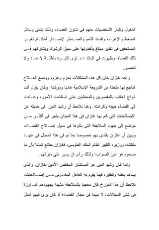 ‫ﺍﻟﻤﻐﻭل ﻭﻜﺒﺎﺭ ﺍﻟﺸﺨﺼﻴﺎﺕ ﻤﻨﻬﻡ ﻓﻰ ﺸﺌﻭﻥ ﺍﻟﻘﻀﺎﺀ، ﻭﺫﻟﻙ ﺒﺸﺘﻰ ﻭﺴﺎﺌل‬
‫ﺍﻟﻀﻐﻁ ﻭﺍﻹﻏﺭﺍﺀ، ﻭﺇﻓﺴﺎﺩ ﺍﻟﺫﻤﻡ ﻭﺍﻟﻀـﻤﺎﺌﺭ ﻹﺼـﺩﺍﺭ ﺃﺤﻜـﺎﻡ ﻟﻐﻴـﺭ‬
‫ﺍﻟﻤﺴﺘﺤﻘﻴﻥ ﻓﻰ ﻨﻅﻴﺭ ﻤﺒﺎﻟﻎ ﻴﺄﺨﺫﻭﻨﻬﺎ ﻋﻠﻰ ﺴﺒﻴل ﺍﻟﺭﺸﻭﺓ، ﻭﻴﺸﺎﺭﻜﻬﻡ ﻓـﻰ‬
‫ﺫﻟﻙ ﺍﻟﻘﻀﺎﺓ، ﻭﻅﻬﺭﺕ ﻓﻰ ﺍﻟﺒﻼﺩ ﺩﻋـﺎﻭﻯ ﻜﺜﻴـﺭﺓ ﺒﺎﻁﻠـﺔ ﻻ ﺘﻌـﺩ ﻭﻻ‬
                                                          ‫ﺘﺤﺼﻰ.‬

‫ﻭﺍﺠﻪ ﻏﺎﺯﺍﻥ ﺨﺎﻥ ﻜل ﻫﺫﻩ ﺍﻟﻤﺸﻜﻼﺕ ﺒﺤﺯﻡ ﻭﻋﺯﻡ، ﻭﻭﻀﻊ ﺍﻟﻌـﻼﺝ‬
‫ﺍﻟﻨﺎﺠﻊ ﻟﻬﺎ ﻤﺘﺨ ﹰﺍ ﻤﻥ ﺍﻟﺸﺭﻴﻌﺔ ﺍﻹﺴﻼﻤﻴﺔ ﻫﺎﺩ ‪‬ﺎ ﻭﻤﺭﺸ ‪‬ﺍ. ﻭﻜﺎﻥ ﻴﻨﺯل ﺃﺸﺩ‬
                ‫ﺩ‬       ‫ﻴ‬                         ‫ﺫ‬
‫ﺃﻨﻭﺍﻉ ﺍﻟﻌﻘﺎﺏ ﺒﺎﻟﻤﻘﺼﺭﻴﻥ ﻭﺍﻟﻤﺨﻁﺌﻴﻥ ﺤﺘﻰ ﺍﺴﺘﻘﺎﻤﺕ ﺍﻷﻤﻭﺭ، ﻭﻋـﺎﺩﺕ‬
‫ﺇﻟﻰ ﺍﻟﻘﻀﺎﺀ ﻫﻴﺒﺘﻪ ﻭﻜﺭﺍﻤﺘﻪ. ﻭﻫﻨﺎ ﻨﻼﺤﻅ ﺃﻥ ﺭﺸﻴﺩ ﺍﻟﺩﻴﻥ ﻓﻰ ﺤﺩﻴﺜﻪ ﻋﻥ‬
‫ﺍﻹﺼﻼﺤﺎﺕ ﺍﻟﺘﻰ ﻗﺎﻡ ﺒﻬﺎ ﻏﺎﺯﺍﻥ ﻓﻰ ﻫﺫﺍ ﺍﻟﻤﻴﺩﺍﻥ ﻴﺸﻴﺭ ﻓﻰ ﺃﻜﺜـﺭ ﻤـﻥ‬
‫ﻤﻭﻀﻊ ﺇﻟﻰ ﺠﻬﻭﺩ ﺍﻟﺴﻼﺠﻘﺔ ﺍﻟﺘﻰ ﺒﺫﻟﻭﻫﺎ ﻓﻰ ﺴﺒﻴل ﺇﺼـﻼﺡ ﺍﻟﻘﻀـﺎﺀ،‬
‫ﻭﻴﺒﻴﻥ ﺃﻥ ﻏﺎﺯﺍﻥ ﻴﻘﺘﺩﻯ ﺒﻬﻡ ﺨﺼﻭ ‪‬ﺎ ﺒﻤﺎ ﺘﻡ ﻓﻰ ﻫﺫﺍ ﺍﻟﻤﺠﺎل ﻓﻰ ﻋﻬـﺩ‬
                              ‫ﺼ‬
‫ﻤﻠﻜﺸﺎﻩ ﻭﻭﺯﻴﺭﻩ ﺍﻟﻜﺒﻴﺭ ﻨﻅﺎﻡ ﺍﻟﻤﻠﻙ ﺍﻟﻁﻭﺴﻰ، ﻓﻐﺎﺯﺍﻥ ﻤﻘﺘﻨﻊ ﺘﻤﺎ ‪‬ﺎ ﺒﺄﻥ ﻤﺎ‬
        ‫ﻤ‬
         ‫ﺼﻨﻌﻭﻩ ﻫﻭ ﻋﻴﻥ ﺍﻟﺼﻭﺍﺏ؛ ﻭﻟﺫﻟﻙ ﺭﺃﻯ ﺃﻥ ﻴﺴﻴﺭ ﻋﻠﻰ ﻤﻨﻭﺍﻟﻬﻡ.‬

‫ﻭﻟﻤﺎ ﻜﺎﻥ ﺭﺸﻴﺩ ﺍﻟﺩﻴﻥ ﻫﻭ ﺍﻟﻤﺴﺘﺸﺎﺭ ﺍﻟﻤﺨﻠﺹ ﺍﻷﻤﻴﻥ ﻟﻐﺎﺯﺍﻥ، ﻭﺍﻟﺫﻯ‬

‫ﻴﺴﺎﻫﻡ ﺒﻌﻘﻠﻪ ﻭﺘﻔﻜﻴﺭﻩ ﻓﻴﻤﺎ ﻴﻘﻭﻡ ﺒﻪ ﺍﻟﻌﺎﻫل ﺍﻟﻤﻐـﻭﻟﻰ ﻤـﻥ ﺇﺼـﻼﺤﺎﺕ،‬

‫ﻨﻼﺤﻅ ﺃﻥ ﻫﺫﺍ ﺍﻟﻤﺅﺭﺥ ﻜﺎﻥ ﻤﻌﺠ ‪‬ﺎ ﺒﺎﻟﺴﻼﺠﻘﺔ ﻤﺸﻴ ‪‬ﺍ ﺒﺠﻬﻭﺩﻫﻡ ﺍﻟﺒـﺎﺭﺯﺓ‬
                  ‫ﺩ‬               ‫ﺒ‬

‫ﻓﻰ ﺸﺘﻰ ﺍﻟﻤﺠﺎﻻﺕ، ﻻ ﺴﻴﻤﺎ ﻓﻰ ﻤﺠﺎل ﺍﻟﻘﻀﺎﺀ؛ ﺇﺫ ﻜﺎﻥ ﻴﺭﻯ ﻓﻴﻬﻡ ﺍﻟﻤﺜل‬
 