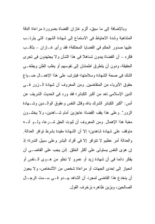 ‫ﻭﺒﺎﻹﻀﺎﻓﺔ ﺇﻟﻰ ﻤﺎ ﺴﺒﻕ، ﺃﻟﺯﻡ ﻏﺎﺯﺍﻥ ﺍﻟﻘﻀﺎﺓ ﺒﻀﺭﻭﺭﺓ ﻤﺭﺍﻋﺎﺓ ﺍﻟﺩﻗﺔ‬
‫ﺍﻟﻤﺘﻨﺎﻫﻴﺔ ﻭﺸﺩﺓ ﺍﻻﺤﺘﻴﺎﻁ ﻓﻰ ﺍﻻﺴﺘﻤﺎﻉ ﺇﻟﻰ ﺸﻬﺎﺩﺓ ﺍﻟﺸﻬﻭﺩ ﺍﻟﺘﻰ ﻴﺘﺭﺘـﺏ‬
‫ﻋﻠﻴﻬﺎ ﺼﺩﻭﺭ ﺍﻟﺤﻜﻡ ﻓﻰ ﺍﻟﻘﻀﺎﻴﺎ ﺍﻟﻤﺨﺘﻠﻔﺔ؛ ﻓﻘﺩ ﺭﺃﻯ ﻏـﺎﺯﺍﻥ – ﺒﺜﺎﻗـﺏ‬
‫ﻓﻜﺭﻩ – ﺃﻥ ﺍﻟﻘﻀﺎﺓ ﻴﺒﺩﻭﻥ ﺘﺴﺎﻫﻼ ﻓﻰ ﻫﺫﺍ ﺍﻟﺸﺄﻥ ﻭﻻ ﻴﺠﺘﻬﺩﻭﻥ ﻓﻰ ﺘﺤﺭﻯ‬
                                ‫ﹰ‬
‫ﺍﻟﺤﻘﻴﻘﺔ، ﻭﺩﻭﻥ ﺃﻥ ﻴﺘﻁﺭﻕ ﺍﻁﻤﺌﻨﺎﻥ ﺇﻟﻰ ﻨﻔﻭﺴﻬﻡ ﺃﻭ ﻴﻐﻠﺏ ﺍﻟﻅﻥ ﻭﻴﻁﻐـﻰ‬
‫ﺍﻟﺸﻙ ﻓﻰ ﺼﺤﺔ ﺍﻟﺸﻬﺎﺩﺓ ﻭﺴﻼﻤﺘﻬﺎ؛ ﻓﻴﺘﺭﺘﺏ ﻋﻠﻰ ﻫﺫﺍ ﺍﻹﻫﻤـﺎل ﻀـﻴﺎﻉ‬
‫ﺤﻘﻭﻕ ﺍﻷﺒﺭﻴﺎﺀ ﻤﻥ ﺍﻟﻤﺘﻘﺎﻀﻴﻥ. ﻭﻤﻥ ﺍﻟﻤﻌﺭﻭﻑ ﺃﻥ ﺸﻬﺎﺩﺓ ﺍﻟـﺯﻭﺭ ﻓـﻰ‬
‫ﺍﻟﺩﻴﻥ ﺍﻹﺴﻼﻤﻰ ﺘﻌﺩ ﻤﻥ ﺃﻜﺒﺭ ﺍﻟﻜﺒﺎﺌﺭ؛ ﻓﻘﺩ ﻭﺭﺩ ﻓﻰ ﺍﻟﺤﺩﻴﺙ ﺍﻟﺸﺭﻴﻑ ﻋﻥ‬
‫ﺃﻨﺱ: "ﺃﻜﺒﺭ ﺍﻟﻜﺒﺎﺌﺭ ﺍﻟﺸﺭﻙ ﺒﺎﷲ ﻭﻗﺘل ﺍﻟﻨﻔﺱ ﻭﻋﻘﻭﻕ ﺍﻟﻭﺍﻟـﺩﻴﻥ ﻭﺸـﻬﺎﺩﺓ‬
‫ﺍﻟﺯﻭﺭ". ﻭﻋﻠﻰ ﻫﺫﺍ ﻴﻘﻑ ﺍﻟﻘﻀﺎﺓ ﻋﺎﺠﺯﻴﻥ ﺃﻤﺎﻡ ﺸـﺎﻫﺩﻴ‪‬ﻥ، ﻭﻻ ﻴﺨﺸـﻭﻥ‬
              ‫‪‬‬
‫ﻤﻐﺒﺔ ﻫﺫﺍ ﺍﻹﻫﻤﺎل. ﻭﻤﻥ ﺍﻟﻤﻌﺭﻭﻑ ﺃﻥ ﺜﺒﻭﺕ ﺍﻟﺤﻕ ﺸـﺭ ‪‬ﺎ، ﻭﻟـﻭ ﺃﻨـﻪ‬
            ‫ﻋ‬
‫ﻤﺘﻭﻗﻑ ﻋﻠﻰ ﺸﻬﺎﺩﺓ ﺸﺎﻫ ‪‬ﻴﻥ؛ ﺇﻻ ﺃﻥ ﺍﻟﺸﻬﺎﺩﺓ ﻤﻘﻴﺩﺓ ﺒﺸﺭﻁ ﺘﻭﺍﻓﺭ ﺍﻟﻌﺩﺍﻟﺔ.‬
                                           ‫ﺩ‬
‫ﻭﺍﻟﻌﺩﺍﻟﺔ ﺃﻤﺭ ﻋﻅﻴﻡ ﻻ ﺘﺘﻭﺍﻓﺭ ﺇﻻ ﻓﻰ ﺃﻓﺭﺍﺩ ﺍﻟﺒﺸﺭ ﻭﻋﻠﻰ ﺴﺒﻴل ﺍﻟﻨﺩﺭﺓ؛ ﺇﺫ‬
‫ﺇﻥ ﻫﻭﻯ ﺍﻟﻨﻔﺱ ﻴﺴﺘﻭﻟﻰ ﻋﻠﻰ ﺃﻜﺜﺭ ﺍﻟﺨﻠﻕ. ﺇﺫﻥ ﻴﺠﺏ ﻋﻠﻰ ﺍﻟﻘﺎﻀـﻰ ﺃﻥ‬
‫ﻴﻔﻜﺭ ﺩﺍﺌ ‪‬ﺎ ﻓﻰ ﺃﻥ ﺸﻬﺎﺩﺓ ﺯﻴﺩ ﺃﻭ ﻋﻤﺭﻭ ﻻ ﺘﺨﻠﻭ ﻤﻥ ﻫـﻭﻯ ﺍﻟـﻨﻔﺱ ﺃﻭ‬
                                                  ‫ﻤ‬
‫ﺍﻨﺤﻴﺎﺯ ﺇﻟﻰ ﺇﺤﺩﻯ ﺍﻟﺠﻬﺎﺕ ﺃﻭ ﻤﺭﺍﻋﺎﺓ ﺸﺨﺹ ﻤﻥ ﺍﻷﺸﺨﺎﺹ، ﻭﻻ ﻴﺠﻭﺯ‬
‫ﺃﻥ ﻴﻨﺨﺩﻉ ﻫﺫﺍ ﺍﻟﻘﺎﻀﻰ ﻟﻤﺠﺭﺩ ﺃﻥ ﺍﻟﺸﺎﻫﺩ ﻴﺒـﺩﻭ ﻓـﻰ ﺴـﻤﺕ ﺍﻟﺭﺠـﺎل‬
                           ‫ﺍﻟﺼﺎﻟﺤﻴﻥ، ﻭﻴﺯﻴﻥ ﻅﺎﻫﺭﻩ ﺒﺯﺨﺭﻑ ﺍﻟﻘﻭل.‬
 