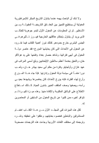 ‫ﻭﻻ ﺸﻙ ﺃﻥ ﺍﻟﺒﺎﺤﺙ ﻴﻬﻤﻪ ﻋﻨﺩﻤﺎ ﻴﺘﻨﺎﻭل ﺍﻟﺘﺎﺭﻴﺦ ﺍﻟﻤﺒﻜﺭ ﻟﻺﻤﺒﺭﺍﻁﻭﺭﻴﺔ‬
‫ﺍﻟﻤﻐﻭﻟﻴﺔ ﺃﻥ ﻴﺴﺘﻁﻴﻊ ﺍﻟﺘﻤﻴﻴﺯ ﺒﻴﻥ ﺍﻟﺤﻘـﺎﺌﻕ ﺍﻟﺘﺎﺭﻴﺨﻴـﺔ ﺍﻟﻤﻘﺒﻭﻟـﺔ ﻭﺒـﻴﻥ‬
‫ﺍﻷﺴﺎﻁﻴﺭ. ﺜﻡ ﺇﻥ ﺍﻟﻤﻌﻠﻭﻤﺎﺕ ﻋﻥ ﺍﻟﻤﻐﻭل ﺍﻷﻭل ﻟﺘﺒﺩﻭ ﺠﻭﻫﺭﻴﺔ ﻟﻠﻁﺎﻟـﺏ‬
‫ﺍﻟﺫﻯ ﻴﺭﻴﺩ ﺃﻥ ﻴﺘﻨﺎﻭل ﺒﺈﺤﻜﺎﻡ ﻋﻼﻗﺘﻬﻡ ﺍﻟﺨﺎﺭﺠﻴﺔ ﻓﻴﺒـﺭﺯ ﺘـﺄﺜﻴﺭﻫﻡ ﻓـﻰ‬
‫ﺍﻟﺠﻨﺱ ﺍﻟﺒﺸﺭﻯ ﺨﺎﺭﺝ ﺤﺩﻭﺩﻫﻡ. ﻜﺫﻟﻙ ﺘﺒﺭﺯ ﺃﻫﻤﻴﺔ ﺍﻟﻜﺘﺎﺏ ﻓﻴﻤﺎ ﻨﻘـﺭﺅﻩ‬
‫ﻋﻥ ﺍﻟﻤﻐﻭل ﻓﻰ ﺍﻷﺤﺩﺍﺙ ﺍﻟﺘﻰ ﻜﺎﻥ ﻴﻌﺎﻴﺸﻬﺎ ﺍﻟﻤﺅﺭﺥ؛ ﻓﻘﺩ ﻋﺎﺼﺭ ﺩﻭﻟـﺔ‬
‫ﺍﻟﻤﻐﻭل ﻓﻰ ﺃﺒﻬﻰ ﻓﺘﺭﺍﺘﻬﺎ، ﻭﺸﺎﻫﺩ ﺤﺼﺎﺭ ﺒﻐﺩﺍﺩ ﻭﻓﺘﺤﻬﺎ ﻋﻠﻰ ﻴﺩ ﻫﻭﻻﻜﻭ‬
‫ﺨﺎﻥ، ﻭﺍﻟﺘﺤﻕ ﺒﺨﺩﻤﺔ ﺃﻋﻅﻡ ﺴﻼﻁﻴﻥ ﺍﻹﻴﻠﺨﺎﻨﻴﻴﻥ ﻭﺒﻠﻎ ﺃﺴﻤﻰ ﺍﻟﻤﺭﺍﺘﺏ ﻓﻰ‬
‫ﻋﻬﺩ ﻏﺎﺯﺍﻥ ﻭﺃﻭﻟﺠﺎﻴﺘﻭ ﻭﻓﺘﺭﺓ ﻤﻥ ﺤﻜﻡ ﺃﺒﻰ ﺴﻌﻴﺩ ﺒﻬﺎﺩﺭ ﺨـﺎﻥ، ﻭﻟﻌـﺏ‬
‫ﺩﻭ ‪‬ﺍ ﻫﺎﻤ ‪‬ﺎ ﻓﻰ ﺴﻴﺎﺴﺔ ﺩﻭﻟﺔ ﺍﻟﻤﻐﻭل ﻭﺇﺩﺍﺭﺘﻬﺎ. ﻓﺈﺫﺍ ﺠﺎﺀ ﻫـﺫﺍ ﺍﻟﻤـﺅﺭﺥ‬
                                                      ‫ـ‬      ‫ﺭ‬
‫ﻭﺃ ‪‬ﺥ ﻟﻬﺫﻩ ﺍﻟﻔﺘﺭﺓ، ﻓﺈﻨﻪ ﻴﺅﺭﺥ ﻷﺤﺩﺍﺙ ﻜﺎﻥ ﻴﻌﺎﺼﺭﻫﺎ ﻭﻴﺸﻬﺩﻫﺎ ﺒﻌﻴﻨـﻰ‬
                                                         ‫ﺭ‬
‫ﺭﺃﺴﻪ، ﻭﻴﺼﻔﻬﺎ ﻭﺼﻑ ﺍﻟﻤﺜﻘﻑ ﺍﻟﺨﺒﻴﺭ ﺒﺸﺌﻭﻥ ﺍﻟﺤﻴﺎﺓ. ﻜـﺫﻟﻙ ﺍﺴـﺘﻁﺎﻉ‬
‫ﺍﻻﻁﻼﻉ ﻋﻠﻰ ﺍﻟﻭﺜﺎﺌﻕ ﺍﻟﻤﻜﺘﻭﺒﺔ ﻭﺍﻹﻓﺎﺩﺓ ﻤﻨﻬﺎ. ﻭﻫﺫﻩ ﻤﻴـﺯﺓ ﻜﺒﻴـﺭﺓ ﻟـﻡ‬
‫ﺘﺘﻭﺍﻓﺭ ﻟﻐﻴﺭﻩ ﻤﻤﻥ ﻜﺘﺒﻭﺍ ﻋﻥ ﺘﺎﺭﻴﺦ ﺍﻟﻤﻐﻭل ﻤﻥ ﺍﻟﺴﺎﺒﻘﻴﻥ ﺃﻭ ﺍﻟﻤﻌﺎﺼﺭﻴﻥ‬
                                                               ‫ﻟﻪ.‬

‫ﻟﻜل ﻫﺫﻩ ﺍﻟﻤﻴﺯﺍﺕ ﻟﻘﻰ ﺍﻟﻤﺠﻠـﺩ ﺍﻷﻭل ﻤـﻥ ﻫـﺫﺍ ﺍﻟﻜﺘـﺎﺏ ﺍﻫﺘﻤـﺎﻡ‬
‫ﺍﻟﻤﺴﺘﺸﺭﻗﻴﻥ ﻭﺍﻟﺒﺎﺤﺜﻴﻥ ﻓﺨﺼﻭﻩ ﺒﻌﻨﺎﻴﺘﻬﻡ، ﻭﻋﻜﻔﻭﺍ ﻋﻠﻰ ﺘﺤﻘﻴﻘﻪ ﻭﻨﺸـﺭﻩ‬
‫ﻭﺘﺭﺠﻤﺘﻪ ﺇﻟﻰ ﻤﺨﺘﻠﻑ ﺍﻟﻠﻐﺎﺕ ﺍﻷﻭﺭﺒﻴﺔ ﻭﺠﺎﺀﺕ ﻫﺫﻩ ﺍﻟﺘﺭﺠﻤﺎﺕ ﻤﺼﺤﻭﺒﺔ‬
 