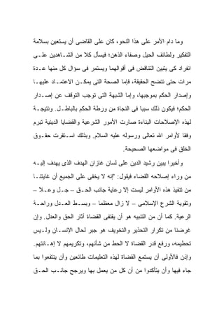 ‫ﻭﻤﺎ ﺩﺍﻡ ﺍﻷﻤﺭ ﻋﻠﻰ ﻫﺫﺍ ﺍﻟﻨﺤﻭ، ﻜﺎﻥ ﻋﻠﻰ ﺍﻟﻘﺎﻀﻰ ﺃﻥ ﻴﺴﺘﻌﻴﻥ ﺒﺴﻼﻤﺔ‬
‫ﺍﻟﺘﻔﻜﻴﺭ ﻭﻟﻁﺎﺌﻑ ﺍﻟﺤﻴل ﻭﺼﻔﺎﺀ ﺍﻟﺫﻫﻥ؛ ﻓﻴﺴﺄل ﻜﻼ ﻤﻥ ﺍﻟﺸـﺎﻫﺩﻴﻥ ﻋﻠـﻰ‬
                  ‫ﹰ‬
‫ﺍﻨﻔﺭﺍﺩ ﻜﻰ ﻴﺘﺒﻴﻥ ﺍﻟﺘﻨﺎﻗﺽ ﻓﻰ ﺃﻗﻭﺍﻟﻬﻤﺎ ﻭﻴﺴﺘﻤﺭ ﻓﻰ ﺴﺅﺍل ﻜل ﻤﻨﻬﺎ ﻋـﺩﺓ‬
‫ﻤﺭﺍﺕ ﺤﺘﻰ ﺘﺘﻀﺢ ﺍﻟﺤﻘﻴﻘﺔ، ﻓﺈﻤﺎ ﺍﻟﺼﺤﺔ ﺍﻟﺘﻰ ﻴﻤﻜـﻥ ﺍﻻﻋﺘﻤـﺎﺩ ﻋﻠﻴﻬـﺎ‬
‫ﻭﺇﺼﺩﺍﺭ ﺍﻟﺤﻜﻡ ﺒﻤﻭﺠﺒﻬﺎ، ﻭﺇﻤﺎ ﺍﻟﺸﺒﻬﺔ ﺍﻟﺘﻰ ﺘﻭﺠﺏ ﺍﻟﺘﻭﻗﻑ ﻋﻥ ﺇﺼـﺩﺍﺭ‬
‫ﺍﻟﺤﻜﻡ؛ ﻓﻴﻜﻭﻥ ﺫﻟﻙ ﺴﺒ ‪‬ﺎ ﻓﻰ ﺍﻟﻨﺠﺎﺓ ﻤﻥ ﻭﺭﻁﺔ ﺍﻟﺤﻜﻡ ﺒﺎﻟﺒﺎﻁـل. ﻭﻨﺘﻴﺠـﺔ‬
                                           ‫ﺒ‬
‫ﻟﻬﺫﻩ ﺍﻹﺼﻼﺤﺎﺕ ﺍﻟﺒﻨﺎﺀﺓ ﺼﺎﺭﺕ ﺍﻷﻤﻭﺭ ﺍﻟﺸﺭﻋﻴﺔ ﻭﺍﻟﻘﻀﺎﻴﺎ ﺍﻟﺩﻴﻨﻴﺔ ﺘﺒﺭﻡ‬
‫ﻭﻓ ﹰﺎ ﻷﻭﺍﻤﺭ ﺍﷲ ﺘﻌﺎﻟﻰ ﻭﺭﺴﻭﻟﻪ ﻋﻠﻴﻪ ﺍﻟﺴﻼﻡ. ﻭﺒﺫﻟﻙ ﺍﺴـﺘﻘﺭﺕ ﺤﻘـﻭﻕ‬
                                                       ‫ﻘ‬
                                     ‫ﺍﻟﺨﻠﻕ ﻓﻰ ﻤﻭﺍﻀﻌﻬﺎ ﺍﻟﺼﺤﻴﺤﺔ.‬

‫ﻭﺃﺨﻴ ‪‬ﺍ ﻴﺒﻴﻥ ﺭﺸﻴﺩ ﺍﻟﺩﻴﻥ ﻋﻠﻰ ﻟﺴﺎﻥ ﻏﺎﺯﺍﻥ ﺍﻟﻬﺩﻑ ﺍﻟﺫﻯ ﻴﻬﺩﻑ ﺇﻟﻴـﻪ‬
                                                      ‫ﺭ‬
‫ﻤﻥ ﻭﺭﺍﺀ ﺇﺼﻼﺤﻪ ﺍﻟﻘﻀﺎﺀ ﻓﻴﻘﻭل: "ﺇﻨﻪ ﻻ ﻴﺨﻔﻰ ﻋﻠﻰ ﺍﻟﺠﻤﻴﻊ ﺃﻥ ﻏﺎﻴﺘﻨـﺎ‬
‫ﻤﻥ ﺘﻨﻔﻴﺫ ﻫﺫﻩ ﺍﻷﻭﺍﻤﺭ ﻟﻴﺴﺕ ﺇﻻ ﺭﻋﺎﻴﺔ ﺠﺎﻨﺏ ﺍﻟﺤـﻕ – ﺠـل ﻭﻋـﻼ –‬
‫ﻭﺘﻘﻭﻴﺔ ﺍﻟﺸﺭﻉ ﺍﻹﺴﻼﻤﻰ – ﻻ ﺯﺍل ﻤﻌﻅ ‪‬ﺎ – ﻭﺒﺴـﻁ ﺍﻟﻌـﺩل ﻭﺭﺍﺤـﺔ‬
                       ‫ﻤ‬
‫ﺍﻟﺭﻋﻴﺔ. ﻜﻤﺎ ﺃﻥ ﻤﻥ ﺍﻟﺘﻨﺒﻴﻪ ﻫﻭ ﺃﻥ ﻴﻘﺘﻔﻰ ﺍﻟﻘﻀﺎﺓ ﺁﺜﺎﺭ ﺍﻟﺤﻕ ﻭﺍﻟﻌﺩل. ﻭﺇﻥ‬
‫ﻏﺭﻀﻨﺎ ﻤﻥ ﺘﻜﺭﺍﺭ ﺍﻟﺘﺤﺫﻴﺭ ﻭﺍﻟﺘﺨﻭﻴﻑ ﻫﻭ ﺠﺒﺭ ﻟﺤﺎل ﺍﻹﻨﺴـﺎﻥ ﻭﻟـﻴﺱ‬
‫ﺘﺤﻁﻴﻤﻪ، ﻭﺭﻓﻊ ﻗﺩﺭ ﺍﻟﻘﻀﺎﺓ ﻻ ﺍﻟﺤﻁ ﻤﻥ ﺸﺄﻨﻬﻡ، ﻭﺘﻜﺭﻴﻤﻬﻡ ﻻ ﺇﻫـﺎﻨﺘﻬﻡ.‬
‫ﻭﺇﺫﻥ ﻓﺎﻷﻭﻟﻰ ﺃﻥ ﻴﺴﺘﻤﻊ ﺍﻟﻘﻀﺎﺓ ﻟﻬﺫﻩ ﺍﻟﺘﻌﻠﻴﻤﺎﺕ ﻁﺎﺌﻌﻴﻥ ﻭﺃﻥ ﻴﻨﺘﻔﻌﻭﺍ ﺒﻤﺎ‬
‫ﺠﺎﺀ ﻓﻴﻬﺎ ﻭﺃﻥ ﻴﺘﺄﻜﺩﻭﺍ ﻤﻥ ﺃﻥ ﻜل ﻤﻥ ﻴﻌﻤل ﺒﻬﺎ ﻭﻴﺭﺠﺢ ﺠﺎﻨـﺏ ﺍﻟﺤـﻕ‬
 