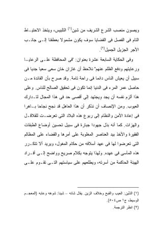 ‫)١(‬
‫ﺍﻟﺘﻠﺒﻴﺱ، ﻭﻴﺘﺨﺫ ﺍﻻﺤﺘﻴـﺎﻁ‬        ‫ﻭﻴﺼﻭﻥ ﻤﻨﺼﺏ ﺍﻟﺸﺭﻉ ﺍﻟﺸﺭﻴﻑ ﻤﻥ ﺸﻴ‪‬ﻥ‬
                                  ‫ﹶ‬
‫ﺍﻟﺘﺎﻡ ﻓﻰ ﺍﻟﻔﺼل ﻓﻰ ﺍﻟﻘﻀﺎﻴﺎ ﺴﻭﻑ ﻴﻜﻭﻥ ﻤﺸﻤﻭﻻ ﺒﻌﻁﻔﻨﺎ ﺇﻟـﻰ ﺠﺎﻨـﺏ‬
                  ‫ﹰ‬
                                                 ‫ﺍﻷﺠﺭ ﺍﻟﺠﺯﻴل ﺍﻟﺠﻤﻴل)٢(.‬
‫ﻭﻓﻰ ﺍﻟﺤﻜﺎﻴﺔ ﺍﻟﺴﺎﺒﻌﺔ ﻋﺸﺭﺓ ﺒﻌﻨﻭﺍﻥ: "ﻓﻰ ﺍﻟﻤﺤﺎﻓﻅﺔ ﻋﻠـﻰ ﺍﻟﺭﻋﺎﻴـﺎ‬
‫ﻭﺭﻋﺎﻴﺘﻬﻡ ﻭﺩﻓﻊ ﺍﻟﻅﻠﻡ ﻋﻨﻬﻡ" ﻨﻼﺤﻅ ﺃﻥ ﻏﺎﺯﺍﻥ ﺨﺎﻥ ﺴﻌﻰ ﺴﻌ ‪‬ﺎ ﺠﺩ ‪‬ﺎ ﻓﻰ‬
    ‫ﻴ ﻴ‬
‫ﺴﺒﻴل ﺃﻥ ﻴﻌﻴﺵ ﺍﻟﻨﺎﺱ ﺩﺍﺌ ‪‬ﺎ ﻓﻰ ﺭﺍﺤﺔ ﺘﺎﻤﺔ. ﻭﻗﺩ ﺼﺭﺡ ﺒﺄﻥ ﺍﻟﻔﺎﺌﺩﺓ ﻤـﻥ‬
                                       ‫ﻤ‬
‫ﺤﺎﺼل ﻋﻤﺭ ﺍﻟﻤﺭﺀ ﻓﻰ ﺍﻟﺩﻨﻴﺎ ﺇﻨﻤﺎ ﺘﻜﻭﻥ ﻓﻰ ﺘﺤﻘﻴﻕ ﺍﻟﺼﺎﻟﺢ ﻟﻠﻨﺎﺱ. ﻭﻋﻠﻰ‬
‫ﻫﺫﺍ ﺃﻟﺯﻡ ﻨﻔﺴﻪ ﺃﻥ ﻴﺠﺩ ﻭﻴﺠﺘﻬﺩ ﺇﻟﻰ ﺃﻗﺼﻰ ﺤﺩ ﻓﻰ ﻫﺫﺍ ﺍﻟﻤﺠﺎل ﻟﺘـﺩﺍﺭﻙ‬
‫ﺍﻟﻌﻴﻭﺏ. ﻭﻤﻥ ﺍﻹﻨﺼﺎﻑ ﺃﻥ ﻨﺫﻜﺭ ﺃﻥ ﻫﺫﺍ ﺍﻟﻌﺎﻫل ﻗﺩ ﻨﺠﺢ ﻨﺠﺎ ‪‬ﺎ ﺒـﺎﻫ ‪‬ﺍ‬
 ‫ﺭ‬       ‫ﺤ‬
‫ﻓﻰ ﺇﻋﺎﺩﺓ ﺍﻷﻤﻥ ﻭﺍﻟﻨﻅﺎﻡ ﺇﻟﻰ ﺭﺒﻭﻉ ﻫﺫﻩ ﺍﻟﺒﻼﺩ ﺍﻟﺘﻰ ﺘﻌﺭﻀـﺕ ﻟﻠﻘﻼﻗـل‬
‫ﻭﺍﻟﻬﺯﺍﺕ. ﻜﻤﺎ ﺃﻨﻪ ﺒﺫل ﺠﻬﻭ ‪‬ﺍ ﺠﺒﺎﺭﺓ ﻓﻰ ﺴﺒﻴل ﺘﺤﺴﻴﻥ ﺃﻭﻀﺎﻉ ﺍﻟﻁﺒﻘﺎﺕ‬
                                   ‫ﺩ‬
‫ﺍﻟﻔﻘﻴﺭﺓ ﻭﺍﻷﺨﺫ ﺒﻴﺩ ﺍﻟﻌﻨﺎﺼﺭ ﺍﻟﻤﻐﻠﻭﺒﺔ ﻋﻠﻰ ﺃﻤﺭﻫﺎ ﻭﺍﻟﻘﻀﺎﺀ ﻋﻠﻰ ﺍﻟﻤﻅﺎﻟﻡ‬
‫ﺍﻟﺘﻰ ﺘﻌﺭﻀﻭﺍ ﻟﻬﺎ ﻓﻰ ﻋﻬﺩ ﺃﺴﻼﻓﻪ ﻤﻥ ﺤﻜﺎﻡ ﺍﻟﻤﻐﻭل، ﻭﻴﺭﻴﺩ ﺃﻻ ﺘﺘﻜـﺭﺭ‬
‫ﻫﺫﻩ ﺍﻟﻤﺂﺴﻰ ﻓﻰ ﻋﻬﺩﻩ. ﻭﻟﻬﺫﺍ ﻴﺘﻭﺠﻪ ﺒﻜﻼﻡ ﺼﺭﻴﺢ ﻭﻭﺍﻀﺢ ﺇﻟـﻰ ﺃﻓـﺭﺍﺩ‬
‫ﺍﻟﻬﻴﺌﺔ ﺍﻟﺤﺎﻜﻤﺔ ﻤﻥ ﺃﺴﺭﺘﻪ، ﻭﻴﻁﻠﻌﻬﻡ ﻋﻠﻰ ﺴﻴﺎﺴﺘﻬﻡ ﺍﻟﺘـﻰ ﺘﻘـﻭﻡ ﻋﻠـﻰ‬




‫)١( ﺍﻟﺸﻴ‪‬ﻥ: ﺍﻟﻌﻴﺏ ﻭﺍﻟﻘﺒﺢ ﻭﺨﻼﻑ ﺍﻟﺯﻴﻥ. ﻴﻘﺎل ﹶﺎﻨﻪ – ﺸﻴ ﹰﺎ: ﺸﻭﻫﻪ ﻭﻋﺎﺒﻪ )ﺍﻟﻤﻌﺠـﻡ‬
                      ‫‪‬ﻨ‬     ‫ﺸ ﹶ‪‬‬                                   ‫ﱠ‬
                                                     ‫ﺍﻟﻭﺴﻴﻁ، ﺝ١ ﺹ٤٠٥(.‬
                                                         ‫)٢( ﺍﻨﻅﺭ ﺍﻟﺘﺭﺠﻤﺔ.‬
 