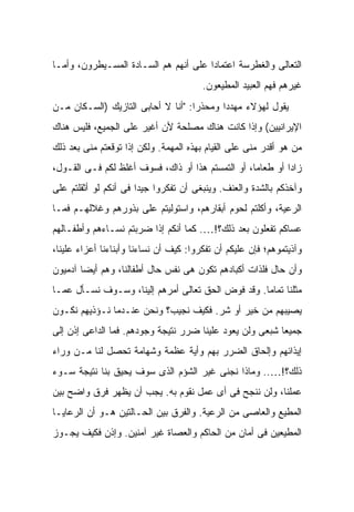 ‫ﺍﻟﺘﻌﺎﻟﻰ ﻭﺍﻟﻐﻁﺭﺴﺔ ﺍﻋﺘﻤﺎ ‪‬ﺍ ﻋﻠﻰ ﺃﻨﻬﻡ ﻫﻡ ﺍﻟﺴـﺎﺩﺓ ﺍﻟﻤﺴـﻴﻁﺭﻭﻥ، ﻭﺃﻤـﺎ‬
                                       ‫ﺩ‬
                                        ‫ﻏﻴﺭﻫﻡ ﻓﻬﻡ ﺍﻟﻌﺒﻴﺩ ﺍﻟﻤﻁﻴﻌﻭﻥ.‬
‫ﻴﻘﻭل ﻟﻬﺅﻻﺀ ﻤﻬﺩ ‪‬ﺍ ﻭﻤﺤﺫ ‪‬ﺍ: "ﺃﻨﺎ ﻻ ﺃﺤﺎﺒﻰ ﺍﻟﺘﺎﺯﻴﻙ )ﺍﻟﺴـﻜﺎﻥ ﻤـﻥ‬
                                    ‫ﺭ‬       ‫ﺩ‬
‫ﺍﻹﻴﺭﺍﻨﻴﻴﻥ( ﻭﺇﺫﺍ ﻜﺎﻨﺕ ﻫﻨﺎﻙ ﻤﺼﻠﺤﺔ ﻷﻥ ﺃﻏﻴﺭ ﻋﻠﻰ ﺍﻟﺠﻤﻴﻊ، ﻓﻠﻴﺱ ﻫﻨﺎﻙ‬
‫ﻤﻥ ﻫﻭ ﺃﻗﺩﺭ ﻤﻨﻰ ﻋﻠﻰ ﺍﻟﻘﻴﺎﻡ ﺒﻬﺫﻩ ﺍﻟﻤﻬﻤﺔ. ﻭﻟﻜﻥ ﺇﺫﺍ ﺘﻭﻗﻌﺘﻡ ﻤﻨﻰ ﺒﻌﺩ ﺫﻟﻙ‬
‫ﺯﺍ ‪‬ﺍ ﺃﻭ ﻁﻌﺎ ‪‬ﺎ، ﺃﻭ ﺍﻟﺘﻤﺴﺘﻡ ﻫﺫﺍ ﺃﻭ ﺫﺍﻙ، ﻓﺴﻭﻑ ﺃﻏﻠﻅ ﻟﻜﻡ ﻓـﻰ ﺍﻟﻘـﻭل،‬
                                                   ‫ﻤ‬         ‫ﺩ‬
‫ﻭﺁﺨﺫﻜﻡ ﺒﺎﻟﺸﺩﺓ ﻭﺍﻟﻌﻨﻑ. ﻭﻴﻨﺒﻐﻰ ﺃﻥ ﺘﻔﻜﺭﻭﺍ ﺠﻴ ‪‬ﺍ ﻓﻰ ﺃﻨﻜﻡ ﻟﻭ ﺃﺜﻘﻠﺘﻡ ﻋﻠﻰ‬
                       ‫ﺩ‬
‫ﺍﻟﺭﻋﻴﺔ، ﻭﺃﻜﻠﺘﻡ ﻟﺤﻭﻡ ﺃﺒﻘﺎﺭﻫﻡ، ﻭﺍﺴﺘﻭﻟﻴﺘﻡ ﻋﻠﻰ ﺒﺫﻭﺭﻫﻡ ﻭﻏﻼﻟﻬـﻡ ﻓﻤـﺎ‬
‫ﻋﺴﺎﻜﻡ ﺘﻔﻌﻠﻭﻥ ﺒﻌﺩ ﺫﻟﻙ؟!…. ﻜﻤﺎ ﺃﻨﻜﻡ ﺇﺫﺍ ﻀﺭﺒﺘﻡ ﻨﺴـﺎﺀﻫﻡ ﻭﺃﻁﻔـﺎﻟﻬﻡ‬
‫ﻭﺁﺫﻴﺘﻤﻭﻫﻡ؛ ﻓﺈﻥ ﻋﻠﻴﻜﻡ ﺃﻥ ﺘﻔﻜﺭﻭﺍ: ﻜﻴﻑ ﺃﻥ ﻨﺴﺎﺀﻨﺎ ﻭﺃﺒﻨﺎﺀﻨﺎ ﺃﻋﺯﺍﺀ ﻋﻠﻴﻨﺎ،‬
‫ﻭﺃﻥ ﺤﺎل ﻓﻠﺫﺍﺕ ﺃﻜﺒﺎﺩﻫﻡ ﺘﻜﻭﻥ ﻫﻰ ﻨﻔﺱ ﺤﺎل ﺃﻁﻔﺎﻟﻨﺎ، ﻭﻫﻡ ﺃﻴ ‪‬ﺎ ﺁﺩﻤﻴﻭﻥ‬
        ‫ﻀ‬
‫ﻤﺜﻠﻨﺎ ﺘﻤﺎ ‪‬ﺎ. ﻭﻗﺩ ﹼﻭﺽ ﺍﻟﺤﻕ ﺘﻌﺎﻟﻰ ﺃﻤﺭﻫﻡ ﺇﻟﻴﻨﺎ، ﻭﺴـﻭﻑ ﹸﺴـﺄل ﻋﻤـﺎ‬
         ‫ﻨ‬                                 ‫ﻓ‬       ‫ﻤ‬
‫ﻴﺼﻴﺒﻬﻡ ﻤﻥ ﺨﻴﺭ ﺃﻭ ﺸﺭ. ﻓﻜﻴﻑ ﻨﺠﻴﺏ؟ ﻭﻨﺤﻥ ﻋﻨـﺩﻤﺎ ﻨـﺅﺫﻴﻬﻡ ﻨﻜـﻭﻥ‬
‫ﺠﻤﻴ ‪‬ﺎ ﺸﺒﻌﻰ ﻭﻟﻥ ﻴﻌﻭﺩ ﻋﻠﻴﻨﺎ ﻀﺭﺭ ﻨﺘﻴﺠﺔ ﻭﺠﻭﺩﻫﻡ. ﻓﻤﺎ ﺍﻟﺩﺍﻋﻰ ﺇﺫﻥ ﺇﻟﻰ‬
                                                          ‫ﻌ‬
‫ﺇﻴﺫﺍﺌﻬﻡ ﻭﺇﻟﺤﺎﻕ ﺍﻟﻀﺭﺭ ﺒﻬﻡ ﻭﺃﻴﺔ ﻋﻅﻤﺔ ﻭﺸﻬﺎﻤﺔ ﺘﺤﺼل ﻟﻨﺎ ﻤـﻥ ﻭﺭﺍﺀ‬
‫ﺫﻟﻙ؟!….. ﻭﻤﺎﺫﺍ ﻨﺠﻨﻰ ﻏﻴﺭ ﺍﻟﺸﺅﻡ ﺍﻟﺫﻯ ﺴﻭﻑ ﻴﺤﻴﻕ ﺒﻨﺎ ﻨﺘﻴﺠﺔ ﺴـﻭﺀ‬
‫ﻋﻤﻠﻨﺎ، ﻭﻟﻥ ﻨﻨﺠﺢ ﻓﻰ ﺃﻯ ﻋﻤل ﻨﻘﻭﻡ ﺒﻪ. ﻴﺠﺏ ﺃﻥ ﻴﻅﻬﺭ ﻓﺭﻕ ﻭﺍﻀﺢ ﺒﻴﻥ‬
‫ﺍﻟﻤﻁﻴﻊ ﻭﺍﻟﻌﺎﺼﻰ ﻤﻥ ﺍﻟﺭﻋﻴﺔ. ﻭﺍﻟﻔﺭﻕ ﺒﻴﻥ ﺍﻟﺤـﺎﻟﺘﻴﻥ ﻫـﻭ ﺃﻥ ﺍﻟﺭﻋﺎﻴـﺎ‬
‫ﺍﻟﻤﻁﻴﻌﻴﻥ ﻓﻰ ﺃﻤﺎﻥ ﻤﻥ ﺍﻟﺤﺎﻜﻡ ﻭﺍﻟﻌﺼﺎﺓ ﻏﻴﺭ ﺁﻤﻨﻴﻥ. ﻭﺇﺫﻥ ﻓﻜﻴﻑ ﻴﺠـﻭﺯ‬
 