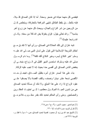 ‫ﻓﻴﻘﻀﻰ ﻜل ﻤﻨﻬﻤﺎ ﺤﻴﺎﺘﻪ ﻓﻰ ﻀﺠﺭ ﻭﻤﺤﻨﺔ. ﺃﻤﺎ ﺇﺫﺍ ﻜﺎﻥ ﺍﻟﺼﺩﺍﻕ ﻗﻠـﻴ ﹰ،‬
 ‫ﻼ‬
‫ﻓﺈﻨﻪ ﺒﺎﻟﻨﻁــﻕ ﺒﻠﻔﻅ ﺍﻟﻁﻼﻕ ﺘﻨﺘﻬﻰ ﺍﻟﻤﺭﺍﻓﻌﺔ ﺒﺎﻟﻤﻔﺎﺭﻗﺔ، ﻭﻴﺘﺨﻠﺹ ﻜـل‬
‫ﻤﻥ ﺍﻟﺯﻭﺠﻴﻥ ﻤﻥ ﺸﺭ ﺍﻟﻨﺯﺍﻉ ﻭﺍﻟﺠﺩﺍل، ﻭﻴﺒﺤﺙ ﻜل ﻤﻨﻬﻤﺎ ﻋﻥ ﺯﻭﺝ ﺁﺨﺭ‬
‫ﻴﻨﺎﺴﺒﻪ)١(. ﻭﺍﷲ ﺘﻌﺎﻟﻰ ﻴﻘﻭل: ‪‬ﻭﺇﻥ ﻴﺘﻔﺭﻗﺎ ﻴﻐﻥ ﺍﷲ ﻜﻼ ﻤﻥ ﺴﻌﺘﻪ. ﻭﻜـﺎﻥ‬
               ‫ﹰ‬
                                                 ‫ﺍﷲ ﻭﺍﺴ ‪‬ﺎ ﻋﻠﻴﻤﺎ‪.(٢) ‬‬
                                                              ‫ﻌ‬

‫ﺘﻨﺒﻪ ﻏﺎﺯﺍﻥ ﺇﻟﻰ ﺘﻠﻙ ﺍﻟﻤﻐﺎﻻﺓ ﻓﻰ ﺍﻟﺼﺩﺍﻕ، ﻭﺭﺃﻯ ﺃﻨﻬﺎ ﻻ ﺘﺘﻔـﻕ ﻤـﻊ‬
‫ﺃﺤﻜﺎﻡ ﺍﻟﺸﺭﻴﻌﺔ ﺍﻹﺴﻼﻤﻴﺔ ﺍﻟﺘﻰ ﺘﻘﻭل ﻋﻠﻰ ﻟﺴﺎﻥ ﺍﻟﻨﺒﻰ ﺼـﻠﻰ ﺍﷲ ﻋﻠﻴـﻪ‬
‫ﻭﺴﻠﻡ: "ﺨﻴﺭ ﺍﻟﻨﻜﺎﺡ ﺃﻴﺴﺭﻩ ﻭﺨﻴﺭ ﺍﻟﻨﻜﺎﺡ ﺃﻗﻠﻪ ﻜﻠﻔﺔ")١(. ﻭﻤﺎ ﺩﺍﻡ ﺍﻟﺭﺴـﻭل‬
‫ﺼﻠﻰ ﺍﷲ ﻋﻠﻴﻪ ﻭﺴﻠﻡ ﻗﺩ ﺍﺴﺘﺤﺴﻥ ﺍﻟﻤﻬﺭ ﺍﻟﻘﻠﻴل ﻓﻰ ﺍﻟـﺯﻭﺍﺝ، ﻴﻨﺒﻐـﻰ ﺃﻥ‬
 ‫ﻴﺨﻔﺽ ﺍﻟﻨﺎﺱ ﺍﻟﺼﺩﺍﻕ ﺇﻟﻰ ﺃﻗﺼﻰ ﺤﺩ؛ ﺒﺤﻴﺙ ﺇﻨﻪ ﻻ ﺘﺠﺏ ﻋﻠﻴﻪ ﺍﻟﺯﻜﺎﺓ.‬

‫ﺒﻨﺎﺀ ﻋﻠﻰ ﻫﺫﺍ ﺃﺼﺩﺭ ﻏﺎﺯﺍﻥ ﺃﻤﺭﻩ ﺒﺘﻘﻠﻴل ﺍﻟﺼـﺩﺍﻕ، ﻓﺠﻌـل ﺤـﺩﻩ‬
‫ﺍﻷﻗﺼﻰ ﺘﺴﻌﺔ ﻋﺸﺭ ﺩﻴﻨﺎ ‪‬ﺍ ﻭﻨﺼﻑ، ﻭﻜﻠﻑ ﺍﻟﻘﻀﺎﺓ ﺒﺄﻻ ﻴﺼﺩﻗﻭﺍ ﻋﻠـﻰ‬
                                   ‫ﺭ‬
‫ﻋﻘﻭﺩ ﺍﻟﺯﻭﺍﺝ ﺇﺫﺍ ﺯﺍﺩ ﻋﻠﻰ ﻫﺫﺍ ﺍﻟﻤﺒﻠﻎ. ﻭﻻ ﺸﻙ ﺃﻥ ﻤﺴﺄﻟﺔ ﺘﺤﺩﻴﺩ ﺍﻟﺼﺩﺍﻕ‬
‫ﻫﻰ ﻤﻥ ﺸﺌﻭﻥ ﺍﻟﺤﻴـﺎﺓ ﺍﻟﻤﻭﻜـﻭل ﻤﻌﻅﻤﻬـﺎ ﺇﻟـﻰ ﺍﺠﺘﻬـﺎﺩ ﺍﻟﻤﻔﻜـﺭﻴﻥ‬
‫ﻭﺍﻟﻤﺼﻠﺤﻴﻥ. ﻭﻤﺘﻰ ﺭﺃﻯ ﺍﻟﺤﺎﻜﻡ ﺘﺤﺩﻴﺩ ﺫﻟﻙ ﺒﻘﺩﺭ ﻤﻌﻠـﻭﻡ ﻴـﺘﻼﺀﻡ ﻤـﻊ‬


                             ‫)١( ﺨﻭﺍﻨﺩﻤﻴﺭ: ﺤﺒﻴﺏ ﺍﻟﺴﻴﺭ، ﻡ٣، ﺝ١، ﺹ٨٦١.‬
                                   ‫)٢( ﻗﺭﺁﻥ ﻜﺭﻴﻡ، ﺴﻭﺭﺓ ﺍﻟﻨﺴﺎﺀ، ﺁﻴﺔ ٠٣١.‬
‫)١( ﺍﻟﺸﻴﺦ ﻋﺒﺩ ﺍﷲ ﺒﻥ ﺯﻴﺩ ﺁل ﻤﺤﻤﻭﺩ: ﻗﻀﻴﺔ ﺘﺤﺩﻴﺩ ﺍﻟﺼﺩﺍﻕ، ﺹ٠١، ﺩﻭﻟـﺔ ﻗﻁـﺭ،‬
                                                      ‫ﺍﻟﺩﻭﺤﺔ ٦٩٣١ﻫـ.‬
 