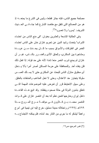 ‫ﻤﺼﻠﺤﺔ ﺠﻤﻴﻊ ﺍﻟﻨﺎﺱ، ﻓﺈﻨﻪ ﺠﺎﺌﺯ ﻗﻁ ‪‬ﺎ، ﻭﻟﻴﺱ ﻓﻰ ﺍﻟﺸﺭﻉ ﻤﺎ ﻴﻤﻨﻌـﻪ ﺇﺫ‬
                             ‫ﻌ‬
‫ﻫﻭ ﻤﻥ ﺍﻟﻤﺼﺎﻟﺢ ﺍﻟﺘﻰ ﺘﺘﻔﻕ ﻤﻊ ﻤﻘﺎﺼﺩ ﺍﻟﺸﺎﺭﻉ ﻜﻤﺎ ﺠﺎﺀ ﻓـﻰ ﺍﻟﺤـﺩﻴﺙ‬
                                  ‫ﺍﻟﺸﺭﻴﻑ: "ﻴﺴﺭﻭﺍ ﻭﻻ ﺘﻌﺴﺭﻭﺍ")٢(.‬

‫ﻭﻓﻰ ﺍﻟﺤﻜﺎﻴﺔ ﺍﻟﺘﺎﺴﻌﺔ ﻭﺍﻟﻌﺸﺭﻴﻥ ﺒﻌﻨﻭﺍﻥ: "ﻓﻰ ﻤﻨﻊ ﺍﻟﻨﺎﺱ ﻤﻥ ﺍﺤﺘﺴﺎﺀ‬
‫ﺍﻟﺸﺭﺍﺏ" ﻴﺘﺤﺩﺙ ﺭﺸﻴﺩ ﺍﻟﺩﻴﻥ ﻋﻥ ﺘﺤﺭﻴﻡ ﻏﺎﺯﺍﻥ ﺨﺎﻥ ﻋﻠﻰ ﺍﻟﻨﺎﺱ ﺍﺤﺘﺴﺎﺀ‬
‫ﺍﻟﺨﻤﺭ ﻓﻰ ﺍﻟﻁﺭﻗﺎﺕ ﻭﺍﻷﺴﻭﺍﻕ ﺒﺴﺒﺏ ﻤﺎ ﻜـﺎﻥ ﻴﺤـﺩﺙ ﻤـﻥ ﻋﺭﺒـﺩﺓ‬
‫ﻭﻤﺸﺎﺠﺭﺓ ﺒﻴﻥ ﺍﻟﺴﻜﺎﺭﻯ، ﻭﺇﻟﺤﺎﻕ ﺍﻷﺫﻯ ﻭﺍﻟﻀـﺭﺭ ﺒﺎﻟﻨـﺎﺱ، ﻏﻴـﺭ ﺃﻥ‬
‫ﻏﺎﺯﺍﻥ ﻟﻡ ﻴﻤﻨﻊ ﺸﺭﺏ ﺍﻟﺨﻤﺭ ﻤﻨ ‪‬ﺎ ﺘﺎ ‪‬ﺎ؛ ﻷﻨﻪ ﻋﻠﻰ ﺤﺩ ﻗﻭﻟﻪ: ﺇﺫﺍ ﻓﻌل ﺫﻟﻙ‬
                               ‫ﻌ ﻤ‬
‫ﻓﻠﻥ ﻴﻨﻔﺫﻩ ﺃﺤﺩ. ﻭﻟﻠﻤﺤﺎﻓﻅﺔ ﻋﻠﻰ ﺤﺭﻤﺔ ﺍﻟﻤﺴﺎﻜﻥ ﺃﺼﺩﺭ ﺃﻤ ‪‬ﺍ ﺒﺄﻻ ﻴـﺩﺨل‬
           ‫ﺭ‬
‫ﺃﻯ ﻤﺨﻠﻭﻕ ﻤﻨﺎﺯل ﺍﻟﻨﺎﺱ ﻟﻠﺒﺤﺙ ﻋﻥ ﺍﻟﺴﻜﺎﺭﻯ ﺤﺘﻰ ﻻ ﻴﺴـﻠﻙ ﺍﻟﻌﺴـﺱ‬
‫ﺴﻠﻭ ﹰﺎ ﻴﺘﺠﺎﻭﺯ ﺤﺩ ﺍﻻﻋﺘﺩﺍل، ﻭﺤﺘﻰ ﻻ ﺘﺤل ﺍﻟﻤﺘﺎﻋﺏ ﻭﺍﻟﻤﺸﻘﺎﺕ ﺒﺎﻟﺨﻠﻕ.‬
                                                        ‫ﻜ‬
‫ﻭﻋﻠﻰ ﺴﺒﻴل ﺍﻻﺤﺘﻴﺎﻁ ﻗﺭﺭ ﺃﻥ ﺘﻌﺭﺽ ﻋﻠﻴﻪ ﺍﻟﻤﻭﻀﻭﻋﺎﺕ ﺍﻟﻤﻬﻤﺔ ﺍﻟﺘـﻰ‬
‫ﺘﺘﻌﻠﻕ ﺒﺸﺌﻭﻥ ﺍﻟﺩﻭﻟﺔ ﻓﻰ ﺤﺎﻟﺔ ﺼﺤﻭﻩ ﻭﻴﻘﻅﺘﻪ. ﻭﻗﺩ ﺍﺘﺒﻊ ﻫـﺫﻩ ﺍﻟﻘﺎﻋـﺩﺓ‬
‫ﺩﺍﺨل ﺇﻴﺭﺍﻥ ﻭﺨﺎﺭﺠﻬﺎ ﻓﻨﺤﻥ ﻨﻌﻠﻡ ﺃﻨﻪ ﺒﻌﺩ ﺃﻥ ﺍﻨﺘﺼﺭ ﻏﺎﺯﺍﻥ ﻋﻠﻰ ﻗـﻭﺍﺕ‬
‫ﺍﻟﻨﺎﺼﺭ ﻤﺤﻤـﺩ ﺒـﻥ ﻗـﻼﻭﻭﻥ ﻓـﻰ ﻤﻭﻗﻌـﺔ ﻤـﺭﺝ ﺍﻟﻤـﺭﻭﺝ ﺴـﻨﺔ‬
‫٩٩٦ﻫـ/٩٩٢١ﻡ ﻭﺍﺤﺘﻼﻟﻪ ﻤﺩﻴﻨﺔ ﺩﻤﺸﻕ، ﺨﺭﺝ ﺇﻟﻴﻪ ﺍﺒﻥ ﺘﻴﻤﻴﺔ ﻓﻰ "ﻤﺭﺝ‬
‫ﺭﺍﻫﻁ" ﻟﻴﺸﻜﻭ ﻟﻪ ﻤﺎ ﺠﺭﻯ ﻤﻥ ﺍﻟﺘﺘﺎﺭ ﺒﻌﺩ ﺃﻤﺎﻨﻪ، ﻓﻠﻡ ﻴﻤﻜﻨﻪ ﺍﻻﺠﺘﻤﺎﻉ ﺒـﻪ‬


                                            ‫)٢( ﻨﻔﺱ ﺍﻟﻤﺭﺠﻊ، ﺹ٩١.‬
 