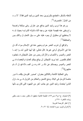 ‫ﻟﺸﻐﻠﻪ ﺒﺎﻟﺴﻜﹾﺭ، ﻓﺎﺠﺘﻤﻊ ﺒﺎﻟﻭﺯﻴﺭﻴﻥ ﺴﻌﺩ ﺍﻟﺩﻴﻥ ﻭﺭﺸﻴﺩ ﺍﻟﺩﻴﻥ ﻓﻘﺎﻻ: "ﻻ ﺒـﺩ‬
                                                        ‫‪‬‬
                                             ‫ﻤﻥ ﺍﻟﻤﺎل". ﻓﺎﻨﺼﺭﻑ)٣(.‬
‫ﻭﺭﻏﻡ ﻫﺫﺍ ﻨﺭﻯ ﺭﺸﻴﺩ ﺍﻟﺩﻴﻥ ﻴﺩﺍﻓﻊ ﻋﻥ ﻏﺎﺯﺍﻥ. ﻭﻓﻰ ﻤﺒﺎﻟﻐﺔ ﻭﺍﻀﺤﺔ‬
‫ﺭﺍﺡ ﻴﻨﻔﻰ ﻋﻨﻪ ﻨﻘﻴﺼﺔ ﻏﻴﺎﺒﻪ ﻋﻥ ﻭﻋﻴﻪ ﺃﺜﻨﺎﺀ ﺘﻨﺎﻭﻟﻪ ﺍﻟﺸﺭﺍﺏ؛ ﺒﺤﻴﺙ ﺇﻨـﻪ‬
‫ﻻ ﻴﺴﺘﻁﻴﻊ ﺃﻯ ﻤﺨﻠﻭﻕ ﺃﻥ ﻴﻤﻭﻩ ﻋﻠﻴﻪ ﻋﻠﻰ ﺴـﺒﻴل ﺍﻟﺘﺤﺎﻴـل ﻭﺍﻟﺘﻠﺒـﻴﺱ‬
                                                         ‫ﻭﺍﻟﻤﻐﺎﻟﻁﺔ)١(.‬
‫ﻭﺍﻟﻭﺍﻗﻊ ﺃﻥ ﺸﺭﺏ ﺍﻟﺨﻤﺭ ﺤﺭﺍﻡ ﻭﻤﻨ ‪‬ﻰ ﻋﻨﻪ ﻓﻰ ﺍﻹﺴﻼﻡ ﺴﻭﺍﺀ ﺃﻜـﺎﻥ‬
                         ‫ﻬ‬
‫ﻫﺫﺍ ﻓﻰ ﺍﻷﺴﻭﺍﻕ ﺃﻡ ﻓﻰ ﻏﻴﺭﻫﺎ. ﻗﺎل ﺘﻌﺎﻟﻰ: ‪‬ﻴﺎ ﺃﻴﻬﺎ ﺍﻟﺫﻴﻥ ﺁﻤﻨـﻭﺍ ﺇﻨﻤـﺎ‬
‫ﺍﻟﺨﻤﺭ ﻭﺍﻟﻤﻴﺴﺭ ﻭﺍﻷﻨﺼﺎﺏ ﻭﺍﻷﺯﻻﻡ ﺭﺠﺱ ﻤﻥ ﻋﻤل ﺍﻟﺸﻴﻁﺎﻥ ﻓـﺎﺠﺘﻨﺒﻭﻩ‬
‫ﻟﻌﻠﻜﻡ ﺘﻔﻠﺤﻭﻥ. ﺇﻨﻤﺎ ﻴﺭﻴﺩ ﺍﻟﺸﻴﻁﺎﻥ ﺃﻥ ﻴﻭﻗﻊ ﺒﻴﻨﻜﻡ ﺍﻟﻌﺩﺍﻭﺓ ﻭﺍﻟﺒﻐﻀﺎﺀ ﻓـﻰ‬
‫ﺍﻟﺨﻤﺭ ﻭﺍﻟﻤﻴﺴﺭ ﻭﻴﺼﺩﻜﻡ ﻋﻥ ﺫﻜـﺭ ﺍﷲ ﻭﻋـﻥ ﺍﻟﺼـﻼﺓ ﻓﻬـل ﺃﻨـﺘﻡ‬
                                                          ‫ﻤﻨﺘﻬﻭﻥ‪.(٢)‬‬
‫ﻭﻓﻰ ﺍﻟﺤﻜﺎﻴﺔ ﺍﻟﺜﺎﻤﻨﺔ ﻭﺍﻟﺜﻼﺜﻴﻥ ﺒﻌﻨﻭﺍﻥ: "ﺼﺩﻭﺭ ﺍﻟﻔﺭﻤﺎﻥ ﺒﺈﻗﺎﻤـﺔ ﺩﻭﺭ‬
‫ﺨﺎﺼﺔ ﻟﻠﺭﺴل ﻓﻰ ﺍﻟﺒﻼﺩ ﻭﻤﻨﻊ ﺍﻟﺸﺤﻥ ﻭﺍﻟﺤﻜﺎﻡ ﻤﻥ ﺍﻟﻨﺯﻭل ﻓـﻰ ﻤﻨـﺎﺯل‬
‫ﺍﻟﻨﺎﺱ" ﻴﺘﺤﺩﺙ ﺭﺸﻴﺩ ﺍﻟﺩﻴﻥ ﻋﻥ ﺠﺎﻨﺏ ﺁﺨﺭ ﻤﻥ ﺍﻟﺠﻬﻭﺩ ﺍﻟﺘﻰ ﻜﺎﻥ ﻴﺒـﺫﻟﻬﺎ‬



‫)٣( ﺍﻟﺴﻠﻭﻙ: ﺝ١ ﻕ٣، ﺹ٢٩٨، ﺍﻟﻁﺒﻌﺔ ﺍﻟﺜﺎﻨﻴﺔ، ﺘﺤﻘﻴﻕ ﺍﻟـﺩﻜﺘﻭﺭ ﻤﺤﻤـﺩ ﻤﺼـﻁﻔﻰ‬
                                                  ‫ﺯﻴﺎﺩﻩ، ﺍﻟﻘﺎﻫﺭﺓ ٠٧٩١ﻡ.‬
                                               ‫)١( ﺍﻨﻅﺭ ﺍﻟﺘﺭﺠﻤﺔ ﺍﻟﻌﺭﺒﻴﺔ.‬
                                ‫)٢( ﻗﺭﺁﻥ ﻜﺭﻴﻡ: ﺴﻭﺭﺓ ﺍﻟﻤﺎﺌﺩﺓ، ﺁﻴﺔ ١٩،٠٩.‬
 