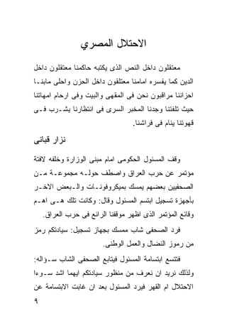 ‫ﺍﻻﺤﺘﻼل ﺍﻟﻤﺼﺭﻱ‬
‫ﻤﻌﺘﻘﻠﻭﻥ ﺩﺍﺨل ﺍﻟﻨﺹ ﺍﻟﺫﻯ ﻴﻜﺘﺒﻪ ﺤﺎﻜﻤﻨﺎ ﻤﻌﺘﻘﻠﻭﻥ ﺩﺍﺨل‬
‫ﺍﻟﺩﻴﻥ ﻜﻤﺎ ﻴﻔﺴﺭﻩ ﺍﻤﺎﻤﻨﺎ ﻤﻌﺘﻠﻘﻭﻥ ﺩﺍﺨل ﺍﻟﺤﺯﻥ ﻭﺍﺤﻠﻰ ﻤﺎﺒﻨـﺎ‬
‫ﺍﺤﺯﺍﻨﻨﺎ ﻤﺭﺍﻗﺒﻭﻥ ﻨﺤﻥ ﻓﻰ ﺍﻟﻤﻘﻬﻰ ﻭﺍﻟﺒﻴﺕ ﻭﻓﻰ ﺍﺭﺤﺎﻡ ﺍﻤﻬﺎﺘﻨﺎ‬
‫ﺤﻴﺙ ﺘﻠﻔﺘﻨﺎ ﻭﺠﺩﻨﺎ ﺍﻟﻤﺨﺒﺭ ﺍﻟﺴﺭﻯ ﻓﻰ ﺍﻨﺘﻅﺎﺭﻨﺎ ﻴﺸـﺭﺏ ﻓـﻰ‬
                                   ‫ﻗﻬﻭﺘﻨﺎ ﻴﻨﺎﻡ ﻓﻰ ﻓﺭﺍﺸﻨﺎ.‬

‫ﻨﺯﺍﺭ ﻗﺒﺎﻨﻰ‬

‫ﻭﻗﻑ ﺍﻟﻤﺴﺌﻭل ﺍﻟﺤﻜﻭﻤﻰ ﺍﻤﺎﻡ ﻤﺒﻨﻰ ﺍﻟﻭﺯﺍﺭﺓ ﻭﺨﻠﻔﻪ ﻻﻓﺘﺔ‬
‫ﻤﺅﺘﻤﺭ ﻋﻥ ﺤﺭﺏ ﺍﻟﻌﺭﺍﻕ ﻭﺍﺼﻁﻑ ﺤﻭﻟـﻪ ﻤﺠﻤﻭﻋـﺔ ﻤـﻥ‬
‫ﺍﻟﺼﺤﻔﻴﻴﻥ ﺒﻌﻀﻬﻡ ﻴﻤﺴﻙ ﺒﻤﻴﻜﺭﻭﻓﻭﻨـﺎﺕ ﻭﺍﻟـﺒﻌﺽ ﺍﻻﺨـﺭ‬
‫ﺒﺄﺠﻬﺯﺓ ﺘﺴﺠﻴل ﺍﺒﺘﺴﻡ ﺍﻟﻤﺴﺌﻭل ﻭﻗﺎل: ﻭﻜﺎﻨﺕ ﺘﻠﻙ ﻫـﻰ ﺍﻫـﻡ‬
    ‫ﻭﻗﺎﺌﻊ ﺍﻟﻤﺅﺘﻤﺭ ﺍﻟﺫﻯ ﺍﻅﻬﺭ ﻤﻭﻗﻔﻨﺎ ﺍﻟﺭﺍﺌﻊ ﻓﻰ ﺤﺭﺏ ﺍﻟﻌﺭﺍﻕ.‬
‫ﻓﺭﺩ ﺍﻟﺼﺤﻔﻰ ﺸﺎﺏ ﻤﻤﺴﻙ ﺒﺠﻬﺎﺯ ﺘﺴﺠﻴل: ﺴﻴﺎﺩﺘﻜﻡ ﺭﻤﺯ‬
                        ‫ﻤﻥ ﺭﻤﻭﺯ ﺍﻟﻨﻀﺎل ﻭﺍﻟﻌﻤل ﺍﻟﻭﻁﻨﻰ.‬
‫ﻓﺘﺘﺴﻊ ﺍﺒﺘﺴﺎﻤﺔ ﺍﻟﻤﺴﺌﻭل ﻓﻴﺘﺎﺒﻊ ﺍﻟﺼﺤﻔﻰ ﺍﻟﺸﺎﺏ ﺴـﺅﺍﻟﻪ:‬
‫ﻭﻟﺫﻟﻙ ﻨﺭﻴﺩ ﺍﻥ ﻨﻌﺭﻑ ﻤﻥ ﻤﻨﻅﻭﺭ ﺴﻴﺎﺩﺘﻜﻡ ﺍﻴﻬﻤﺎ ﺍﺸﺩ ﺴـﻭﺀﺍ‬
‫ﺍﻻﺤﺘﻼل ﺍﻡ ﺍﻟﻘﻬﺭ ﻓﻴﺭﺩ ﺍﻟﻤﺴﺌﻭل ﺒﻌﺩ ﺍﻥ ﻏﺎﺒﺕ ﺍﻻﺒﺘﺴﺎﻤﺔ ﻋﻥ‬
‫٩‬
 