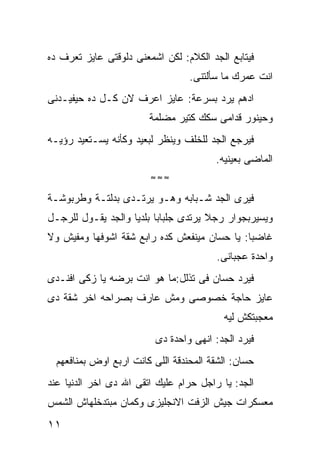 ‫ﻓﻴﺘﺎﺒﻊ ﺍﻟﺠﺩ ﺍﻟﻜﻼﻡ: ﻟﻜﻥ ﺍﺸﻤﻌﻨﻰ ﺩﻟﻭﻗﺘﻰ ﻋﺎﻴﺯ ﺘﻌﺭﻑ ﺩﻩ‬
                                  ‫ﺍﻨﺕ ﻋﻤﺭﻙ ﻤﺎ ﺴﺄﻟﺘﻨﻰ.‬
‫ﺍﺩﻫﻡ ﻴﺭﺩ ﺒﺴﺭﻋﺔ: ﻋﺎﻴﺯ ﺍﻋﺭﻑ ﻻﻥ ﻜـل ﺩﻩ ﺤﻴﻔﻴـﺩﻨﻰ‬
                        ‫ﻭﺤﻴﻨﻭﺭ ﻗﺩﺍﻤﻰ ﺴﻜﻙ ﻜﺘﻴﺭ ﻤﻀﻠﻤﺔ‬
‫ﻓﻴﺭﺠﻊ ﺍﻟﺠﺩ ﻟﻠﺨﻠﻑ ﻭﻴﻨﻅﺭ ﻟﺒﻌﻴﺩ ﻭﻜﺄﻨﻪ ﻴﺴـﺘﻌﻴﺩ ﺭﺅﻴـﻪ‬
                                        ‫ﺍﻟﻤﺎﻀﻰ ﺒﻌﻴﻨﻴﻪ.‬
                         ‫≈≈≈‬

‫ﻓﻴﺭﻯ ﺍﻟﺠﺩ ﺸـﺒﺎﺒﻪ ﻭﻫـﻭ ﻴﺭﺘـﺩﻯ ﺒﺩﻟﺘـﺔ ﻭﻁﺭﺒﻭﺸـﺔ‬
‫ﻭﻴﺴﻴﺭﺒﺠﻭﺍﺭ ﺭﺠﻼ ﻴﺭﺘﺩﻯ ﺠﻠﺒﺎﺒﺎ ﺒﻠﺩﻴﺎ ﻭﺍﻟﺠﺩ ﻴﻘـﻭل ﻟﻠﺭﺠـل‬
‫ﻏﺎﻀﺒﺎ: ﻴﺎ ﺤﺴﺎﻥ ﻤﻴﻨﻔﻌﺵ ﻜﺩﻩ ﺭﺍﺒﻊ ﺸﻘﺔ ﺍﺸﻭﻓﻬﺎ ﻭﻤﻔﻴﺵ ﻭﻻ‬
                                         ‫ﻭﺍﺤﺩﺓ ﻋﺠﺒﺎﻨﻰ.‬
‫ﻓﻴﺭﺩ ﺤﺴﺎﻥ ﻓﻰ ﺘﺫﻟل:ﻤﺎ ﻫﻭ ﺍﻨﺕ ﺒﺭﻀﻪ ﻴﺎ ﺯﻜﻰ ﺍﻓﻨـﺩﻯ‬
‫ﻋﺎﻴﺯ ﺤﺎﺠﺔ ﺨﺼﻭﺼﻰ ﻭﻤﺵ ﻋﺎﺭﻑ ﺒﺼﺭﺍﺤﻪ ﺍﺨﺭ ﺸﻘﺔ ﺩﻯ‬
                                          ‫ﻤﻌﺠﺒﺘﻜﺵ ﻟﻴﻪ‬
                          ‫ﻓﻴﺭﺩ ﺍﻟﺠﺩ: ﺍﻨﻬﻰ ﻭﺍﺤﺩﺓ ﺩﻯ‬
  ‫ﺤﺴﺎﻥ: ﺍﻟﺸﻘﺔ ﺍﻟﻤﺤﻨﺩﻗﺔ ﺍﻟﻠﻰ ﻜﺎﻨﺕ ﺍﺭﺒﻊ ﺍﻭﺽ ﺒﻤﻨﺎﻓﻌﻬﻡ‬
‫ﺍﻟﺠﺩ: ﻴﺎ ﺭﺍﺠل ﺤﺭﺍﻡ ﻋﻠﻴﻙ ﺍﺘﻘﻰ ﺍﷲ ﺩﻯ ﺍﺨﺭ ﺍﻟﺩﻨﻴﺎ ﻋﻨﺩ‬
‫ﻤﻌﺴﻜﺭﺍﺕ ﺠﻴﺵ ﺍﻟﺯﻓﺕ ﺍﻻﻨﺠﻠﻴﺯﻯ ﻭﻜﻤﺎﻥ ﻤﺒﺘﺩﺨﻠﻬﺎﺵ ﺍﻟﺸﻤﺱ‬
‫١١‬
 