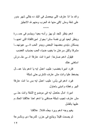 ‫ﻭﺍﷲ ﻤﺎ ﺍﻨﺎ ﻋﺎﺭﻑ ﺍﻟﻠﻰ ﺒﻴﺤﺼل ﻓﻰ ﺍﻟﺒﻠﺩ ﺩﻩ ﺒﻘﺎﻟﻰ ﺸﻬﺭ ﺒﺩﻭﺭ‬
     ‫ﻋﻠﻰ ﺸﻘﺔ ﻭﻤﺵ ﻻﻗﻰ ﻤﻨﻬﺎ ﷲ ﺍﻟﺤﺭﺏ ﻭﻤﻨﻬﻡ ﷲ ﺍﻻﻨﺠﻠﻴﺯ‬
                          ‫≈≈≈‬

‫ﺍﺩﻫﻡ ﻴﻨﻅﺭ ﻟﻠﺠﺩ ﺜﻡ ﻴﻬﺯ ﺭﺃﺴﻪ ﺒﻌﻴﺩﺍ ﻭﻴﺒﺘﺴﻡ ﻓﻰ ﺤﺴـﺭﺓ‬
‫ﻭﻴﻨﻅﺭ ﻟﺒﻌﻴﺩ ﻟﻴﺭﻯ ﻨﻔﺴﺔ ﺴﺎﺌﺭﺍ ﺒﺠﻭﺍﺭ ﺍﻤﻴﺭﺓﺍﻟﻔﺘﺎﺓ ﺍﻟﺘﻰ ﺍﺤﺒﻬـﺎ‬
‫ﻴﻤﺴﻜﺎﻥ ﺒﺎﻴﺩﻯ ﺒﻌﻀﻬﻤﺎ ﺍﻟﺒﻌﺽ ﻭﻴﺒﺩﻭ ﺍﻟﺤﺏ ﻓـﻰ ﻋﻴﻭﻨﻬﻤـﺎ‬
  ‫ﻤﺸﺭﻗﺎ ﻭﻟﻜﻥ ﺴﺭﻋﺎﻥ ﻤﺎ ﻴﻐﻴﺏ ﻀﻴﺎﺀ ﺍﻟﺤﺏ ﺒﻀﺒﺎﺏ ﺍﻟﻐﻀﺏ‬
‫ﻓﻴﻘﻭل ﺍﺩﻫﻡ ﺼﺎﺭﺨﺎ: ﺍﻤﻴﺭﺓ ﺍﻨﺕ ﻋﺎﺭﻓﺔ ﺍﻨـﻰ ﻤﻘـﺩﺭﺵ‬
                                             ‫ﺍﺴﺘﻐﻨﻰ ﻋﻨﻙ‬
‫ﻓﺘﺭﺩ ﺍﻤﻴﺭﺓ ﺒﻐﻀﺏ: ﻁﻴﺏ ﺍﻋﻤل ﺍﻴﻪ ﻴﺎ ﺍﺩﻫﻡ ﺒﺎﺒﺎ ﻋﻤـﺎل‬
           ‫ﻴﻀﻐﻁ ﻋﻠﻴﺎ ﻭﺍﻨﺕ ﻤﺵ ﻋﺎﺭﻑ ﺘﺸﺘﺭﻯ ﺤﺘﻰ ﺸﺒﻜﺔ‬
‫ﻓﻴﺭﺩ ﺍﺩﻫﻡ ﻓﻰ ﻴﺄﺱ: ﻁﻴﺏ ﺍﻋﻤل ﺍﻴﻪ ﺒﺱ ﻤﺎ ﺍﻨﺕ ﻋﺎﺭﻓﺔ‬
                                ‫ﺍﻟﺒﻴﺭ ﻭﻏﻁﺎﻩ ﻭﺍﺩﻴﻨﻰ ﺒﺎﺤﺎﻭل‬
‫ﺍﻤﻴﺭﺓ: ﺍﻤﺎل ﺤﺘﻌﻤل ﺍﻴﻪ ﻓﻰ ﻤﻭﻀﻭﻉ ﺍﻟﺸﻘﺔ ﻭﺍﻨﺕ ﺤﺘـﻰ‬
‫ﻤﺵ ﻋﺎﺭﻑ ﺘﺠﻴﺏ ﺸﺒﻜﺔ ﺼﺩﻗﻨﻰ ﻴﺎ ﺍﺩﻫﻡ ﺍﺤﻨﺎ ﻋﻼﻗﺘﻨﺎ ﺍﺘﺤﻜـﻡ‬
                                             ‫ﻋﻠﻴﻬﺎ ﺒﺎﻟﻔﺸل‬
               ‫ﻴﻐﻴﻡ ﻭﺠﻪ ﺍﺩﻫﻡ ﻭﻴﺭﺩ ﺒﺒﻁﺀ ﻗﺎﺌﻼ: ﻋﻼﻗﺘﻨﺎ‬
‫ﺜﻡ ﻴﺼﻤﺕ ﻗﻠﻴﻼ ﻭﻴﺘﺎﺒﻊ ﻓﻰ ﺤﺯﻥ: ﻟﻠﺩﺭﺠﺔ ﺩﻯ ﻭﺒﺎﻟﺴﺭﻋﺔ‬
‫٢١‬
 