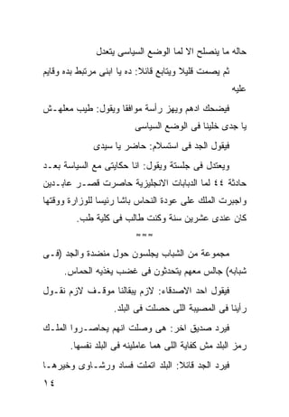 ‫ﺤﺎﻟﻪ ﻤﺎ ﻴﻨﺼﻠﺢ ﺍﻻ ﻟﻤﺎ ﺍﻟﻭﻀﻊ ﺍﻟﺴﻴﺎﺴﻰ ﻴﺘﻌﺩل‬
‫ﺜﻡ ﻴﺼﻤﺕ ﻗﻠﻴﻼ ﻭﻴﺘﺎﺒﻊ ﻗﺎﺌﻼ: ﺩﻩ ﻴﺎ ﺍﺒﻨﻰ ﻤﺭﺘﺒﻁ ﺒﺩﻩ ﻭﻗﺎﻴﻡ‬
                                                       ‫ﻋﻠﻴﻪ‬
‫ﻓﻴﻀﺤﻙ ﺍﺩﻫﻡ ﻭﻴﻬﺯ ﺭﺃﺴﺔ ﻤﻭﺍﻓﻘﺎ ﻭﻴﻘﻭل: ﻁﻴﺏ ﻤﻌﻠﻬـﺵ‬
                         ‫ﻴﺎ ﺠﺩﻯ ﺨﻠﻴﻨﺎ ﻓﻰ ﺍﻟﻭﻀﻊ ﺍﻟﺴﻴﺎﺴﻰ‬
              ‫ﻓﻴﻘﻭل ﺍﻟﺠﺩ ﻓﻰ ﺍﺴﺘﺴﻼﻡ: ﺤﺎﻀﺭ ﻴﺎ ﺴﻴﺩﻯ‬
‫ﻭﻴﻌﺘﺩل ﻓﻰ ﺠﻠﺴﺘﺔ ﻭﻴﻘﻭل: ﺍﻨﺎ ﺤﻜﺎﻴﺘﻰ ﻤﻊ ﺍﻟﺴﻴﺎﺴﺔ ﺒﻌـﺩ‬
‫ﺤﺎﺩﺜﺔ ٤٤ ﻟﻤﺎ ﺍﻟﺩﺒﺎﺒﺎﺕ ﺍﻻﻨﺠﻠﻴﺯﻴﺔ ﺤﺎﺼﺭﺕ ﻗﺼـﺭ ﻋﺎﺒـﺩﻴﻥ‬
‫ﻭﺍﺠﺒﺭﺕ ﺍﻟﻤﻠﻙ ﻋﻠﻰ ﻋﻭﺩﺓ ﺍﻟﻨﺤﺎﺱ ﺒﺎﺸﺎ ﺭﺌﻴﺴﺎ ﻟﻠﻭﺯﺍﺭﺓ ﻭﻭﻗﺘﻬﺎ‬
         ‫ﻜﺎﻥ ﻋﻨﺩﻯ ﻋﺸﺭﻴﻥ ﺴﻨﺔ ﻭﻜﻨﺕ ﻁﺎﻟﺏ ﻓﻰ ﻜﻠﻴﺔ ﻁﺏ.‬
                          ‫≈≈≈‬

‫ﻤﺠﻤﻭﻋﺔ ﻤﻥ ﺍﻟﺸﺒﺎﺏ ﻴﺠﻠﺴﻭﻥ ﺤﻭل ﻤﻨﻀﺩﺓ ﻭﺍﻟﺠﺩ )ﻓـﻰ‬
     ‫ﺸﺒﺎﺒﻪ( ﺠﺎﻟﺱ ﻤﻌﻬﻡ ﻴﺘﺤﺩﺜﻭﻥ ﻓﻰ ﻏﻀﺏ ﻴﻐﺫﻴﻪ ﺍﻟﺤﻤﺎﺱ.‬
‫ﻓﻴﻘﻭل ﺍﺤﺩ ﺍﻻﺼﺩﻗﺎﺀ: ﻻﺯﻡ ﻴﺒﻘﺎﻟﻨﺎ ﻤﻭﻗـﻑ ﻻﺯﻡ ﻨﻘـﻭل‬
                   ‫ﺭﺃﻴﻨﺎ ﻓﻰ ﺍﻟﻤﺼﻴﺒﺔ ﺍﻟﻠﻰ ﺤﺼﻠﺕ ﻓﻰ ﺍﻟﺒﻠﺩ.‬
‫ﻓﻴﺭﺩ ﺼﺩﻴﻕ ﺍﺨﺭ: ﻫﻰ ﻭﺼﻠﺕ ﺍﻨﻬﻡ ﻴﺤﺎﺼـﺭﻭﺍ ﺍﻟﻤﻠـﻙ‬
       ‫ﺭﻤﺯ ﺍﻟﺒﻠﺩ ﻤﺵ ﻜﻔﺎﻴﺔ ﺍﻟﻠﻰ ﻫﻤﺎ ﻋﺎﻤﻠﻴﻨﻪ ﻓﻰ ﺍﻟﺒﻠﺩ ﻨﻔﺴﻬﺎ.‬
‫ﻓﻴﺭﺩ ﺍﻟﺠﺩ ﻗﺎﺌﻼ: ﺍﻟﺒﻠﺩ ﺍﺘﻤﻠﺕ ﻓﺴﺎﺩ ﻭﺭﺸـﺎﻭﻯ ﻭﺨﻴﺭﻫـﺎ‬
‫٤١‬
 