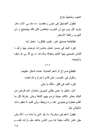 ‫ﺍﺘﻨﻬﺏ ﻭﺸﻌﺒﻬﺎ ﺠﺎﻉ.‬
‫ﻓﻴﻘﻭل ﺍﻟﺼﺩﻴﻕ ﻓﻰ ﺤﺯﻥ ﻭﻏﻀﺏ: ﺩﻩ ﺤﺘـﻰ ﺍﻻﺴـﻌﺎﺭ‬
‫ﺒﺘﺯﻴﺩ ﻜل ﻴﻭﻡ ﻤﻊ ﺍﻥ ﺍﻟﺤﺭﺏ ﺒﺘﺨﻠﺹ ﻟﻜﻥ ﻜﻠﻪ ﺒﻴﺘﺤﺠﺞ ﺒـﺎﻥ‬
                                  ‫ﺍﻟﺤﺭﺏ ﺭﺍﻓﻌﺔ ﺍﻻﺴﻌﺎﺭ.‬
         ‫ﻓﻴﻘﺎﻁﻌﺔ ﺼﺩﻴﻕ ﺍﺨﺭ: ﻁﻴﺏ ﺘﻔﺘﻜﺭﻭﺍ ﻨﻌﻤل ﺍﻴﻪ‬
‫ﻓﻴﺭﺩ ﺍﻟﺠﺩ ﻓﻰ ﺤﺴﻡ: ﻨﻌﻤل ﻤﻨﺸﻭﺭﺍﺕ ﻨﻭﺼل ﺒﻴﻬﺎ ﺭﺃﻴﻨـﺎ‬
‫ﻟﻠﻨﺎﺱ ﻨﺼﺤﻰ ﺒﻴﻬﺎ ﺍﻟﻨﺎﻴﻡ ﻭﻨﻔﻭﻗﻪ ﻭﻨﻘـﻑ ﻤـﻊ ﺍﻟﻠـﻰ ﺨـﺎﻴﻑ‬
                                               ‫ﻭﻨﺸﺠﻌﻪ.‬
                        ‫≈≈≈‬

     ‫ﻓﻴﻘﻁﻊ ﺼﺭﺍﺥ ﺃﻡ ﺍﺩﻫﻡ ﺍﻟﺤﺩﻴﺙ ﻋﻨﺩﻤﺎ ﺘﺩﺨل ﻋﻠﻴﻬﻤﺎ.‬
        ‫ﻭﺘﻘﻭل ﻓﻰ ﻏﻀﺏ: ﻤﺵ ﻗﺎﺩﺭﺓ ﺤﺭﺍﻡ ﻭﺍﷲ ﺘﻌﺒﺕ‬
                     ‫ﻓﻴﺭﺩ ﺍﻟﺠﺩ ﻓﻰ ﻗﻠﻕ: ﻤﺎﻟﻙ ﻴﺎ ﺒﻨﺘﻰ‬
‫ﺍﻤل: ﺘﺨﻴل ﻴﺎ ﻋﻤﻰ ﺒﻘﺎﻟﻰ ﺸﻬﺭﻴﻥ ﺒﺎﺤﺎﻭل ﺍﺨﺩ ﻗﺭﺽ ﻤﻥ‬
‫ﺍﻟﺒﻨﻙ ﺒﻌﺸﺭ ﺘﻼﻑ ﺠﻨﻴﺔ ﻨﺭﻤﻡ ﺒﻴﻬﻡ ﺍﻟﺸﻘﺔ ﻭﻤﺵ ﻋﺎﺭﻓﺔ ﻜل ﻤﺎ‬
‫ﺍﺘﻘﺩﻡ ﺨﻁﻭﺓ ﻴﺭﺠﻌﻭﻨﻰ ﻋﺸـﺭﺓ ﻭﻴﺤﻁـﻭﻟﻰ ﻜﻤﻴـﺔ ﺘﻌﻘﻴـﺩﺍﺕ‬
                                            ‫ﻤﺎﻟﻬﺎﺵ ﺤل‬
‫ﻓﻴﻘﻭل ﺍﺩﻫﻡ ﻓﻰ ﺴﺨﺭﻴﺔ: ﻤﺎ ﻫﻭ ﺍﻨﺘﻰ ﻴﺎ ﻤﺎﻤﺎ ﻤـﺎ ﻟﻜـﻴﺵ‬
‫ﺤﻕ ﻋﺸﺭ ﺘﻼﻑ ﺠﻨﻴﺔ ﺍﻴﻪ ﺒﺱ ﺍﻟﻨﺎﺱ ﺒﺘﺎﺨﺩ ﻤﻠﻴـﺎﺭﺍﺕ ﺘﻘﺴـﻡ‬
‫٥١‬
 