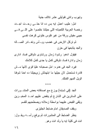 ‫ﻭﺘﻬﺭﺏ ﻭﺍﻨﺘﻰ ﺘﻘﻭﻟﻴﻠﻰ ﻋﺸﺭ ﺘﻼﻑ ﺠﻨﻴﺔ‬
‫ﺍﻤل: ﻁﻴﺏ ﺍﻋﻤل ﺍﻴﻪ ﺒﺱ ﺩﻩ ﺍﻨﺎ ﺤﺘـﻰ ﺭﺤـﺕ ﺍﺠـﺩﺩ‬
‫ﺭﺨﺼﺔ ﺍﻟﻌﺭﺒﻴﺔ ﺍﻟﻜﺤﻴﺎﻨﻪ ﺍﻟﻠﻰ ﺤﻴﻠﺘﻨﺎ ﺨﻠﺼﻭﺍ ﻋﻠﻰ ﺍﻟﻠـﻰ ﻓـﻰ‬
      ‫ﺠﻴﺒﻰ ﻤﻔﻴﺵ ﻭﺭﻗﺔ ﻤﻥ ﻏﻴﺭ ﻓﻠﻭﺱ ﺨﻠﻭﻨﻰ ﻜﺭﻫﺕ ﻨﻔﺴﻰ‬
‫ﺜﻡ ﺘﺭﻜل ﺍﻻﺭﺽ ﻓﻰ ﻏﻀﺏ ﻭﻴـﺄﺱ ﻭﺘﻐـﺎﺩﺭ ﺍﻟﺼـﺎﻟﻪ‬
                                  ‫ﻭﺍﻟﺠﺩ ﻴﺘﺎﺒﻌﻬﺎ ﻓﻰ ﺤﺯﻥ‬
‫ﻓﻴﻘﻭل ﺍﺩﻫﻡ: ﺭﺸﻭﺓ ﺯﻤﺎﻥ ﻭﺭﺸﺎﻭﻯ ﺩﻟﻭﻗﺘﻰ ﻓﺴﺎﺩ ﺍﺩﺍﺭﻯ‬
        ‫ﺯﻤﺎﻥ ﻭﺍﺩﺍﺭﺓ ﻓﺴﺎﺩ ﺩﻟﻭﻗﺘﻰ ﻜﻤل ﻴﺎ ﺠﺩﻯ ﻜﻤل ﻜﻼﻤﻙ‬
‫ﻓﻴﺭﺩ ﺍﻟﺠﺩ ﻓﻰ ﻫﺩﻭﺀ: ﺍﻤل ﺼﻌﺒﺎﻨﻪ ﻋﻠﻴﺎ ﻗﻭﻯ ﻻﻨﻬﺎ ﻤـﺵ‬
‫ﻗﺎﺩﺭﺓ ﺘﺴﺘﺤﻤل ﻻﻥ ﺠﻴﻠﻬﺎ ﻤﺎ ﺍﺒﺘﻬﺩﻟﺵ ﺯﻯﺠﻴﻠﻨﺎ ﺩﻩ ﺍﺤﻨﺎ ﺸﻭﻓﻨﺎ‬
                                     ‫ﺍﻟﻭﻴل ﺍﻟﻤﻬﻡ ﺍﻜﻤﻠﻙ.‬
                        ‫≈≈≈‬

‫ﺍﻟﺠﺩ )ﻓﻰ ﺸﺒﺎﺒﻪ( ﻴﻭﺯﻉ ﻤﻊ ﺍﺼﺩﻗﺎﺌﻪ ﺒﻌﺽ ﺍﻟﻤﻨﺸـﻭﺭﺍﺕ‬
‫ﻋﻠﻰ ﺍﻟﺴﺎﺌﺭﻴﻥ ﻓﻰ ﺍﻟﺸﺎﺭﻉ ﺜﻡ ﻴﻨﻘﺽ ﻋﻠﻴﻬﻡ ﺍﺤـﺩ ﺍﻟﻤﺨﺒـﺭﻴﻥ‬
     ‫ﻭﻴﻠﻘﻰ ﺍﻟﻘﺒﺽ ﻋﻠﻴﻬﻤﺎ ﺒﻭﺍﺴﻁﺔ ﺯﻤﻼﺌﻪ ﻭﻴﺼﻁﺤﺒﻬﻡ ﻟﻠﻘﺴﻡ‬
                 ‫ﻭﻴﻘﻑ ﺍﻟﺼﺩﻴﻘﺎﻥ ﺍﻤﺎﻡ ﻀﺎﺒﻁ ﺍﻨﺠﻠﻴﺯﻯ‬
‫ﻴﻨﻅﺭ ﺍﻟﻀﺎﺒﻁ ﺍﻟﻰ ﺍﻟﻤﻨﺸﻭﺭﺍﺕ ﺜﻡ ﻴﺭﻓﻊ ﺭﺃﺴـﻪ ﻭﻴﻘـﻭل:‬
                        ‫ﺍﻨﺕ ﻓﻰ ﻜﻠﻴﺔ ﺍﻴﻪ ﻴﺎ ﻭﻟﺩ ﺍﻨﺕ ﻭﻫﻭ.‬
‫٦١‬
 