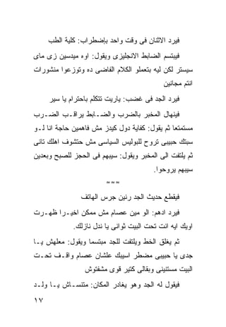 ‫ﻓﻴﺭﺩ ﺍﻻﺜﻨﺎﻥ ﻓﻰ ﻭﻗﺕ ﻭﺍﺤﺩ ﺒﺈﻀﻁﺭﺍﺏ: ﻜﻠﻴﺔ ﺍﻟﻁﺏ‬
‫ﻓﻴﺒﺘﺴﻡ ﺍﻟﻀﺎﺒﻁ ﺍﻻﻨﺠﻠﻴﺯﻯ ﻭﻴﻘﻭل: ﺍﻭﻩ ﻤﻴﺩﺴﻴﻥ ﺯﻯ ﻤﺎﻯ‬
‫ﺴﻴﺴﺘﺭ ﻟﻜﻥ ﻟﻴﻪ ﺒﺘﻌﻤﻠﻭ ﺍﻟﻜﻼﻡ ﺍﻟﻔﺎﻀﻰ ﺩﻩ ﻭﺘﻭﺯﻋﻭﺍ ﻤﻨﺸﻭﺭﺍﺕ‬
                                            ‫ﺍﻨﺘﻡ ﻤﺠﺎﻨﻴﻥ‬
     ‫ﻓﻴﺭﺩ ﺍﻟﺠﺩ ﻓﻰ ﻏﻀﺏ: ﻴﺎﺭﻴﺕ ﺘﺘﻜﻠﻡ ﺒﺎﺤﺘﺭﺍﻡ ﻴﺎ ﺴﻴﺭ‬
‫ﻓﻴﻨﻬﺎل ﺍﻟﻤﺨﺒﺭ ﺒﺎﻟﻀﺭﺏ ﻭﺍﻟﻀـﺎﺒﻁ ﻴﺭﺍﻗـﺏ ﺍﻟﻀـﺭﺏ‬
‫ﻤﺴﺘﻤﺘﻌﺎ ﺜﻡ ﻴﻘﻭل: ﻜﻔﺎﻴﺔ ﺩﻭل ﻜﻴﺩﺯ ﻤﺵ ﻓﺎﻫﻤﻴﻥ ﺤﺎﺠﺔ ﺍﻨﺎ ﻟـﻭ‬
‫ﺴﺒﺘﻙ ﺤﺒﻴﺒﻰ ﺘﺭﻭﺡ ﻟﻠﺒﻭﻟﻴﺱ ﺍﻟﺴﻴﺎﺴﻰ ﻤﺵ ﺤﺘﺸﻭﻑ ﺍﻫﻠﻙ ﺘﺎﻨﻰ‬
‫ﺜﻡ ﻴﻠﺘﻔﺕ ﺍﻟﻰ ﺍﻟﻤﺨﺒﺭ ﻭﻴﻘﻭل: ﺴﻴﺒﻬﻡ ﻓﻰ ﺍﻟﺤﺠﺯ ﻟﻠﺼﺒﺢ ﻭﺒﻌﺩﻴﻥ‬
                                         ‫ﺴﻴﺒﻬﻡ ﻴﺭﻭﺤﻭﺍ.‬
                        ‫≈≈≈‬

                ‫ﻓﻴﻘﻁﻊ ﺤﺩﻴﺙ ﺍﻟﺠﺩ ﺭﻨﻴﻥ ﺠﺭﺱ ﺍﻟﻬﺎﺘﻑ‬
‫ﻓﻴﺭﺩ ﺍﺩﻫﻡ: ﺍﻟﻭ ﻤﻴﻥ ﻋﺼﺎﻡ ﻤﺵ ﻤﻤﻜﻥ ﺍﺨﻴـﺭﺍ ﻅﻬـﺭﺕ‬
             ‫ﺍﻭﻴﻙ ﺍﻴﻪ ﺍﻨﺕ ﺘﺤﺕ ﺍﻟﺒﻴﺕ ﺜﻭﺍﻨﻰ ﻴﺎ ﻨﺩل ﻨﺎﺯﻟﻙ.‬
‫ﺜﻡ ﻴﻐﻠﻕ ﺍﻟﺨﻁ ﻭﻴﻠﺘﻔﺕ ﻟﻠﺠﺩ ﻤﺒﺘﺴﻤﺎ ﻭﻴﻘﻭل: ﻤﻌﻠﻬﺵ ﻴـﺎ‬
‫ﺠﺩﻯ ﻴﺎ ﺤﺒﻴﺒﻰ ﻤﻀﻁﺭ ﺍﺴﻴﺒﻙ ﻋﻠﺸﺎﻥ ﻋﺼﺎﻡ ﻭﺍﻗـﻑ ﺘﺤـﺕ‬
                 ‫ﺍﻟﺒﻴﺕ ﻤﺴﺘﻨﻴﻨﻰ ﻭﺒﻘﺎﻟﻰ ﻜﺘﻴﺭ ﻗﻭﻯ ﻤﺸﻔﺘﻭﺵ‬
‫ﻓﻴﻘﻭل ﻟﻪ ﺍﻟﺠﺩ ﻭﻫﻭ ﻴﻐﺎﺩﺭ ﺍﻟﻤﻜﺎﻥ: ﻤﺘﻨﺴـﺎﺵ ﻴـﺎ ﻭﻟـﺩ‬
‫٧١‬
 