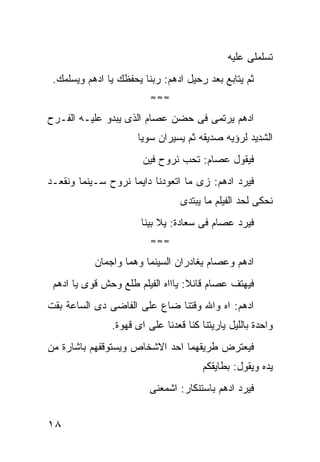 ‫ﺘﺴﻠﻤﻠﻰ ﻋﻠﻴﻪ‬
 ‫ﺜﻡ ﻴﺘﺎﺒﻊ ﺒﻌﺩ ﺭﺤﻴل ﺍﺩﻫﻡ: ﺭﺒﻨﺎ ﻴﺤﻔﻅﻙ ﻴﺎ ﺍﺩﻫﻡ ﻭﻴﺴﻠﻤﻙ.‬
                         ‫≈≈≈‬

‫ﺍﺩﻫﻡ ﻴﺭﺘﻤﻰ ﻓﻰ ﺤﻀﻥ ﻋﺼﺎﻡ ﺍﻟﺫﻯ ﻴﺒﺩﻭ ﻋﻠﻴـﻪ ﺍﻟﻔـﺭﺡ‬
                      ‫ﺍﻟﺸﺩﻴﺩ ﻟﺭﺅﻴﻪ ﺼﺩﻴﻘﻪ ﺜﻡ ﻴﺴﻴﺭﺍﻥ ﺴﻭﻴﺎ‬
                       ‫ﻓﻴﻘﻭل ﻋﺼﺎﻡ: ﺘﺤﺏ ﻨﺭﻭﺡ ﻓﻴﻥ‬
‫ﻓﻴﺭﺩ ﺍﺩﻫﻡ: ﺯﻯ ﻤﺎ ﺍﺘﻌﻭﺩﻨﺎ ﺩﺍﻴﻤﺎ ﻨﺭﻭﺡ ﺴـﻴﻨﻤﺎ ﻭﻨﻘﻌـﺩ‬
                                 ‫ﻨﺤﻜﻰ ﻟﺤﺩ ﺍﻟﻔﻴﻠﻡ ﻤﺎ ﻴﺒﺘﺩﻯ‬
                       ‫ﻓﻴﺭﺩ ﻋﺼﺎﻡ ﻓﻰ ﺴﻌﺎﺩﺓ: ﻴﻼ ﺒﻴﻨﺎ‬
                         ‫≈≈≈‬

           ‫ﺍﺩﻫﻡ ﻭﻋﺼﺎﻡ ﻴﻐﺎﺩﺭﺍﻥ ﺍﻟﺴﻴﻨﻤﺎ ﻭﻫﻤﺎ ﻭﺍﺠﻤﺎﻥ‬
 ‫ﻓﻴﻬﺘﻑ ﻋﺼﺎﻡ ﻗﺎﺌﻼ: ﻴﺎﺍﺍﻩ ﺍﻟﻔﻴﻠﻡ ﻁﻠﻊ ﻭﺤﺵ ﻗﻭﻯ ﻴﺎ ﺍﺩﻫﻡ‬
‫ﺍﺩﻫﻡ: ﺍﻩ ﻭﺍﷲ ﻭﻗﺘﻨﺎ ﻀﺎﻉ ﻋﻠﻰ ﺍﻟﻔﺎﻀﻰ ﺩﻯ ﺍﻟﺴﺎﻋﺔ ﺒﻘﺕ‬
               ‫ﻭﺍﺤﺩﺓ ﺒﺎﻟﻠﻴل ﻴﺎﺭﻴﺘﻨﺎ ﻜﻨﺎ ﻗﻌﺩﻨﺎ ﻋﻠﻰ ﺍﻯ ﻗﻬﻭﺓ.‬
‫ﻓﻴﻌﺘﺭﺽ ﻁﺭﻴﻘﻬﻤﺎ ﺍﺤﺩ ﺍﻻﺸﺨﺎﺹ ﻭﻴﺴﺘﻭﻗﻔﻬﻡ ﺒﺎﺸﺎﺭﺓ ﻤﻥ‬
                                       ‫ﻴﺩﻩ ﻭﻴﻘﻭل: ﺒﻁﺎﻴﻘﻜﻡ‬
                         ‫ﻓﻴﺭﺩ ﺍﺩﻫﻡ ﺒﺎﺴﺘﻨﻜﺎﺭ: ﺍﺸﻤﻌﻨﻰ‬


‫٨١‬
 