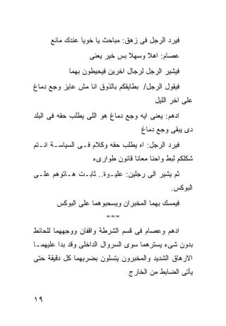 ‫ﻓﻴﺭﺩ ﺍﻟﺭﺠل ﻓﻰ ﺯﻫﻕ: ﻤﺒﺎﺤﺙ ﻴﺎ ﺨﻭﻴﺎ ﻋﻨﺩﻙ ﻤﺎﻨﻊ‬
                  ‫ﻋﺼﺎﻡ: ﺍﻫﻼ ﻭﺴﻬﻼ ﺒﺱ ﺨﻴﺭ ﻴﻌﻨﻰ‬
           ‫ﻓﻴﺸﻴﺭ ﺍﻟﺭﺠل ﻟﺭﺠﺎل ﺍﺨﺭﻴﻥ ﻓﻴﺤﻴﻁﻭﻥ ﺒﻬﻤﺎ‬
‫ﻓﻴﻘﻭل ﺍﻟﺭﺠل/ ﺒﻁﺎﻴﻘﻜﻡ ﺒﺎﻟﺫﻭﻕ ﺍﻨﺎ ﻤﺵ ﻋﺎﻴﺯ ﻭﺠﻊ ﺩﻤﺎﻍ‬
                                        ‫ﻋﻠﻰ ﺍﺨﺭ ﺍﻟﻠﻴل‬
‫ﺍﺩﻫﻡ: ﻴﻌﻨﻰ ﺍﻴﻪ ﻭﺠﻊ ﺩﻤﺎﻍ ﻫﻭ ﺍﻟﻠﻰ ﻴﻁﻠﺏ ﺤﻘﻪ ﻓﻰ ﺍﻟﺒﻠﺩ‬
                                    ‫ﺩﻯ ﻴﺒﻘﻰ ﻭﺠﻊ ﺩﻤﺎﻍ‬
‫ﻓﻴﺭﺩ ﺍﻟﺭﺠل: ﺍﻩ ﻴﻁﻠﺏ ﺤﻘﻪ ﻭﻜﻼﻡ ﻓـﻰ ﺍﻟﺴﻴﺎﺴـﺔ ﺍﻨـﺘﻡ‬
                   ‫ﺸﻜﻠﻜﻡ ﻟﺒﻁ ﻭﺍﺤﻨﺎ ﻤﻌﺎﻨﺎ ﻗﺎﻨﻭﻥ ﻁﻭﺍﺭﻯﺀ‬
‫ﺜﻡ ﻴﺸﻴﺭ ﺍﻟﻰ ﺭﺠﻠﻴﻥ: ﻋﻠﻴـﻭﺓ.. ﺜﺎﺒـﺕ ﻫـﺎﺘﻭﻫﻡ ﻋﻠـﻰ‬
                                              ‫ﺍﻟﺒﻭﻜﺱ.‬
       ‫ﻓﻴﻤﺴﻙ ﺒﻬﻤﺎ ﺍﻟﻤﺨﺒﺭﺍﻥ ﻭﻴﺴﺤﺒﻭﻫﻤﺎ ﻋﻠﻰ ﺍﻟﺒﻭﻜﺱ‬
                        ‫≈≈≈‬

‫ﺍﺩﻫﻡ ﻭﻋﺼﺎﻡ ﻓﻰ ﻗﺴﻡ ﺍﻟﺸﺭﻁﺔ ﻭﺍﻗﻔﺎﻥ ﻭﻭﺠﻬﻬﻤﺎ ﻟﻠﺤﺎﺌﻁ‬
‫ﺒﺩﻭﻥ ﺸﻰﺀ ﻴﺴﺘﺭﻫﻤﺎ ﺴﻭﻯ ﺍﻟﺴﺭﻭﺍل ﺍﻟﺩﺍﺨﻠﻰ ﻭﻗﺩ ﺒﺩﺍ ﻋﻠﻴﻬﻤـﺎ‬
‫ﺍﻻﺭﻫﺎﻕ ﺍﻟﺸﺩﻴﺩ ﻭﺍﻟﻤﺨﺒﺭﻭﻥ ﻴﺘﺴﻠﻭﻥ ﺒﻀﺭﺒﻬﻤﺎ ﻜل ﺩﻗﻴﻘﺔ ﺤﺘﻰ‬
                                ‫ﻴﺄﺘﻰ ﺍﻟﻀﺎﺒﻁ ﻤﻥ ﺍﻟﺨﺎﺭﺝ‬


‫٩١‬
 