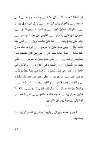 ‫ﻭﺍﺩ ﻴﻌـﻭﻡ ﻋﻠـﻰ ﻜـل‬         ‫…‬    ‫ﻟﻤﺎ ﺸﺎﻓﻨﺎ ﺸﻌﺏ ﺴﺎﻜﺕ. ﻜل ﻋﺸﺎﻨﺎ‬
‫ﻴﻨﺯل ﺍﻯ ﺴﻭﻕ ﻴﻬـﺯ‬          ‫……‬   ‫ﻭﺍﻟﻌﻭﺍﻡ ﻴﺒﻘﻰ ﺍﺒﻥ ﻋﺯ‬    ‫……‬       ‫ﻤﻭﺠﻪ‬
‫……‬     ‫ﻭﺒﺎﻟﻨﻔﻭﺫ ﻓﻠـﻭﺱ ﺘﻨـﺯ‬       ‫……‬   ‫ﻋﺎﻟﺭﻗﺎﺏ ﺴﻜﻴﻥ ﺘﺠﺯ‬          ‫……‬

‫……‬     ‫ﺍﻟﻔﻠﻭﺱ ﻤﻥ ﻋﻨـﺩ ﺠـﺩﻭ‬        ‫……‬      ‫ﺍﻟﻔﻠﻭﺱ ﺩﻯ ﻤﻨﻴﻥ ﻴﺎ ﻟﻭﻟﻭ‬
‫ﺘﺒﻘﻰ ﻟﻴﻠﺔ‬   ‫……‬    ‫ﻟﻤﺎ ﻜﺎﻥ ﻴﻜﺴﺏ ﺭﻴﺎل‬       ‫……‬   ‫ﺠﺩﻭ ﻜﺎﻥ ﺒﻴﺎﻉ ﺒﻠﻴﻠﺔ‬
‫ﺍﻴﻭﺓ ﺠـﺕ ﻤـﻥ‬         ‫……‬   ‫ﻴﺒﻘﻰ ﺠﺕ ﻤﻨﻴﻥ ﻴﺎ ﺠﻭﺠﻭ‬        ‫…‬   ‫ﺒﺎﻟﻑ ﻟﻴﻠﺔ‬
‫ﺒﺱ ﻋﺯ ﻜﺎﻥ ﻤﻘﺸﻑ ﻤـﺎ‬          ‫…‬    ‫ﺍﺼل ﻤﺎﻤﺎ ﺒﻨﺕ ﻋﺯ‬      ‫…‬    ‫ﻋﻨﺩ ﻤﺎﻤﺎ‬
‫ﻴﺒﻘﻰ‬   ‫……‬   ‫ﻴﺒﻘﻰ ﺠﺕ ﻤﻨﻴﻥ ﻴﺎ ﺠﻭﺠﻭ‬          ‫……‬   ‫ﻴﺴﺎﻭﻴﺵ ﺍﺭﺩﺏ ﺭﺯ‬
‫ﻭﺍﻻﺩﺍﺭﺓ ﻓﻰ‬      ‫……‬    ‫ﻭﺍﻟﺘﺠﺎﺭﺓ ﻓﻰ ﺍﻻﺩﺍﺭﺓ‬      ‫……‬   ‫ﺠﺕ ﻤﻥ ﺍﻟﺘﺠﺎﺭﺓ‬
‫…‬   ‫ﺍﻨﻤﺎ ﻫﻰ ﺤﺒﺔ ﺤﻅـﻭﻅ‬        ‫…‬   ‫ﺒﺱ ﻫﻰ ﻤﺵ ﺸﻁﺎﺭﺓ‬           ‫…‬   ‫ﺍﻟﻌﺒﺎﺭﺓ‬
‫ﻴﺒﻘﻰ ﺠﺕ ﻤﻥ ﻋﻨﺩ ﺒﺎﺒﺎ ﺒﺎﻟﻨﻔﻭﺫ‬       ‫…‬   ‫ﺒﺭﻀﻭ ﺠﺕ ﻤﻨﻴﻥ ﻴﺎ ﺠﻭﺠﻭ‬
‫ﻭﺍﻟﻨﻔﻭﺫ ﺒﻴﺠﻴـﺏ ﻏـﻼﻭﺓ …..:.‬            ‫…‬   ‫ﻭﺍﻟﻨﻔﻭﺫ ﺒﻴﺠﻴﺏ ﻓﻠﻭﺱ‬      ‫…‬

‫ﻭﺍﻟﻐـﻼ‬      ‫…‬   ‫ﻋﺎﻟﺭﻗﺎﺏ ﺘﻨﺯل ﺘـﺩﻭﺱ‬        ‫…‬   ‫ﻭﺍﻟﻐﻼ ﺠﺯﻤﺔ ﻋﺴﺎﻜﺭ‬
‫ﺍﻩ ﻴـﺎ ﻤﺼـﺭ‬       ‫…‬   ‫ﺤﺎﺠﺔ ﻁﺎﺒﻘﺔ ﻋﺎﻟﻨﻔﻭﺱ‬       ‫…‬   ‫ﻗﺎﻨﻭﻥ ﻁﻭﺍﺭﻯﺀ‬
                                ‫ﻤﺭﺓ ﻴﻭﻡ ﺍﺒﻥ ﺍﻟﺘﻴﻭﺱ.‬    ‫…‬   ‫ﻟﻭﺘﺸﻴﻠﻰ‬
                                ‫≈≈≈‬

‫ﺍﺩﻫﻡ ﻭﻋﺼﺎﻡ ﻴﺠﺭﺍﻥ ﺭﺠﻠﻴﻬﻤﺎ ﻟﻴﻐﺎﺩﺭﺍﻥ ﺍﻟﻘﺴﻡ ﺜﻡ ﻴﻭﺩﻋـﺎ‬
                                                           ‫ﺒﻌﻀﻬﻤﺎ‬


‫١٢‬
 