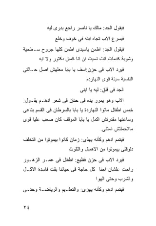 ‫ﻓﻴﻘﻭل ﺍﻟﺠﺩ: ﻤﺎﻟﻙ ﻴﺎ ﻨﺎﺼﺭ ﺭﺍﺠﻊ ﺒﺩﺭﻯ ﻟﻴﻪ‬
                ‫ﻓﻴﺴﺭﻉ ﺍﻻﺏ ﺘﺠﺎﻩ ﺍﺒﻨﻪ ﻓﻰ ﺨﻭﻑ ﻭﺨﻠﻊ‬
‫ﻓﻴﻘﻭل ﺍﻟﺠﺩ: ﺍﻁﻤﻥ ﻴﺎﺴﻴﺩﻯ ﺍﻁﻤﻥ ﻜﻠﻬﺎ ﺠﺭﻭﺡ ﺴـﻁﺤﻴﺔ‬
        ‫ﻭﺸﻭﻴﺔ ﻜﺩﻤﺎﺕ ﺍﻨﺕ ﻨﺴﻴﺕ ﺍﻥ ﺍﻨﺎ ﻜﻤﺎﻥ ﺩﻜﺘﻭﺭ ﻭﻻ ﺍﻴﻪ‬
‫ﻓﻴﺭﺩ ﺍﻻﺏ ﻓﻰ ﺤﺯﻥ:ﺍﺴﻑ ﻴﺎ ﺒﺎﺒﺎ ﻤﻌﻠﻬﺵ ﺍﺼل ﺤـﺎﻟﺘﻰ‬
                                ‫ﺍﻟﻨﻔﺴﻴﺔ ﺴﻴﺌﺔ ﻗﻭﻯ ﺍﻟﻨﻬﺎﺭﺩﻩ‬
                            ‫ﺍﻟﺠﺩ ﻓﻰ ﻗﻠﻕ: ﻟﻴﻪ ﻴﺎ ﺍﺒﻨﻰ‬
‫ﺍﻻﺏ ﻭﻫﻭ ﻴﻤﺭﺭ ﻴﺩﻩ ﻓﻰ ﺤﻨﺎﻥ ﻓﻰ ﺸﻌﺭ ﺍﺩﻫـﻡ ﻴﻘـﻭل:‬
‫ﺨﻤﺱ ﺍﻁﻔﺎل ﻤﺎﺘﻭﺍ ﺍﻟﻨﻬﺎﺭﺩﺓ ﻴﺎ ﺒﺎﺒﺎ ﺒﺎﻟﺴﺭﻁﺎﻥ ﻓﻰ ﺍﻟﻘﺴﻡ ﺒﺘﺎﻋﻰ‬
‫ﻭﺴﺎﻋﺘﻬﺎ ﻤﻘﺩﺭﺘﺵ ﺍﻜﻤل ﻴﺎ ﺒﺎﺒﺎ ﺍﻟﻤﻭﻗﻑ ﻜﺎﻥ ﺼﻌﺏ ﻋﻠﻴﺎ ﻗﻭﻯ‬
                                       ‫ﻤﺎﺍﺘﺤﻤﻠﺘﺵ ﺍﺴﺘﻨﻰ.‬
‫ﻓﻴﺘﻤﻡ ﺍﺩﻫﻡ ﻭﻜﺄﻨﻪ ﻴﻬﺫﻯ: ﺯﻤﺎﻥ ﻜﺎﻨﻭﺍ ﺒﻴﻤﻭﺘﻭﺍ ﻤﻥ ﺍﻟﺘﺨﻠﻑ‬
                       ‫ﺩﻟﻭﻗﺘﻰ ﺒﻴﻤﻭﺘﻭﺍ ﻤﻥ ﺍﻻﻫﻤﺎل ﻭﺍﻟﺘﻠﻭﺙ‬
‫ﻓﻴﺭﺩ ﺍﻻﺏ ﻓﻰ ﺤﺯﻥ ﻓﻅﻴﻊ: ﺍﻁﻔﺎل ﻓﻰ ﻋﻤـﺭ ﺍﻟﺯﻫـﻭﺭ‬
‫ﺭﺍﺤﺕ ﻋﻠﺸﺎﻥ ﺍﺤﻨﺎ ﻜل ﺤﺎﺠﺔ ﻓﻰ ﺤﻴﺎﺘﻨﺎ ﺒﻘﺕ ﻓﺎﺴﺩﺓ ﺍﻻﻜـل‬
                                     ‫ﻭﺍﻟﺸﺭﺏ ﻭﺤﺘﻰ ﺍﻟﻬﻭﺍ‬
‫ﻓﻴﺘﻤﻡ ﺍﺩﻫﻡ ﻭﻜﺄﻨﻪ ﻴﻬﺯﻯ: ﻭﺍﻟﺘﻌﻠـﻴﻡ ﻭﺍﻟﺭﻴﺎﻀـﺔ ﻭﺤﺘـﻰ‬


‫٤٢‬
 