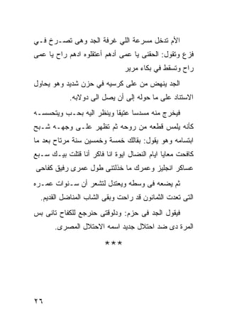 ‫ﺍﻷﻡ ﺘﺩﺨل ﻤﺴﺭﻋﺔ ﺍﻟﻠﻲ ﻏﺭﻓﺔ ﺍﻟﺠﺩ ﻭﻫﻰ ﺘﺼـﺭﺥ ﻓـﻲ‬
‫ﻓﺯﻉ ﻭﺘﻘﻭل: ﺍﻟﺤﻘﻨﻰ ﻴﺎ ﻋﻤﻰ ﺃﺩﻫﻡ ﺃﻋﺘﻘﻠﻭﻩ ﺍﺩﻫﻡ ﺭﺍﺡ ﻴﺎ ﻋﻤﻰ‬
                               ‫ﺭﺍﺡ ﻭﺘﺴﻘﻁ ﻓﻲ ﺒﻜﺎﺀ ﻤﺭﻴﺭ‬
‫ﺍﻟﺠﺩ ﻴﻨﻬﺽ ﻤﻥ ﻋﻠﻰ ﻜﺭﺴﻴﻪ ﻓﻲ ﺤﺯﻥ ﺸﺩﻴﺩ ﻭﻫﻭ ﻴﺤﺎﻭل‬
            ‫ﺍﻻﺴﺘﻨﺎﺩ ﻋﻠﻰ ﻤﺎ ﺤﻭﻟﻪ ﺇﻟﻰ ﺃﻥ ﻴﺼل ﺍﻟﻰ ﺩﻭﻻﺒﻪ.‬
‫ﻓﻴﺨﺭﺝ ﻤﻨﻪ ﻤﺴﺩﺴﺎ ﻋﺘﻴﻘﺎ ﻭﻴﻨﻅﺭ ﺍﻟﻴﻪ ﺒﺤـﺏ ﻭﻴﺘﺤﺴﺴـﻪ‬
‫ﻜﺄﻨﻪ ﻴﻠﻤﺱ ﻗﻁﻌﻪ ﻤﻥ ﺭﻭﺤﻪ ﺜﻡ ﺘﻅﻬﺭ ﻋﻠـﻰ ﻭﺠﻬـﻪ ﺸـﺒﺢ‬
‫ﺍﺒﺘﺴﺎﻤﻪ ﻭﻫﻭ ﻴﻘﻭل: ﺒﻘﺎﻟﻙ ﺨﻤﺴﺔ ﻭﺨﻤﺴﻴﻥ ﺴﻨﺔ ﻤﺭﺘﺎﺡ ﺒﻌﺩ ﻤﺎ‬
‫ﻜﺎﻓﺤﺕ ﻤﻌﺎﻴﺎ ﺍﻴﺎﻡ ﺍﻟﻨﻀﺎل ﺍﻴﻭﺓ ﺍﻨﺎ ﻓﺎﻜﺭ ﺃﻨﺎ ﻗﺘﻠﺕ ﺒﻴـﻙ ﺴـﺒﻊ‬
‫ﻋﺴﺎﻜﺭ ﺍﻨﺠﻠﻴﺯ ﻭﻋﻤﺭﻙ ﻤﺎ ﺨﺫﻟﺘﻨﻰ ﻁﻭل ﻋﻤﺭﻯ ﺭﻓﻴﻕ ﻜﻔﺎﺤﻰ‬
‫ﺜﻡ ﻴﻀﻌﻪ ﻓﻰ ﻭﺴﻁﻪ ﻭﻴﻌﺘﺩل ﻟﺘﺸﻌﺭ ﺃﻥ ﺴـﻨﻭﺍﺕ ﻋﻤـﺭﻩ‬
  ‫ﺍﻟﺘﻰ ﺘﻌﺩﺕ ﺍﻟﺜﻤﺎﻨﻭﻥ ﻗﺩ ﺭﺍﺤﺕ ﻭﺒﻘﻰ ﺍﻟﺸﺎﺏ ﺍﻟﻤﻨﺎﻀل ﺍﻟﻘﺩﻴﻡ.‬
‫ﻓﻴﻘﻭل ﺍﻟﺠﺩ ﻓﻰ ﺤﺯﻡ: ﻭﺩﻟﻭﻗﺘﻰ ﺤﻨﺭﺠﻊ ﻟﻠﻜﻔﺎﺡ ﺘﺎﻨﻰ ﺒﺱ‬
       ‫ﺍﻟﻤﺭﺓ ﺩﻯ ﻀﺩ ﺍﺤﺘﻼل ﺠﺩﻴﺩ ﺍﺴﻤﻪ ﺍﻻﺤﺘﻼل ﺍﻟﻤﺼﺭﻯ.‬

                        ‫***‬



‫٦٢‬
 