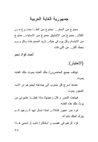 ‫ﺠﻤﻬﻭﺭﻴﺔ ﺍﻟﻐﺎﺒﺔ ﺍﻟﻌﺭﺒﻴﺔ‬
‫ﻤﻤﻨﻭﻉ ﻤﻥ ﺍﻟﺴﻔﺭ.. ﻤﻤﻨﻭﻉ ﻤﻥ ﺍﻟﻐﻨـﺎ ﻤﻤﻨـﻭﻉ ﻤـﻥ‬
‫ﺍﻟﻜﻼﻡ.. ﻤﻤﻨﻭﻉ ﻤﻥ ﺍﻻﺸﺘﻴﺎﻕ ﻤﻤﻨﻭﻉ ﻤﻥ ﺍﻻﺴﺘﻴﺎﺀ.. ﻤﻤﻨﻭﻉ‬
‫ﻤﻥ ﺍﻻﺒﺘﺴﺎﻡ ﻭﻜل ﻴﻭﻡ ﻓﻰ ﺤﺒﻙ.. ﺘﺯﻴﺩ ﺍﻟﻤﻤﻨﻭﻋﺎﺕ ﻭﻜل ﻴـﻭﻡ‬
                              ‫ﺒﺤﺒﻙ ﺃﻜﺘﺭ.. ﻤﻥ ﺍﻟﻠﻰ ﻓﺎﺕ‬

‫ﺃﺤﻤﺩ ﻓﺅﺍﺩ ﻨﺠﻡ‬

                                         ‫)ﺍﻻﺨﺘﻴﺎﺭ(:‬
‫ﺘﻬﺎﺘﻑ ﺠﻤﻴﻊ ﺍﻟﺤﺎﻀﺭﻭﻥ/ ﻤﻠﻙ ﺍﻟﻐﺎﺒﻪ ﻴﻤﻭﺕ ﻤﻠﻙ ﺍﻟﻐﺎﺒﻪ‬
                                                  ‫ﻴﻤﻭﺕ‬
‫ﻋﻨﺩﻫﺎ ﺍﺴﺭﻉ ﻜل ﻤﻨﺩﻭﺏ ﺍﻟﻰ ﺠﻤﺎﻋﺘﻪ ﻟﻴﺨﺒﺭﻫﻡ ﺍﻥ ﺍﻻﺴﺩ‬
                                         ‫ﺍﻟﻌﺠﻭﺯ ﻴﻤﻭﺕ‬
‫ﻓﻬﺎﺠﺕ ﺍﻟﻨﻤﻭﺭ ﻭ ﻗﺎل ﺯﻋﻴﻤﻬﺎ/ ﻤﺎﺫﺍ ﻨﻔﻌل ﻴﺎ ﻋﺸﻴﺭﺘﻰ ﻤﻥ‬
                                   ‫ﻴﺭﺙ ﻤﻠﻙ ﻫﺫﻩ ﺍﻟﻐﺎﺒﻪ‬
‫ﻓﺭﺩ ﻨﻤﺭ ﻋﺠﻭﺯ ﻗﺎﺌﻼ/ ﻭ ﻟﻤﺎﺫﺍ ﺘﺴﺎل ﺍﻴﻬﺎ ﺍﻟـﺯﻋﻴﻡ ﺍﻟـﻡ‬
                                     ‫ﻴﺘﺭﻙ ﺍﻟﻤﻠﻙ ﻨﺎﺌﺒﺎ ﻟﻪ‬
‫ﻓﺭﺩ ﺍﻟﺯﻋﻴﻡ ﻓﻰ ﻏﻀﺏ ﻭ ﺍﺴﺘﻨﻜﺎﺭ/ ﻨﺎﺌﺏ ﺃﻭ ﺘﺴﻤﻰ ﻫـﺫﺍ‬

‫٧٢‬
 