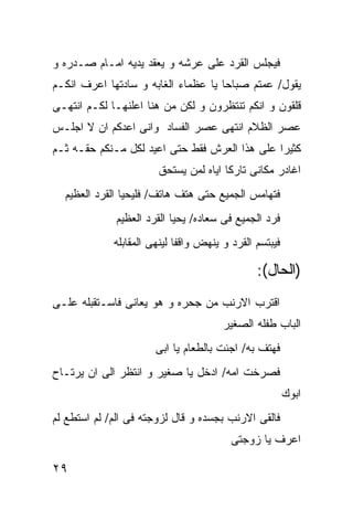 ‫ﻓﻴﺠﻠﺱ ﺍﻟﻘﺭﺩ ﻋﻠﻰ ﻋﺭﺸﻪ ﻭ ﻴﻌﻘﺩ ﻴﺩﻴﻪ ﺍﻤـﺎﻡ ﺼـﺩﺭﻩ ﻭ‬
‫ﻴﻘﻭل/ ﻋﻤﺘﻡ ﺼﺒﺎﺤﺎ ﻴﺎ ﻋﻅﻤﺎﺀ ﺍﻟﻐﺎﺒﻪ ﻭ ﺴﺎﺩﺘﻬﺎ ﺍﻋﺭﻑ ﺍﻨﻜـﻡ‬
‫ﻗﻠﻘﻭﻥ ﻭ ﺍﻨﻜﻡ ﺘﻨﺘﻅﺭﻭﻥ ﻭ ﻟﻜﻥ ﻤﻥ ﻫﻨﺎ ﺍﻋﻠﻨﻬـﺎ ﻟﻜـﻡ ﺍﻨﺘﻬـﻰ‬
‫ﻋﺼﺭ ﺍﻟﻅﻼﻡ ﺍﻨﺘﻬﻰ ﻋﺼﺭ ﺍﻟﻔﺴﺎﺩ ﻭﺍﻨﻰ ﺍﻋﺩﻜﻡ ﺍﻥ ﻻ ﺍﺠﻠـﺱ‬
‫ﻜﺜﻴﺭﺍ ﻋﻠﻰ ﻫﺫﺍ ﺍﻟﻌﺭﺵ ﻓﻘﻁ ﺤﺘﻰ ﺍﻋﻴﺩ ﻟﻜل ﻤـﻨﻜﻡ ﺤﻘـﻪ ﺜـﻡ‬
                       ‫ﺍﻏﺎﺩﺭ ﻤﻜﺎﻨﻰ ﺘﺎﺭﻜﺎ ﺍﻴﺎﻩ ﻟﻤﻥ ﻴﺴﺘﺤﻕ‬
  ‫ﻓﺘﻬﺎﻤﺱ ﺍﻟﺠﻤﻴﻊ ﺤﺘﻰ ﻫﺘﻑ ﻫﺎﺘﻑ/ ﻓﻠﻴﺤﻴﺎ ﺍﻟﻘﺭﺩ ﺍﻟﻌﻅﻴﻡ‬
              ‫ﻓﺭﺩ ﺍﻟﺠﻤﻴﻊ ﻓﻰ ﺴﻌﺎﺩﻩ/ ﻴﺤﻴﺎ ﺍﻟﻘﺭﺩ ﺍﻟﻌﻅﻴﻡ‬
             ‫ﻓﻴﺒﺘﺴﻡ ﺍﻟﻘﺭﺩ ﻭ ﻴﻨﻬﺽ ﻭﺍﻗﻔﺎ ﻟﻴﻨﻬﻰ ﺍﻟﻤﻘﺎﺒﻠﻪ‬

                                               ‫)ﺍﻟﺤﺎل(:‬
‫ﺍﻗﺘﺭﺏ ﺍﻻﺭﻨﺏ ﻤﻥ ﺠﺤﺭﻩ ﻭ ﻫﻭ ﻴﻌﺎﻨﻰ ﻓﺎﺴـﺘﻘﺒﻠﻪ ﻋﻠـﻰ‬
                                       ‫ﺍﻟﺒﺎﺏ ﻁﻔﻠﻪ ﺍﻟﺼﻐﻴﺭ‬
                       ‫ﻓﻬﺘﻑ ﺒﻪ/ ﺍﺠﺌﺕ ﺒﺎﻟﻁﻌﺎﻡ ﻴﺎ ﺍﺒﻰ‬
‫ﻓﺼﺭﺨﺕ ﺍﻤﻪ/ ﺍﺩﺨل ﻴﺎ ﺼﻐﻴﺭ ﻭ ﺍﻨﺘﻅﺭ ﺍﻟﻰ ﺍﻥ ﻴﺭﺘـﺎﺡ‬
                                                        ‫ﺍﺒﻭﻙ‬
‫ﻓﺎﻟﻘﻰ ﺍﻻﺭﻨﺏ ﺒﺠﺴﺩﻩ ﻭ ﻗﺎل ﻟﺯﻭﺠﺘﻪ ﻓﻰ ﺍﻟﻡ/ ﻟﻡ ﺍﺴﺘﻁﻊ ﻟﻡ‬
                                         ‫ﺍﻋﺭﻑ ﻴﺎ ﺯﻭﺠﺘﻰ‬

‫٩٢‬
 