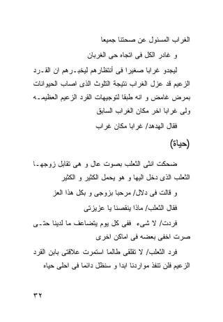 ‫ﺍﻟﻐﺭﺍﺏ ﺍﻟﻤﺴﺌﻭل ﻋﻥ ﺼﺤﺘﻨﺎ ﺠﻤﻴﻌﺎ‬
                     ‫ﻭ ﻏﺎﺩﺭ ﺍﻟﻜل ﻓﻰ ﺍﺘﺠﺎﻩ ﺤﻰ ﺍﻟﻐﺭﺒﺎﻥ‬
‫ﻟﻴﺠﺩﻭ ﻏﺭﺍﺒﺎ ﺼﻐﻴﺭﺍ ﻓﻰ ﺃﻨﺘﻅﺎﺭﻫﻡ ﻟﻴﺨﺒـﺭﻫﻡ ﺍﻥ ﺍﻟﻘـﺭﺩ‬
‫ﺍﻟﺯﻋﻴﻡ ﻗﺩ ﻋﺯل ﺍﻟﻐﺭﺍﺏ ﻨﺘﻴﺠﺔ ﺍﻟﺘﻠﻭﺙ ﺍﻟﺫﻯ ﺍﺼﺎﺏ ﺍﻟﺤﻴﻭﺍﻨﺎﺕ‬
‫ﺒﻤﺭﺽ ﻏﺎﻤﺽ ﻭ ﺍﻨﻪ ﻁﺒﻘﺎ ﻟﺘﻭﺠﻴﻬﺎﺕ ﺍﻟﻘﺭﺩ ﺍﻟﺯﻋﻴﻡ ﺍﻟﻌﻅﻴﻤـﻪ‬
                        ‫ﻭﻟﻰ ﻏﺭﺍﺒﺎ ﺍﺨﺭ ﻤﻜﺎﻥ ﺍﻟﻐﺭﺍﺏ ﺍﻟﺴﺎﺒﻕ‬
                        ‫ﻓﻘﺎل ﺍﻟﻬﺩﻫﺩ/ ﻏﺭﺍﺒﺎ ﻤﻜﺎﻥ ﻏﺭﺍﺏ‬

                                                   ‫)ﺤﻴﺎﺓ(‬
‫ﻀﺤﻜﺕ ﺍﻨﺜﻰ ﺍﻟﺜﻌﻠﺏ ﺒﺼﻭﺕ ﻋﺎل ﻭ ﻫﻰ ﺘﻘﺎﺒل ﺯﻭﺠﻬـﺎ‬
           ‫ﺍﻟﺜﻌﻠﺏ ﺍﻟﺫﻯ ﺩﺨل ﺍﻟﻴﻬﺎ ﻭ ﻫﻭ ﻴﺤﻤل ﺍﻟﻜﺜﻴﺭ ﻭ ﺍﻟﻜﺜﻴﺭ‬
        ‫ﻭ ﻗﺎﻟﺕ ﻓﻰ ﺩﻻل/ ﻤﺭﺤﺒﺎ ﺒﺯﻭﺠﻰ ﻭ ﺒﻜل ﻫﺫﺍ ﺍﻟﻌﺯ‬
                   ‫ﻓﻘﺎل ﺍﻟﺜﻌﻠﺏ/ ﻤﺎﺫﺍ ﻴﻨﻘﺼﻨﺎ ﻴﺎ ﻋﺯﻴﺯﺘﻰ‬
‫ﻓﺭﺩﺕ/ ﻻ ﺸﻰﺀ ﻓﻔﻰ ﻜل ﻴﻭﻡ ﻴﺘﻀﺎﻋﻑ ﻤﺎ ﻟﺩﻴﻨﺎ ﺤﺘـﻰ‬
                        ‫ﺼﺭﺕ ﺍﺨﻔﻰ ﺒﻌﻀﻪ ﻓﻰ ﺍﻤﺎﻜﻥ ﺍﺨﺭﻯ‬
‫ﻓﺭﺩ ﺍﻟﺜﻌﻠﺏ/ ﻻ ﺘﻘﻠﻘﻰ ﻁﺎﻟﻤﺎ ﺍﺴﺘﻤﺭﺕ ﻋﻼﻗﺘﻰ ﺒﺎﺒﻥ ﺍﻟﻘﺭﺩ‬
     ‫ﺍﻟﺯﻋﻴﻡ ﻓﻠﻥ ﺘﻨﻔﺫ ﻤﻭﺍﺭﺩﻨﺎ ﺍﺒﺩﺍ ﻭ ﺴﻨﻅل ﺩﺍﺌﻤﺎ ﻓﻰ ﺍﺤﻠﻰ ﺤﻴﺎﻩ‬


‫٢٣‬
 