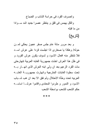 ‫ﻭﺍﻨﺼﺭﻑ ﺍﻟﻘﺭﺩ ﻓﻰ ﺤﺭﺍﺴﺔ ﺍﻟﺫﺌﺎﺏ ﻭ ﺍﻟﻀﺒﺎﻉ‬
‫ﻭﺍﻟﻜل ﻴﻬﻤﺱ ﻓﻰ ﻗﻠﻕ ﻭ ﻴﻨﺘﻅﺭ ﻋﺼﺭﺍ ﺠﺩﻴﺩ ﺍﺸﺩ ﺴـﻭﺍﺩﺍ‬
                                            ‫ﻤﻥ ﻤﺎ ﻗﺒﻠﻪ‬

                                             ‫)ﺘﺎﺭﻴﺦ(‬
‫ﻭ ﺒﻌﺩ ﻤﺭﻭﺭ ﻤﺎﺌﺔ ﻋﺎﻡ ﺠﻠﺱ ﺼﻘﺭ ﻋﺠﻭﺯ ﻴﺤﻜﻰ ﻟﻤـﻥ‬
‫ﺤﻭﻟﻪ/ ﻭﻫﻜﺫﺍ ﻴﺎ ﺼﻐﺎﺭﻯ ﺍﺫﺍ ﺍﺠﻠﺴﺕ ﻗﺭﺩﺍ ﻋﻠﻰ ﻋﺭﺵ ﺍﺴـﺩ‬
‫ﻓﻼ ﺘﻨﺘﻅﺭ ﻤﻨﻪ ﺍﻓﻌﺎل ﺍﻻﺴﻭﺩ ﻭ ﻟﺴﻭﻑ ﻴﻜﻭﻥ ﻋﺭﺵ ﺍﻟﻘﺭﻭﺩ ﻭ‬
‫ﻓﻰ ﻅل ﻫﺫﺍ ﺍﻟﻌﺭﺵ ﺍﺨﺫﺕ ﺠﻤﻬﻭﺭﻴﺔ ﺍﻟﻐﺎﺒﻪ ﺍﻟﻌﺭﺒﻴﺔ ﺘﻨﻬﺎﺭﺤﺘﻰ‬
‫ﻤﺎﺕ ﺍﻟﻘﺭﺩ ﺍﻟﺯﻋﻴﻡ ﺒﻌﺩ ﺍﻥ ﻭﻟﻰ ﺍﺒﻨﻪ ﺍﻟﻌﺭﺵ ﺍﻟﺫﻯ ﺍﻨﻬـﺎﺭ ﺒـﻪ‬
‫ﺘﺤﺕ ﺴﻁﻭﺓ ﺍﻟﻐﺎﺒﺎﺕ ﺍﻟﺨﺎﺭﺠﻴﺔ ﻭﺍﻨﻬﺎﺭﺕ ﺠﻤﻬﻭﺭﻴـﺔ ﺍﻟﻐﺎﺒـﻪ‬
‫ﺍﻟﻌﺭﺒﻴﻪ ﺘﺤﺕ ﻭﻁﺄﺓ ﺍﻻﺤﺘﻼل ﻭﻟﻡ ﺘﻔﻕ ﺍﻻ ﺒﻌﺩ ﺍﻥ ﻫﺏ ﺸـﺒﺎﺏ‬
‫ﺍﻻﺴﻭﺩ ﻭ ﺍﻟﻨﻤﻭﺭ ﻭ ﻁﺭﺩﻭﺍ ﺍﻟﻤﻌﺘﺩﻯ ﻭﺍﻗﺎﻤﻭﺍ ﻋﺭﺸـﺎ ﺍﺴﺎﺴـﻪ‬
                       ‫ﺤﻜﻡ ﺍﻟﺸﻌﺏ ﻟﻠﺸﻌﺏ ﺒﻭﺍﺴﻁﺔ ﺍﻟﺸﻌﺏ‬

                       ‫***‬




‫٥٣‬
 