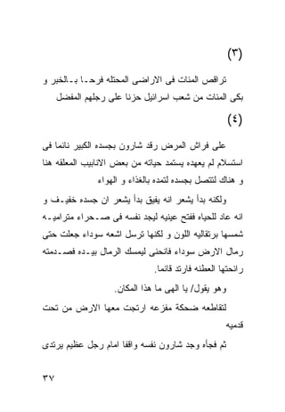 ‫)٣(‬
‫ﺘﺭﺍﻗﺹ ﺍﻟﻤﺌﺎﺕ ﻓﻰ ﺍﻻﺭﺍﻀﻰ ﺍﻟﻤﺤﺘﻠﻪ ﻓﺭﺤـﺎ ﺒـﺎﻟﺨﺒﺭ ﻭ‬
     ‫ﺒﻜﻰ ﺍﻟﻤﺌﺎﺕ ﻤﻥ ﺸﻌﺏ ﺍﺴﺭﺍﺌﻴل ﺤﺯﻨﺎ ﻋﻠﻰ ﺭﺠﻠﻬﻡ ﺍﻟﻤﻔﻀل‬

                                                      ‫)٤(‬
‫ﻋﻠﻰ ﻓﺭﺍﺵ ﺍﻟﻤﺭﺽ ﺭﻗﺩ ﺸﺎﺭﻭﻥ ﺒﺠﺴﺩﻩ ﺍﻟﻜﺒﻴﺭ ﻨﺎﺌﻤﺎ ﻓﻰ‬
‫ﺍﺴﺘﺴﻼﻡ ﻟﻡ ﻴﻌﻬﺩﻩ ﻴﺴﺘﻤﺩ ﺤﻴﺎﺘﻪ ﻤﻥ ﺒﻌﺽ ﺍﻻﻨﺎﺒﻴﺏ ﺍﻟﻤﻌﻠﻘﻪ ﻫﻨﺎ‬
               ‫ﻭ ﻫﻨﺎﻙ ﻟﺘﺘﺼل ﺒﺠﺴﺩﻩ ﻟﺘﻤﺩﻩ ﺒﺎﻟﻐﺫﺍﺀ ﻭ ﺍﻟﻬﻭﺍﺀ‬
‫ﻭﻟﻜﻨﻪ ﺒﺩﺃ ﻴﺸﻌﺭ ﺍﻨﻪ ﻴﻔﻴﻕ ﺒﺩﺃ ﻴﺸﻌﺭ ﺍﻥ ﺠﺴﺩﻩ ﺨﻔﻴـﻑ ﻭ‬
‫ﺍﻨﻪ ﻋﺎﺩ ﻟﻠﺤﻴﺎﻩ ﻓﻔﺘﺢ ﻋﻴﻨﻴﻪ ﻟﻴﺠﺩ ﻨﻔﺴﻪ ﻓﻰ ﺼـﺤﺭﺍﺀ ﻤﺘﺭﺍﻤﻴـﻪ‬
‫ﺸﻤﺴﻬﺎ ﺒﺭﺘﻘﺎﻟﻴﻪ ﺍﻟﻠﻭﻥ ﻭ ﻟﻜﻨﻬﺎ ﺘﺭﺴل ﺍﺸﻌﻪ ﺴﻭﺩﺍﺀ ﺠﻌﻠﺕ ﺤﺘﻰ‬
‫ﺭﻤﺎل ﺍﻻﺭﺽ ﺴﻭﺩﺍﺀ ﻓﺎﻨﺤﻨﻰ ﻟﻴﻤﺴﻙ ﺍﻟﺭﻤﺎل ﺒﻴـﺩﻩ ﻓﺼـﺩﻤﺘﻪ‬
                              ‫ﺭﺍﺌﺤﺘﻬﺎ ﺍﻟﻌﻁﻨﻪ ﻓﺎﺭﺘﺩ ﻗﺎﺌﻤﺎ.‬
                   ‫ﻭﻫﻭ ﻴﻘﻭل/ ﻴﺎ ﺍﻟﻬﻰ ﻤﺎ ﻫﺫﺍ ﺍﻟﻤﻜﺎﻥ.‬
‫ﻟﺘﻘﺎﻁﻌﻪ ﻀﺤﻜﺔ ﻤﻔﺯﻋﻪ ﺍﺭﺘﺠﺕ ﻤﻌﻬﺎ ﺍﻻﺭﺽ ﻤﻥ ﺘﺤﺕ‬
                                                      ‫ﻗﺩﻤﻴﻪ‬
‫ﺜﻡ ﻓﺠﺄﻩ ﻭﺠﺩ ﺸﺎﺭﻭﻥ ﻨﻔﺴﻪ ﻭﺍﻗﻔﺎ ﺍﻤﺎﻡ ﺭﺠل ﻋﻅﻴﻡ ﻴﺭﺘﺩﻯ‬


‫٧٣‬
 