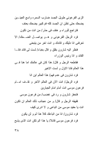 ‫ﺍﻟﺯﻯ ﺍﻟﻔﺭﻋﻭﻨﻰ ﻁﻭﻴل ﺍﻟﺠﺴﺩ ﻀﺎﺭﺏ ﺍﻟﺴﻤﺭﻩ ﻭﺍﺴﻊ ﺍﻟﻌﻴﻨـﻴﻥ‬
      ‫ﻴﻀﺤﻙ ﺤﺘﻰ ﺘﻅﻥ ﺍﻥ ﺍﻟﺠﺴﺩ ﻜﻠﻪ ﻓﻡ ﻜﺒﻴﺭ ﻴﻀﺤﻙ ﺒﻌﻨﻑ‬
     ‫ﻓﺘﺭﺍﺠﻊ ﻟﻠﻭﺭﺍﺀ ﻭ ﻫﺘﻑ ﻓﻰ ﺤﺫﺭ/ ﻤﻥ ﺍﻨﺕ ﻤﻥ ﺘﻜﻭﻥ‬
‫ﻓﺭﺩ ﺍﻟﺭﺠل ﺍﻟﻔﺭﻋﻭﻨﻰ ﻭ ﻫـﻭ ﻴﻭﺍﺼـل ﺍﻟﻀـﺤﻙ/ ﺍﻻ‬
           ‫ﺘﻌﺭﻓﻨﻰ ﺍﻨﺎ ﺩﻟﻴﻠﻙ ﻭ ﻗﺎﺌﺩﻙ ﻭ ﺍﻨﺕ ﺍﺨﺭ ﻤﻥ ﻴﺘﺒﻌﻨﻰ‬
‫ﻓﻨﻅﺭ ﺍﻟﻴﻪ ﺸﺎﺭﻭﻥ ﺒﻘﻠﻕ ﻭ ﻗﺎل ﺒﻐﺒﺎﺀ/ ﻟﺴﺕ ﻟﻰ ﻗﺎﺌﺩ ﻓﺎﻨـﺎ‬
                                ‫ﺍﻟﻘﺎﺌﺩ ﻭ ﺍﻨﺎ ﺭﺌﻴﺱ ﺍﻟﻭﺯﺭﺍﺀ‬
‫ﻓﻘﺎﻁﻌﻪ ﺍﻟﺭﺠل ﻭ ﻗﺎل/ ﻫﺫﺍ ﻜﺎﻥ ﻓﻰ ﻋﺎﻟﻤﻙ ﺍﻤﺎ ﻫﻨﺎ ﻓـﻰ‬
                        ‫ﻫﺫﺍ ﺍﻟﻌﺎﻟﻡ ﻓﺎﻨﺎ ﺍﻻﻭل ﻭ ﻟﺴﺕ ﺍﻻﺨﻴﺭ‬
            ‫ﻓﺭﺩ ﺸﺎﺭﻭﻥ ﻓﻰ ﻋﺩﻡ ﻓﻬﻡ/ ﻫﺫﺍ ﺍﻟﻌﺎﻟﻡ ﺍﻴﻥ ﺍﻨﺎ‬
‫ﻓﺭﺩ ﺍﻟﺭﺠل/ ﺍﻨﺕ ﺍﻻﻥ ﻓﻰ ﺍﻟﻌﺎﻟﻡ ﺍﻻﺨﺭ ﻭ ﺘﻘـﻑ ﺍﻤـﺎﻡ‬
                     ‫ﻓﺭﻋﻭﻥ ﻤﻭﺴﻰ ﺍﻨﺕ ﺃﻤﺎﻡ ﺍﻤﺎﻡ ﺍﻟﺠﺒﺎﺭﻴﻥ‬
     ‫ﻓﺘﺤﻔﺯ ﺸﺎﺭﻭﻥ ﻭ ﺭﺩ ﻓﻰ ﻏﻀﺏ/ ﻤﻥ ﻓﺭﻋﻭﻥ ﻤﻭﺴﻰ‬
‫ﻓﻘﻬﻘﻪ ﺍﻟﺭﺠل ﻭ ﻗﺎل/ ﻭ ﻤﻥ ﻋﺠﺎﺌﺏ ﺫﻟﻙ ﺍﻟﻌﺎﻟﻡ ﺍﻥ ﺘﻜﻭﻥ‬
            ‫ﺍﻨﺕ ﻴﺎ ﺤﻔﻴﺩ ﻤﻭﺴﻰ ﻤﻥ ﺍﺘﺒﺎﻋﻰ ﻭ ﻻ ﺍﺩﺭﻯ ﻜﻴﻑ‬
     ‫ﻓﺭﺩ ﺸﺎﺭﻭﻥ/ ﺍﻨﺎ ﻤﻥ ﺍﺘﺒﺎﻋﻙ ﻜﻼ ﻫﺫﺍ ﻟﻡ ﻭ ﻟﻥ ﻴﻜﻭﻥ‬
‫ﻓﺭﺩ ﻓﺭﻋﻭﻥ ﻤﻭﺴﻰ ﻗﺎﺌﻼ/ ﻴﺎ ﻫﺫﺍ ﺍﻟﻡ ﺘﻜﻥ ﺍﻨﺕ ﺍﻟﺫﻯ ﻴﺫﺒﺢ‬

‫٨٣‬
 