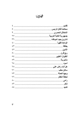 ‫‪‬‬
‫ﺗﻘﺪﻳﻢ ................................................................................ ٤‬
‫ﻣﺤﺎآﻤﺔ ﻗﺎﺗﻞ اﻟﺮﺋﻴﺲ ............................................................. ٥‬
‫اﻻﺡﺘﻼل اﻟﻤﺼﺮي ................................................................. ٩‬
‫ﺟﻤﻬﻮرﻳﺔ اﻟﻐﺎﺑﺔ اﻟﻌﺮﺑﻴﺔ ....................................................... ٧٢‬
‫ﺷﺎرون ﻳﻌﻮد ﻟﻤﻮﻃﻨﻪ ........................................................... ٦٣‬
‫اﻟﻮاﺡﺪة ﻇﻬﺮا .................................................................... ٠٤‬
                                                                        ‫ً‬
‫ﺑﻄﺎﻗﺔ ............................................................................. ٣٤‬
‫اﻷﻣﻴﻦ ............................................................................. ٧٤‬
‫رﺑﻊ ﻗﺮن .......................................................................... ٠٥‬
‫أﻥﻔﻠﻮﻥﺰا اﻟﻄﻴﻮر ................................................................. ٤٥‬
‫ﻣﺄﻣﻮرﻳﺔ .......................................................................... ٩٥‬
‫أﺳﻮد .............................................................................. ٤٦‬
‫هﻞ أﻥﺖ راض ﻋﻨﻲ ............................................................. ٨٦‬
‫ﺳﺎآﻦ ﻣﻄﺐ ...................................................................... ١٧‬
‫وﺟﻬﺎ اﻟﻌﻤﻠﺔ ..................................................................... ٣٧‬
‫ﻟﺤﻈﺔ اﻥﺘﻈﺎر ..................................................................... ٦٧‬
‫راﻣﻲ .............................................................................. ٠٨‬
‫ﺷﻜﺮ ............................................................................... ٢٨‬
‫ﺗﻨﺪﻳﺪ .............................................................................. ٤٨‬




‫٣‬
 