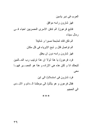 ‫ﺍﻟﻌﺭﺏ ﻓﻰ ﺩﻴﺭ ﻴﺎﺴﻴﻥ‬
                           ‫ﻓﻬﺯ ﺸﺎﺭﻭﻥ ﺭﺍﺴﻪ ﻤﻭﺍﻓﻕ‬
‫ﻓﺘﺎﺒﻊ ﻓﺭﻋﻭﻥ/ ﺍﻟﻡ ﺘﺩﻓﻥ ﺍﻻﺴﺭﻯ ﺍﻟﻤﺼﺭﻴﻴﻥ ﺍﺤﻴﺎﺀ ﻓـﻰ‬
                                            ‫ﺭﻤﺎل ﺴﻴﻨﺎﺀ‬
                  ‫ﺍﻟﻡ ﺘﻜﻥ ﻗﺎﺌﺩ ﻟﻤﺫﺒﺤﺔ ﺼﺒﺭﺍ ﻭ ﺸﺎﺘﻴﻼ‬
           ‫ﺍﻟﻡ ﺘﻭﺍﺼل ﻗﺘل ﻭ ﺫﺒﺢ ﺍﻻﺒﺭﻴﺎﺀ ﻓﻰ ﻜل ﻤﻜﺎﻥ‬
                     ‫ﻓﻬﺯ ﺸﺎﺭﻭﻥ ﺭﺍﺴﻪ ﺩﻭﻥ ﺍﻥ ﻴﻌﻠﻕ‬
‫ﻓﺭﺩ ﻓﺭﻋﻭﻥ/ ﻴﺎ ﻫﺫﺍ ﻟﻭﻻ ﺍﻥ ﻫﺫﺍ ﺘﺭﺘﻴﺏ ﺭﺏ ﺍﻟﻌـﺎﻟﻤﻴﻥ‬
‫ﻟﺘﺒﻌﺘﻙ ﺍﻨﺎ ﻭ ﻟﻜﻥ ﻫﺫﻩ ﻫﻰ ﺍﻻﺭﺍﺩﻩ ﻭ ﻫﺫﺍ ﻫﻭ ﺍﻟﻤﺼـﻴﺭ ﻓﻬﻴـﺎ‬
                                                     ‫ﻤﻌﻰ‬
                    ‫ﻓﺭﺩ ﺸﺎﺭﻭﻥ ﻓﻰ ﺍﺴﺘﺴﻼﻡ/ ﺍﻟﻰ ﺍﻴﻥ‬
‫ﻓﻘﺎل ﻓﺭﻋﻭﻥ ﻭ ﻫﻭ ﻴﺘﺄﻟﻡ/ ﺍﻟﻰ ﻤﻭﻁﻨﻨﺎ ﺍﻟـﺩﺍﺌﻡ ﻭ ﺍﻻﺒـﺩﻯ‬
                                             ‫ﺍﻟﻰ ﺍﻟﺤﺠﻴﻡ‬

                        ‫***‬




‫٩٣‬
 