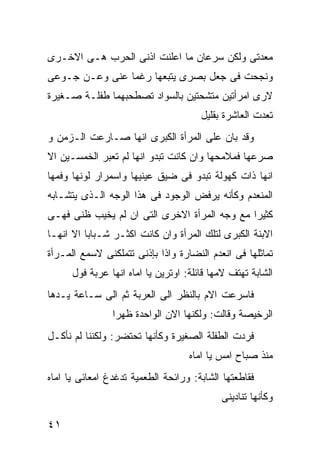 ‫ﻤﻌﺩﺘﻰ ﻭﻟﻜﻥ ﺴﺭﻋﺎﻥ ﻤﺎ ﺍﻋﻠﻨﺕ ﺍﺫﻨﻰ ﺍﻟﺤﺭﺏ ﻫـﻰ ﺍﻻﺨـﺭﻯ‬
‫ﻭﻨﺠﺤﺕ ﻓﻰ ﺠﻌل ﺒﺼﺭﻯ ﻴﺘﺒﻌﻬﺎ ﺭﻏﻤﺎ ﻋﻨﻰ ﻭﻋـﻥ ﺠـﻭﻋﻰ‬
‫ﻻﺭﻯ ﺍﻤﺭﺃﺘﻴﻥ ﻤﺘﺸﺤﺘﻴﻥ ﺒﺎﻟﺴﻭﺍﺩ ﺘﺼﻁﺤﺒﻬﻤﺎ ﻁﻔﻠـﺔ ﺼـﻐﻴﺭﺓ‬
                                       ‫ﺘﻌﺩﺕ ﺍﻟﻌﺎﺸﺭﺓ ﺒﻘﻠﻴل‬
‫ﻭﻗﺩ ﺒﺎﻥ ﻋﻠﻰ ﺍﻟﻤﺭﺃﺓ ﺍﻟﻜﺒﺭﻯ ﺍﻨﻬﺎ ﺼـﺎﺭﻋﺕ ﺍﻟـﺯﻤﻥ ﻭ‬
‫ﺼﺭﻋﻬﺎ ﻓﻤﻼﻤﺤﻬﺎ ﻭﺍﻥ ﻜﺎﻨﺕ ﺘﺒﺩﻭ ﺍﻨﻬﺎ ﻟﻡ ﺘﻌﺒﺭ ﺍﻟﺨﻤﺴـﻴﻥ ﺍﻻ‬
‫ﺍﻨﻬﺎ ﺫﺍﺕ ﻜﻬﻭﻟﺔ ﺘﺒﺩﻭ ﻓﻰ ﻀﻴﻕ ﻋﻴﻨﻴﻬﺎ ﻭﺍﺴﻤﺭﺍﺭ ﻟﻭﻨﻬﺎ ﻭﻓﻤﻬﺎ‬
‫ﺍﻟﻤﻨﻌﺩﻡ ﻭﻜﺄﻨﻪ ﻴﺭﻓﺽ ﺍﻟﻭﺠﻭﺩ ﻓﻰ ﻫﺫﺍ ﺍﻟﻭﺠﻪ ﺍﻟـﺫﻯ ﻴﺘﺸـﺎﺒﻪ‬
‫ﻜﺜﻴﺭﺍ ﻤﻊ ﻭﺠﻪ ﺍﻟﻤﺭﺃﺓ ﺍﻻﺨﺭﻯ ﺍﻟﺘﻰ ﺍﻥ ﻟﻡ ﻴﺨﻴﺏ ﻅﻨﻰ ﻓﻬـﻰ‬
‫ﺍﻻﺒﻨﺔ ﺍﻟﻜﺒﺭﻯ ﻟﺘﻠﻙ ﺍﻟﻤﺭﺃﺓ ﻭﺍﻥ ﻜﺎﻨﺕ ﺍﻜﺜـﺭ ﺸـﺒﺎﺒﺎ ﺍﻻ ﺍﻨﻬـﺎ‬
‫ﺘﻤﺎﺜﻠﻬﺎ ﻓﻰ ﺍﻨﻌﺩﻡ ﺍﻟﻨﻀﺎﺭﺓ ﻭﺍﺫﺍ ﺒﺈﺫﻨﻰ ﺘﺘﻤﻠﻜﻨﻰ ﻻﺴﻤﻊ ﺍﻟﻤـﺭﺃﺓ‬
      ‫ﺍﻟﺸﺎﺒﺔ ﺘﻬﺘﻑ ﻻﻤﻬﺎ ﻗﺎﺌﻠﺔ: ﺍﻭﺘﺭﻴﻥ ﻴﺎ ﺍﻤﺎﻩ ﺍﻨﻬﺎ ﻋﺭﺒﺔ ﻓﻭل‬
‫ﻓﺎﺴﺭﻋﺕ ﺍﻻﻡ ﺒﺎﻟﻨﻅﺭ ﺍﻟﻰ ﺍﻟﻌﺭﺒﺔ ﺜﻡ ﺍﻟﻰ ﺴـﺎﻋﺔ ﻴـﺩﻫﺎ‬
                ‫ﺍﻟﺭﺨﻴﺼﺔ ﻭﻗﺎﻟﺕ: ﻭﻟﻜﻨﻬﺎ ﺍﻻﻥ ﺍﻟﻭﺍﺤﺩﺓ ﻅﻬﺭﺍ‬
‫ﻓﺭﺩﺕ ﺍﻟﻁﻔﻠﺔ ﺍﻟﺼﻐﻴﺭﺓ ﻭﻜﺄﻨﻬﺎ ﺘﺤﺘﻀﺭ: ﻭﻟﻜﻨﻨﺎ ﻟﻡ ﻨﺄﻜـل‬
                                    ‫ﻤﻨﺫ ﺼﺒﺎﺡ ﺍﻤﺱ ﻴﺎ ﺍﻤﺎﻩ‬
‫ﻓﻘﺎﻁﻌﺘﻬﺎ ﺍﻟﺸﺎﺒﺔ: ﻭﺭﺍﺌﺤﺔ ﺍﻟﻁﻌﻤﻴﺔ ﺘﺩﻏﺩﻍ ﺍﻤﻌﺎﺌﻰ ﻴﺎ ﺍﻤﺎﻩ‬
                                            ‫ﻭﻜﺄﻨﻬﺎ ﺘﻨﺎﺩﻴﻨﻰ‬

‫١٤‬
 