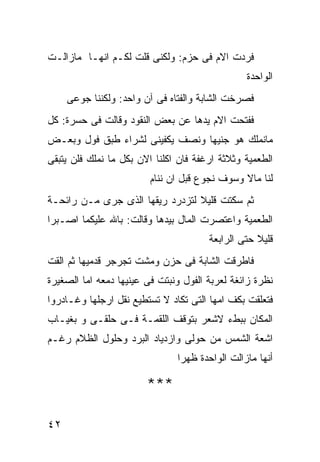 ‫ﻓﺭﺩﺕ ﺍﻻﻡ ﻓﻰ ﺤﺯﻡ: ﻭﻟﻜﻨﻰ ﻗﻠﺕ ﻟﻜـﻡ ﺍﻨﻬـﺎ ﻤﺎﺯﺍﻟـﺕ‬
                                                ‫ﺍﻟﻭﺍﺤﺩﺓ‬
     ‫ﻓﺼﺭﺨﺕ ﺍﻟﺸﺎﺒﺔ ﻭﺍﻟﻔﺘﺎﻩ ﻓﻰ ﺁﻥ ﻭﺍﺤﺩ: ﻭﻟﻜﻨﻨﺎ ﺠﻭﻋﻰ‬
‫ﻓﻔﺘﺤﺕ ﺍﻻﻡ ﻴﺩﻫﺎ ﻋﻥ ﺒﻌﺽ ﺍﻟﻨﻘﻭﺩ ﻭﻗﺎﻟﺕ ﻓﻰ ﺤﺴﺭﺓ: ﻜل‬
‫ﻤﺎﻨﻤﻠﻙ ﻫﻭ ﺠﻨﻴﻬﺎ ﻭﻨﺼﻑ ﻴﻜﻔﻴﻨﻰ ﻟﺸﺭﺍﺀ ﻁﺒﻕ ﻓﻭل ﻭﺒﻌـﺽ‬
‫ﺍﻟﻁﻌﻤﻴﺔ ﻭﺜﻼﺜﺔ ﺍﺭﻏﻔﺔ ﻓﺎﻥ ﺍﻜﻠﻨﺎ ﺍﻻﻥ ﺒﻜل ﻤﺎ ﻨﻤﻠﻙ ﻓﻠﻥ ﻴﺘﺒﻘﻰ‬
                         ‫ﻟﻨﺎ ﻤﺎﻻ ﻭﺴﻭﻑ ﻨﺠﻭﻉ ﻗﺒل ﺍﻥ ﻨﻨﺎﻡ‬
‫ﺜﻡ ﺴﻜﺘﺕ ﻗﻠﻴﻼ ﻟﺘﺯﺩﺭﺩ ﺭﻴﻘﻬﺎ ﺍﻟﺫﻯ ﺠﺭﻯ ﻤـﻥ ﺭﺍﺌﺤـﺔ‬
‫ﺍﻟﻁﻌﻤﻴﺔ ﻭﺍﻋﺘﺼﺭﺕ ﺍﻟﻤﺎل ﺒﻴﺩﻫﺎ ﻭﻗﺎﻟﺕ: ﺒﺎﷲ ﻋﻠﻴﻜﻤﺎ ﺍﺼـﺒﺭﺍ‬
                                       ‫ﻗﻠﻴﻼ ﺤﺘﻰ ﺍﻟﺭﺍﺒﻌﺔ‬
‫ﻓﺎﻁﺭﻗﺕ ﺍﻟﺸﺎﺒﺔ ﻓﻰ ﺤﺯﻥ ﻭﻤﺸﺕ ﺘﺠﺭﺠﺭ ﻗﺩﻤﻴﻬﺎ ﺜﻡ ﺍﻟﻘﺕ‬
‫ﻨﻅﺭﺓ ﺯﺍﺌﻐﺔ ﻟﻌﺭﺒﺔ ﺍﻟﻔﻭل ﻭﻨﺒﺘﺕ ﻓﻰ ﻋﻴﻨﻴﻬﺎ ﺩﻤﻌﻪ ﺍﻤﺎ ﺍﻟﺼﻐﻴﺭﺓ‬
‫ﻓﺘﻌﻠﻘﺕ ﺒﻜﻑ ﺍﻤﻬﺎ ﺍﻟﺘﻰ ﺘﻜﺎﺩ ﻻ ﺘﺴﺘﻁﻴﻊ ﻨﻘل ﺍﺭﺠﻠﻬﺎ ﻭﻏـﺎﺩﺭﻭﺍ‬
‫ﺍﻟﻤﻜﺎﻥ ﺒﺒﻁﺀ ﻻﺸﻌﺭ ﺒﺘﻭﻗﻑ ﺍﻟﻠﻘﻤـﺔ ﻓـﻰ ﺤﻠﻘـﻰ ﻭ ﺒﻐﻴـﺎﺏ‬
‫ﺍﺸﻌﺔ ﺍﻟﺸﻤﺱ ﻤﻥ ﺤﻭﻟﻰ ﻭﺍﺯﺩﻴﺎﺩ ﺍﻟﺒﺭﺩ ﻭﺤﻠﻭل ﺍﻟﻅﻼﻡ ﺭﻏـﻡ‬
                               ‫ﺃﻨﻬﺎ ﻤﺎﺯﺍﻟﺕ ﺍﻟﻭﺍﺤﺩﺓ ﻅﻬﺭﺍ‬

                        ‫***‬

‫٢٤‬
 