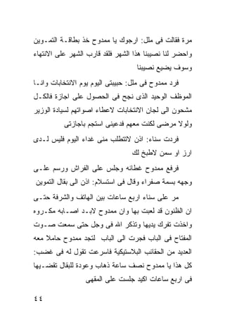 ‫ﻤﺭﺓ ﻓﻘﺎﻟﺕ ﻓﻰ ﻤﻠل: ﺍﺭﺠﻭﻙ ﻴﺎ ﻤﻤﺩﻭﺡ ﺨﺫ ﺒﻁﺎﻗـﺔ ﺍﻟﺘﻤـﻭﻴﻥ‬
‫ﻭﺍﺤﻀﺭ ﻟﻨﺎ ﻨﺼﻴﺒﻨﺎ ﻫﺫﺍ ﺍﻟﺸﻬﺭ ﻓﻠﻘﺩ ﻗﺎﺭﺏ ﺍﻟﺸﻬﺭ ﻋﻠﻰ ﺍﻻﻨﺘﻬﺎﺀ‬
                                   ‫ﻭﺴﻭﻑ ﻴﻀﻴﻊ ﻨﺼﻴﺒﻨﺎ‬
‫ﻓﺭﺩ ﻤﻤﺩﻭﺡ ﻓﻰ ﻤﻠل: ﺤﺒﻴﺒﺘﻰ ﺍﻟﻴﻭﻡ ﻴﻭﻡ ﺍﻻﻨﺘﺨﺎﺒﺎﺕ ﻭﺍﻨـﺎ‬
‫ﺍﻟﻤﻭﻅﻑ ﺍﻟﻭﺤﻴﺩ ﺍﻟﺫﻯ ﻨﺠﺢ ﻓﻰ ﺍﻟﺤﺼﻭل ﻋﻠﻰ ﺍﺠﺎﺯﺓ ﻓﺎﻟﻜـل‬
‫ﻤﺸﺤﻭﻥ ﺍﻟﻰ ﻟﺠﺎﻥ ﺍﻻﻨﺘﺨﺎﺒﺎﺕ ﻻﻋﻁﺎﺀ ﺍﺼﻭﺍﺘﻬﻡ ﻟﺴﻴﺎﺩﺓ ﺍﻟﻭﺯﻴﺭ‬
          ‫ﻭﻟﻭﻻ ﻤﺭﻀﻰ ﻟﻜﻨﺕ ﻤﻌﻬﻡ ﻓﺩﻋﻴﻨﻰ ﺍﺴﺘﺠﻡ ﺒﺎﺠﺎﺯﺘﻰ‬
‫ﻓﺭﺩﺕ ﺴﻨﺎﺀ: ﺍﺫﻥ ﻻﺘﺘﻁﻠﺏ ﻤﻨﻰ ﻏﺩﺍﺀ ﺍﻟﻴﻭﻡ ﻓﻠﻴﺱ ﻟـﺩﻯ‬
                                  ‫ﺍﺭﺯ ﺍﻭ ﺴﻤﻥ ﻻﻁﺒﺦ ﻟﻙ‬
‫ﻓﺭﻓﻊ ﻤﻤﺩﻭﺡ ﻏﻁﺎﺌﻪ ﻭﺠﻠﺱ ﻋﻠﻰ ﺍﻟﻔﺭﺍﺵ ﻭﺭﺴﻡ ﻋﻠـﻰ‬
‫ﻭﺠﻬﻪ ﺒﺴﻤﺔ ﺼﻔﺭﺍﺀ ﻭﻗﺎل ﻓﻰ ﺍﺴﺘﺴﻼﻡ: ﺍﺫﻥ ﺍﻟﻰ ﺒﻘﺎل ﺍﻟﺘﻤﻭﻴﻥ‬
‫ﻤﺭ ﻋﻠﻰ ﺴﻨﺎﺀ ﺍﺭﺒﻊ ﺴﺎﻋﺎﺕ ﺒﻴﻥ ﺍﻟﻬﺎﺘﻑ ﻭﺍﻟﺸﺭﻓﺔ ﺤﺘـﻰ‬
‫ﺍﻥ ﺍﻟﻅﻨﻭﻥ ﻗﺩ ﻟﻌﺒﺕ ﺒﻬﺎ ﻭﺍﻥ ﻤﻤﺩﻭﺡ ﻻﺒـﺩ ﺍﺼـﺎﺒﻪ ﻤﻜـﺭﻭﻩ‬
‫ﻭﺍﺨﺫﺕ ﺘﻔﺭﻙ ﻴﺩﻴﻬﺎ ﻭﺘﺫﻜﺭ ﺍﷲ ﻓﻰ ﻭﺠل ﺤﺘﻰ ﺴﻤﻌﺕ ﺼـﻭﺕ‬
‫ﺍﻟﻤﻔﺘﺎﺡ ﻓﻰ ﺍﻟﺒﺎﺏ ﻓﺠﺭﺕ ﺍﻟﻰ ﺍﻟﺒﺎﺏ ﻟﺘﺠﺩ ﻤﻤﺩﻭﺡ ﺤﺎﻤﻼ ﻤﻌﻪ‬
‫ﺍﻟﻌﺩﻴﺩ ﻤﻥ ﺍﻟﺤﻘﺎﺌﺏ ﺍﻟﺒﻼﺴﺘﻴﻜﻴﺔ ﻓﺎﺴﺭﻋﺕ ﺘﻘﻭل ﻟﻪ ﻓﻰ ﻏﻀﺏ:‬
‫ﻜل ﻫﺫﺍ ﻴﺎ ﻤﻤﺩﻭﺡ ﻨﺼﻑ ﺴﺎﻋﺔ ﺫﻫﺎﺏ ﻭﻋﻭﺩﺓ ﻟﻠﺒﻘﺎل ﺘﻘﻀـﻴﻬﺎ‬
                 ‫ﻓﻰ ﺍﺭﺒﻊ ﺴﺎﻋﺎﺕ ﺍﻜﻴﺩ ﺠﻠﺴﺕ ﻋﻠﻰ ﺍﻟﻤﻘﻬﻰ‬

‫٤٤‬
 